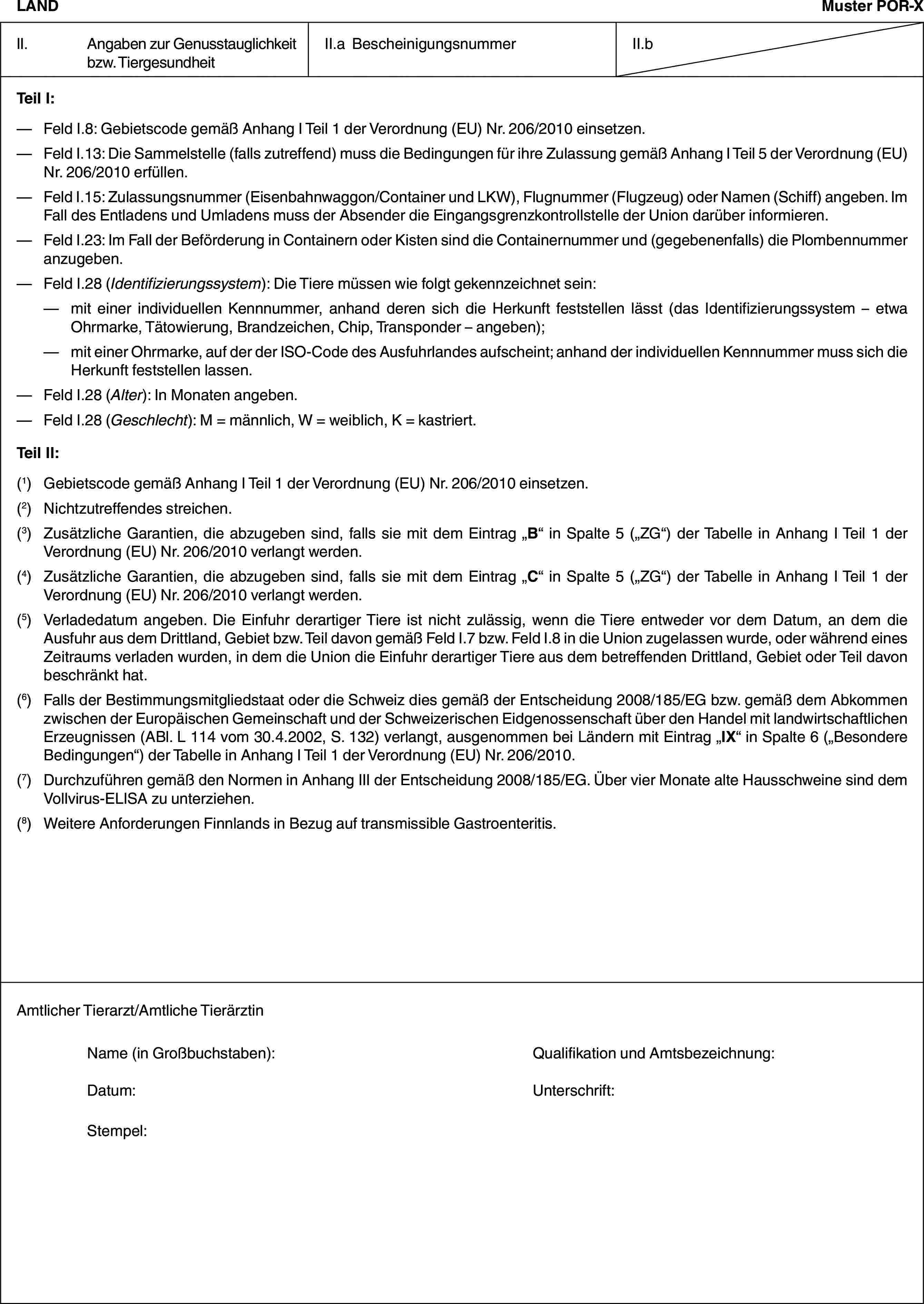 LANDMuster POR-XII. Angaben zur Genusstauglichkeit bzw. TiergesundheitII.a BescheinigungsnummerII.bTeil I:— Feld I.8: Gebietscode gemäß Anhang I Teil 1 der Verordnung (EU) Nr. 206/2010 einsetzen.— Feld I.13: Die Sammelstelle (falls zutreffend) muss die Bedingungen für ihre Zulassung gemäß Anhang I Teil 5 der Verordnung (EU) Nr. 206/2010 erfüllen.— Feld I.15: Zulassungsnummer (Eisenbahnwaggon/Container und LKW), Flugnummer (Flugzeug) oder Namen (Schiff) angeben. Im Fall des Entladens und Umladens muss der Absender die Eingangsgrenzkontrollstelle der Union darüber informieren.— Feld I.23: Im Fall der Beförderung in Containern oder Kisten sind die Containernummer und (gegebenenfalls) die Plombennummer anzugeben.— Feld I.28 (Identifizierungssystem): Die Tiere müssen wie folgt gekennzeichnet sein:— mit einer individuellen Kennnummer, anhand deren sich die Herkunft feststellen lässt (das Identifizierungssystem – etwa Ohrmarke, Tätowierung, Brandzeichen, Chip, Transponder – angeben);— mit einer Ohrmarke, auf der der ISO-Code des Ausfuhrlandes aufscheint; anhand der individuellen Kennnummer muss sich die Herkunft feststellen lassen.— Feld I.28 (Alter): In Monaten angeben.— Feld I.28 (Geschlecht): M = männlich, W = weiblich, K = kastriert.Teil II:(1) Gebietscode gemäß Anhang I Teil 1 der Verordnung (EU) Nr. 206/2010 einsetzen.(2) Nichtzutreffendes streichen.(3) Zusätzliche Garantien, die abzugeben sind, falls sie mit dem Eintrag „B“ in Spalte 5 („ZG“) der Tabelle in Anhang I Teil 1 der Verordnung (EU) Nr. 206/2010 verlangt werden.(4) Zusätzliche Garantien, die abzugeben sind, falls sie mit dem Eintrag „C“ in Spalte 5 („ZG“) der Tabelle in Anhang I Teil 1 der Verordnung (EU) Nr. 206/2010 verlangt werden.(5) Verladedatum angeben. Die Einfuhr derartiger Tiere ist nicht zulässig, wenn die Tiere entweder vor dem Datum, an dem die Ausfuhr aus dem Drittland, Gebiet bzw. Teil davon gemäß Feld I.7 bzw. Feld I.8 in die Union zugelassen wurde, oder während eines Zeitraums verladen wurden, in dem die Union die Einfuhr derartiger Tiere aus dem betreffenden Drittland, Gebiet oder Teil davon beschränkt hat.(6) Falls der Bestimmungsmitgliedstaat oder die Schweiz dies gemäß der Entscheidung 2008/185/EG bzw. gemäß dem Abkommen zwischen der Europäischen Gemeinschaft und der Schweizerischen Eidgenossenschaft über den Handel mit landwirtschaftlichen Erzeugnissen (ABl. L 114 vom 30.4.2002, S. 132) verlangt, ausgenommen bei Ländern mit Eintrag „IX“ in Spalte 6 („Besondere Bedingungen“) der Tabelle in Anhang I Teil 1 der Verordnung (EU) Nr. 206/2010.(7) Durchzuführen gemäß den Normen in Anhang III der Entscheidung 2008/185/EG. Über vier Monate alte Hausschweine sind dem Vollvirus-ELISA zu unterziehen.(8) Weitere Anforderungen Finnlands in Bezug auf transmissible Gastroenteritis.Amtlicher Tierarzt/Amtliche TierärztinName (in Großbuchstaben): Qualifikation und Amtsbezeichnung:Datum: Unterschrift:Stempel: