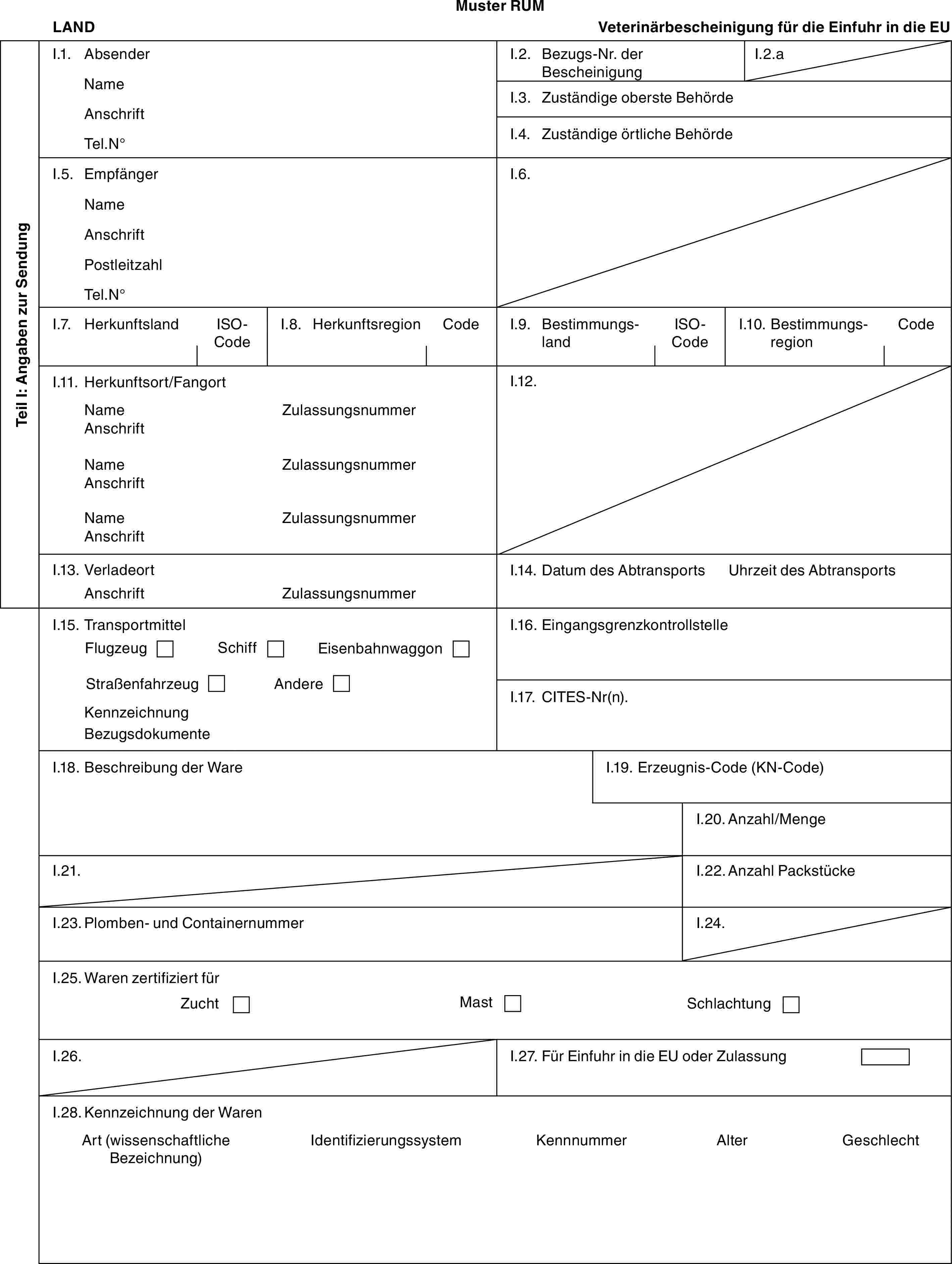 Muster RUMLANDVeterinärbescheinigung für die Einfuhr in die EUTeil I: Angaben zur SendungI.1. AbsenderNameAnschriftTel.N°I.2. Bezugs-Nr. der BescheinigungI.2.aI.3. Zuständige oberste BehördeI.4. Zuständige örtliche BehördeI.5. EmpfängerNameAnschriftPostleitzahlTel.N°I.6.I.7. HerkunftslandISO-CodeI.8. HerkunftsregionCodeI.9. BestimmungslandISO-CodeI.10. BestimmungsregionCodeI.11. Herkunftsort/FangortNameAnschriftNameAnschriftNameAnschriftZulassungsnummerZulassungsnummerZulassungsnummerI.12.I.13. VerladeortAnschriftZulassungsnummerI.14. Datum des AbtransportsUhrzeit des AbtransportsI.15. TransportmittelFlugzeugSchiffEisenbahnwaggonStraßenfahrzeugAndereKennzeichnungBezugsdokumenteI.16. EingangsgrenzkontrollstelleI.17. CITES-Nr(n).I.18. Beschreibung der WareI.19. Erzeugnis-Code (KN-Code)I.20. Anzahl/MengeI.21.I.22. Anzahl PackstückeI.23. Plomben- und ContainernummerI.24.I.25. Waren zertifiziert fürZuchtMastSchlachtungI.26.I.27. Für Einfuhr in die EU oder ZulassungI.28. Kennzeichnung der WarenArt (wissenschaftliche Bezeichnung)IdentifizierungssystemKennnummerAlterGeschlecht