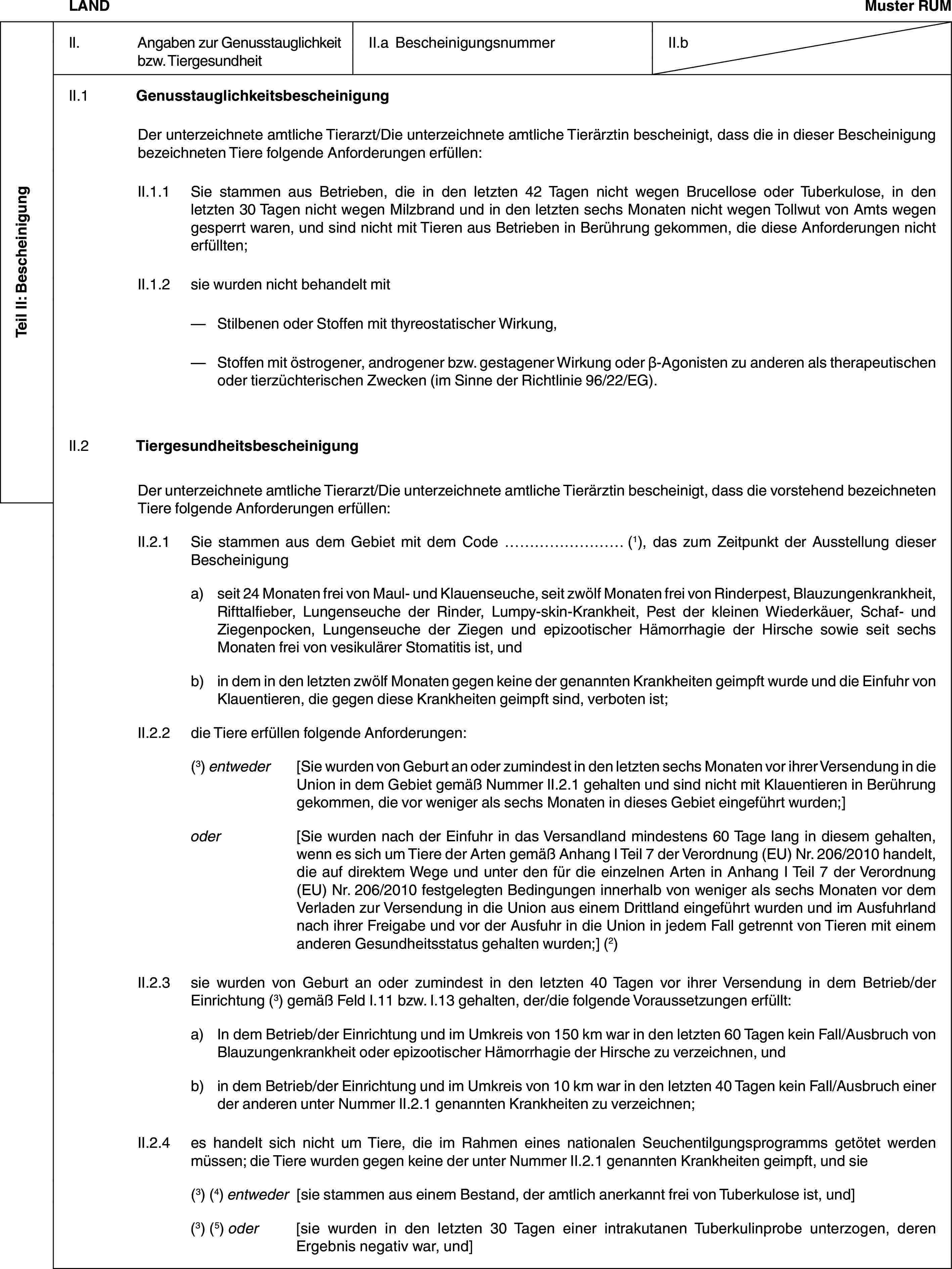 Teil II: BescheinigungLANDMuster RUMII. Angaben zur Genusstauglichkeit bzw. TiergesundheitII.a BescheinigungsnummerII.bII.1 GenusstauglichkeitsbescheinigungDer unterzeichnete amtliche Tierarzt/Die unterzeichnete amtliche Tierärztin bescheinigt, dass die in dieser Bescheinigung bezeichneten Tiere folgende Anforderungen erfüllen:II.1.1 Sie stammen aus Betrieben, die in den letzten 42 Tagen nicht wegen Brucellose oder Tuberkulose, in den letzten 30 Tagen nicht wegen Milzbrand und in den letzten sechs Monaten nicht wegen Tollwut von Amts wegen gesperrt waren, und sind nicht mit Tieren aus Betrieben in Berührung gekommen, die diese Anforderungen nicht erfüllten;II.1.2 sie wurden nicht behandelt mit— Stilbenen oder Stoffen mit thyreostatischer Wirkung,— Stoffen mit östrogener, androgener bzw. gestagener Wirkung oder β-Agonisten zu anderen als therapeutischen oder tierzüchterischen Zwecken (im Sinne der Richtlinie 96/22/EG).II.2 TiergesundheitsbescheinigungDer unterzeichnete amtliche Tierarzt/Die unterzeichnete amtliche Tierärztin bescheinigt, dass die vorstehend bezeichneten Tiere folgende Anforderungen erfüllen:II.2.1 Sie stammen aus dem Gebiet mit dem Code … (1), das zum Zeitpunkt der Ausstellung dieser Bescheinigunga) seit 24 Monaten frei von Maul- und Klauenseuche, seit zwölf Monaten frei von Rinderpest, Blauzungenkrankheit, Rifttalfieber, Lungenseuche der Rinder, Lumpy-skin-Krankheit, Pest der kleinen Wiederkäuer, Schaf- und Ziegenpocken, Lungenseuche der Ziegen und epizootischer Hämorrhagie der Hirsche sowie seit sechs Monaten frei von vesikulärer Stomatitis ist, undb) in dem in den letzten zwölf Monaten gegen keine der genannten Krankheiten geimpft wurde und die Einfuhr von Klauentieren, die gegen diese Krankheiten geimpft sind, verboten ist;II.2.2 die Tiere erfüllen folgende Anforderungen:(3) entweder [Sie wurden von Geburt an oder zumindest in den letzten sechs Monaten vor ihrer Versendung in die Union in dem Gebiet gemäß Nummer II.2.1 gehalten und sind nicht mit Klauentieren in Berührung gekommen, die vor weniger als sechs Monaten in dieses Gebiet eingeführt wurden;]oder [Sie wurden nach der Einfuhr in das Versandland mindestens 60 Tage lang in diesem gehalten, wenn es sich um Tiere der Arten gemäß Anhang I Teil 7 der Verordnung (EU) Nr. 206/2010 handelt, die auf direktem Wege und unter den für die einzelnen Arten in Anhang I Teil 7 der Verordnung (EU) Nr. 206/2010 festgelegten Bedingungen innerhalb von weniger als sechs Monaten vor dem Verladen zur Versendung in die Union aus einem Drittland eingeführt wurden und im Ausfuhrland nach ihrer Freigabe und vor der Ausfuhr in die Union in jedem Fall getrennt von Tieren mit einem anderen Gesundheitsstatus gehalten wurden;] (2)II.2.3 sie wurden von Geburt an oder zumindest in den letzten 40 Tagen vor ihrer Versendung in dem Betrieb/der Einrichtung (3) gemäß Feld I.11 bzw. I.13 gehalten, der/die folgende Voraussetzungen erfüllt:a) In dem Betrieb/der Einrichtung und im Umkreis von 150 km war in den letzten 60 Tagen kein Fall/Ausbruch von Blauzungenkrankheit oder epizootischer Hämorrhagie der Hirsche zu verzeichnen, undb) in dem Betrieb/der Einrichtung und im Umkreis von 10 km war in den letzten 40 Tagen kein Fall/Ausbruch einer der anderen unter Nummer II.2.1 genannten Krankheiten zu verzeichnen;II.2.4 es handelt sich nicht um Tiere, die im Rahmen eines nationalen Seuchentilgungsprogramms getötet werden müssen; die Tiere wurden gegen keine der unter Nummer II.2.1 genannten Krankheiten geimpft, und sie(3) (4) entweder [sie stammen aus einem Bestand, der amtlich anerkannt frei von Tuberkulose ist, und](3) (5) oder [sie wurden in den letzten 30 Tagen einer intrakutanen Tuberkulinprobe unterzogen, deren Ergebnis negativ war, und]