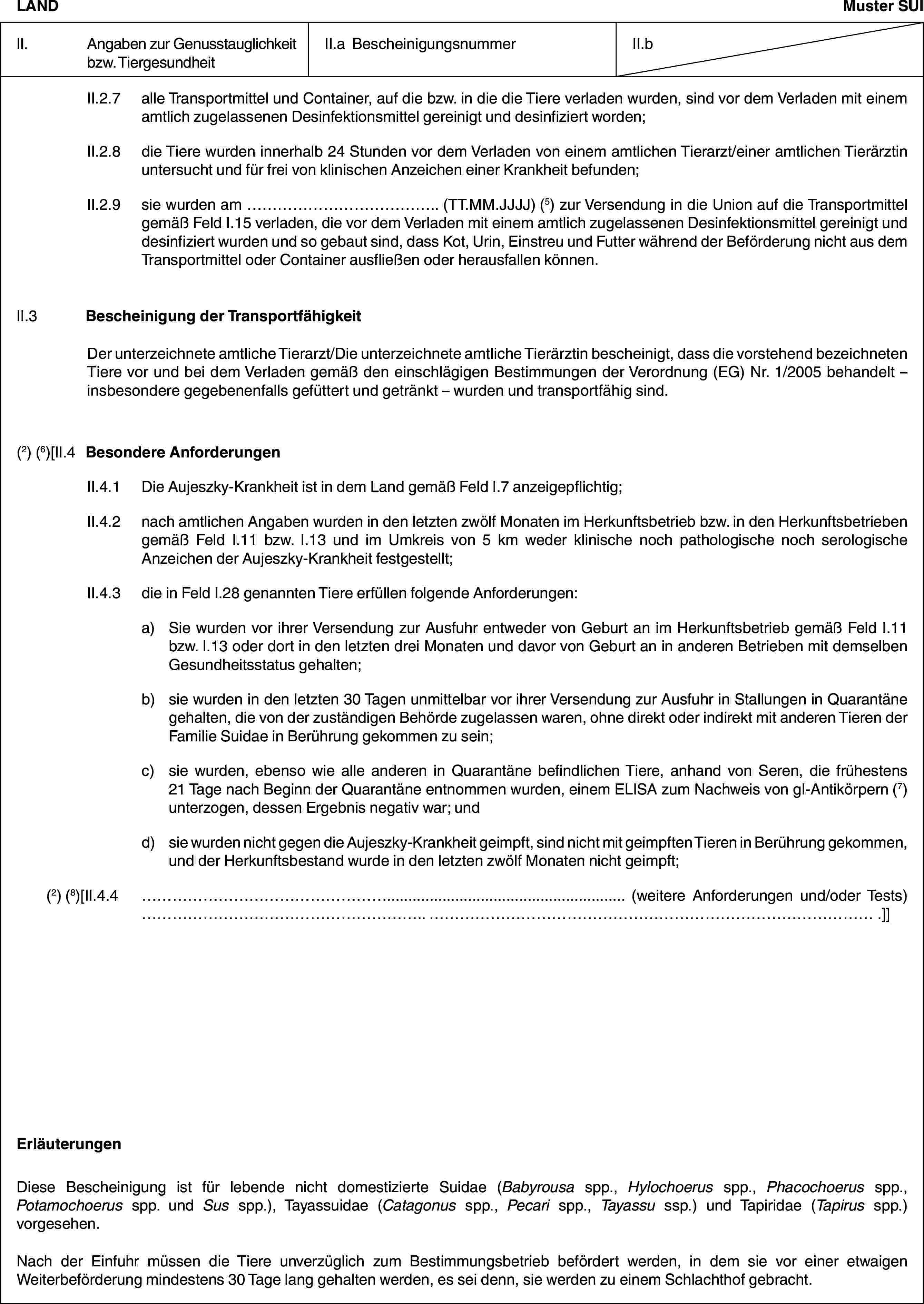 LANDMuster SUIII. Angaben zur Genusstauglichkeit bzw. TiergesundheitII.a BescheinigungsnummerII.bII.2.7 alle Transportmittel und Container, auf die bzw. in die die Tiere verladen wurden, sind vor dem Verladen mit einem amtlich zugelassenen Desinfektionsmittel gereinigt und desinfiziert worden;II.2.8 die Tiere wurden innerhalb 24 Stunden vor dem Verladen von einem amtlichen Tierarzt/einer amtlichen Tierärztin untersucht und für frei von klinischen Anzeichen einer Krankheit befunden;II.2.9 sie wurden am … (TT.MM.JJJJ) (5) zur Versendung in die Union auf die Transportmittel gemäß Feld I.15 verladen, die vor dem Verladen mit einem amtlich zugelassenen Desinfektionsmittel gereinigt und desinfiziert wurden und so gebaut sind, dass Kot, Urin, Einstreu und Futter während der Beförderung nicht aus dem Transportmittel oder Container ausfließen oder herausfallen können.II.3 Bescheinigung der TransportfähigkeitDer unterzeichnete amtliche Tierarzt/Die unterzeichnete amtliche Tierärztin bescheinigt, dass die vorstehend bezeichneten Tiere vor und bei dem Verladen gemäß den einschlägigen Bestimmungen der Verordnung (EG) Nr. 1/2005 behandelt – insbesondere gegebenenfalls gefüttert und getränkt – wurden und transportfähig sind.(2) (6)[II.4 Besondere AnforderungenII.4.1 Die Aujeszky-Krankheit ist in dem Land gemäß Feld I.7 anzeigepflichtig;II.4.2 nach amtlichen Angaben wurden in den letzten zwölf Monaten im Herkunftsbetrieb bzw. in den Herkunftsbetrieben gemäß Feld I.11 bzw. I.13 und im Umkreis von 5 km weder klinische noch pathologische noch serologische Anzeichen der Aujeszky-Krankheit festgestellt;II.4.3 die in Feld I.28 genannten Tiere erfüllen folgende Anforderungen:a) Sie wurden vor ihrer Versendung zur Ausfuhr entweder von Geburt an im Herkunftsbetrieb gemäß Feld I.11 bzw. I.13 oder dort in den letzten drei Monaten und davor von Geburt an in anderen Betrieben mit demselben Gesundheitsstatus gehalten;b) sie wurden in den letzten 30 Tagen unmittelbar vor ihrer Versendung zur Ausfuhr in Stallungen in Quarantäne gehalten, die von der zuständigen Behörde zugelassen waren, ohne direkt oder indirekt mit anderen Tieren der Familie Suidae in Berührung gekommen zu sein;c) sie wurden, ebenso wie alle anderen in Quarantäne befindlichen Tiere, anhand von Seren, die frühestens 21 Tage nach Beginn der Quarantäne entnommen wurden, einem ELISA zum Nachweis von gI-Antikörpern (7) unterzogen, dessen Ergebnis negativ war; undd) sie wurden nicht gegen die Aujeszky-Krankheit geimpft, sind nicht mit geimpften Tieren in Berührung gekommen, und der Herkunftsbestand wurde in den letzten zwölf Monaten nicht geimpft;(2) (8)[II.4.4 … (weitere Anforderungen und/oder Tests) … .]]ErläuterungenDiese Bescheinigung ist für lebende nicht domestizierte Suidae (Babyrousa spp., Hylochoerus spp., Phacochoerus spp., Potamochoerus spp. und Sus spp.), Tayassuidae (Catagonus spp., Pecari spp., Tayassu ssp.) und Tapiridae (Tapirus spp.) vorgesehen.Nach der Einfuhr müssen die Tiere unverzüglich zum Bestimmungsbetrieb befördert werden, in dem sie vor einer etwaigen Weiterbeförderung mindestens 30 Tage lang gehalten werden, es sei denn, sie werden zu einem Schlachthof gebracht.