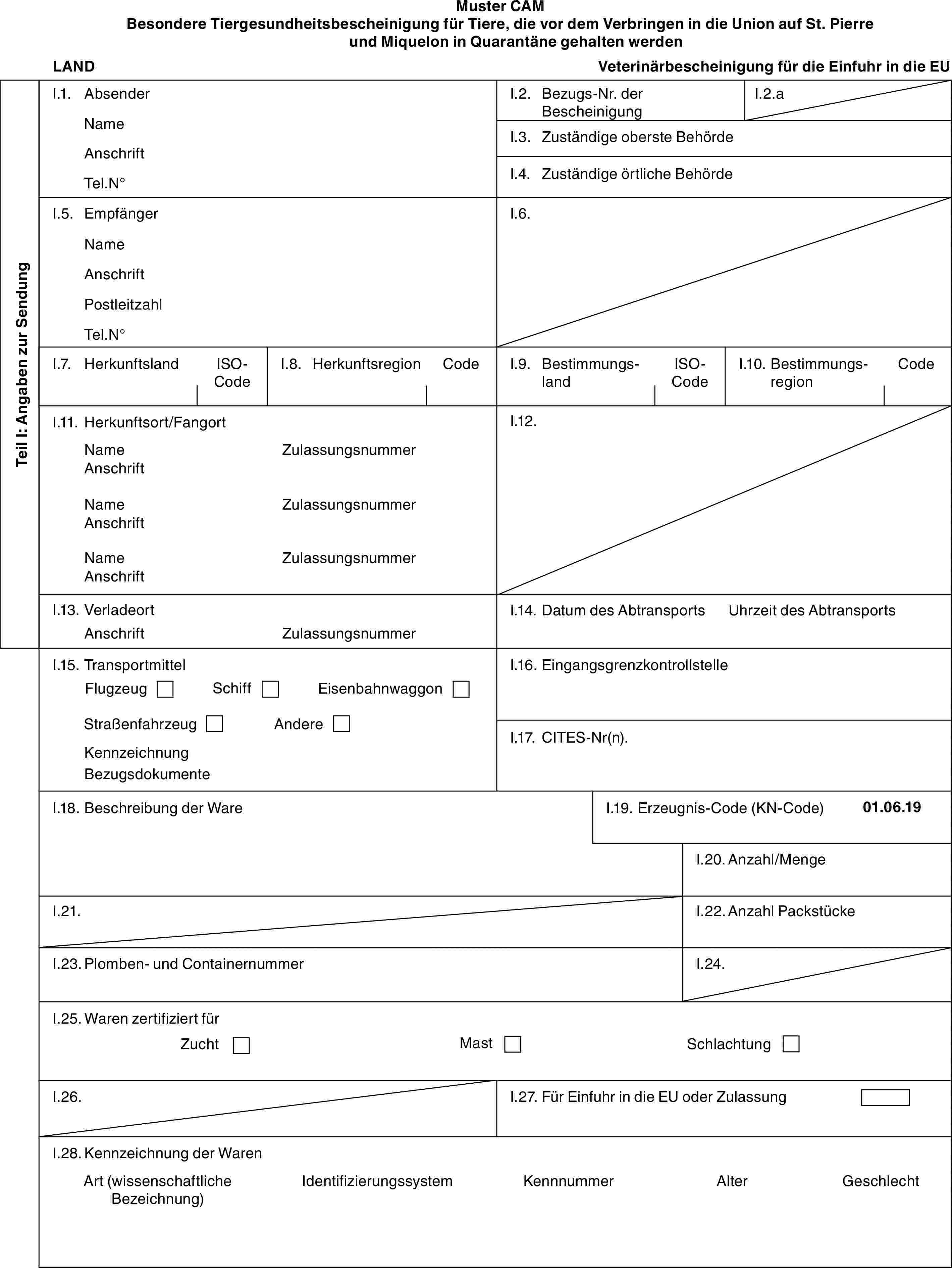 Muster CAMBesondere Tiergesundheitsbescheinigung für Tiere, die vor dem Verbringen in die Union auf St. Pierre und Miquelon in Quarantäne gehalten werdenLANDVeterinärbescheinigung für die Einfuhr in die EUTeil I: Angaben zur SendungI.1. AbsenderNameAnschriftTel.N°I.2. Bezugs-Nr. der BescheinigungI.2.aI.3. Zuständige oberste BehördeI.4. Zuständige örtliche BehördeI.5. EmpfängerNameAnschriftPostleitzahlTel.N°I.6.I.7. HerkunftslandISO-CodeI.8. HerkunftsregionCodeI.9. BestimmungslandISO-CodeI.10. BestimmungsregionCodeI.11. Herkunftsort/FangortNameAnschriftNameAnschriftNameAnschriftZulassungsnummerZulassungsnummerZulassungsnummerI.12.I.13. VerladeortAnschriftZulassungsnummerI.14. Datum des AbtransportsUhrzeit des AbtransportsI.15. TransportmittelFlugzeugSchiffEisenbahnwaggonStraßenfahrzeugAndereKennzeichnungBezugsdokumenteI.16. EingangsgrenzkontrollstelleI.17. CITES-Nr(n).I.18. Beschreibung der WareI.19. Erzeugnis-Code (KN-Code)01.06.19I.20. Anzahl/MengeI.21.I.22. Anzahl PackstückeI.23. Plomben- und ContainernummerI.24.I.25. Waren zertifiziert fürZuchtMastSchlachtungI.26.I.27. Für Einfuhr in die EU oder ZulassungI.28. Kennzeichnung der WarenArt (wissenschaftliche Bezeichnung)IdentifizierungssystemKennnummerAlterGeschlecht