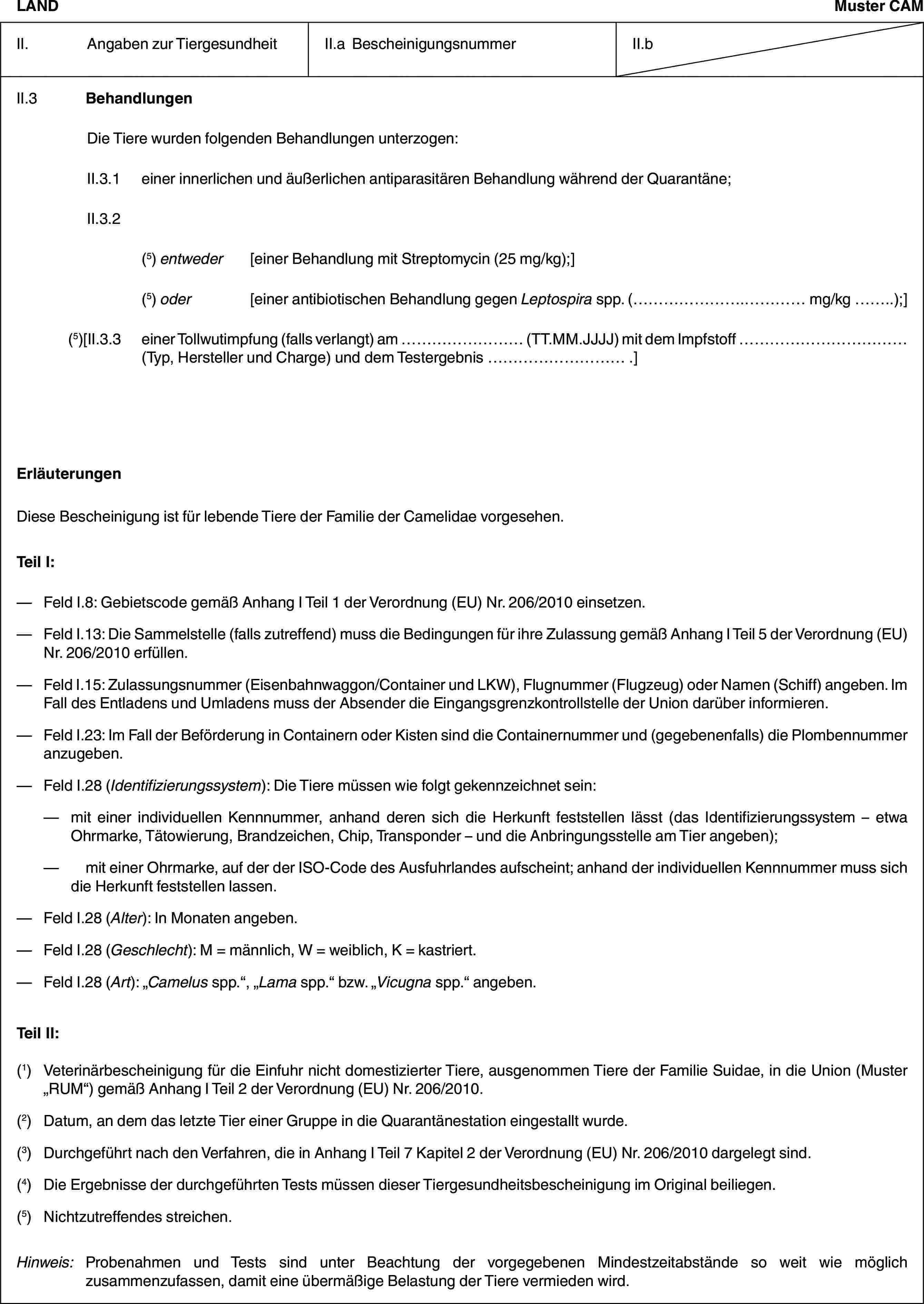 LANDMuster CAMII. Angaben zur TiergesundheitII.a BescheinigungsnummerII.bII.3 BehandlungenDie Tiere wurden folgenden Behandlungen unterzogen:II.3.1 einer innerlichen und äußerlichen antiparasitären Behandlung während der Quarantäne;II.3.2(5) entweder [einer Behandlung mit Streptomycin (25 mg/kg);](5) oder [einer antibiotischen Behandlung gegen Leptospira spp. (… mg/kg …);](5)[II.3.3 einer Tollwutimpfung (falls verlangt) am … (TT.MM.JJJJ) mit dem Impfstoff … (Typ, Hersteller und Charge) und dem Testergebnis … .]ErläuterungenDiese Bescheinigung ist für lebende Tiere der Familie der Camelidae vorgesehen.Teil I:— Feld I.8: Gebietscode gemäß Anhang I Teil 1 der Verordnung (EU) Nr. 206/2010 einsetzen.— Feld I.13: Die Sammelstelle (falls zutreffend) muss die Bedingungen für ihre Zulassung gemäß Anhang I Teil 5 der Verordnung (EU) Nr. 206/2010 erfüllen.— Feld I.15: Zulassungsnummer (Eisenbahnwaggon/Container und LKW), Flugnummer (Flugzeug) oder Namen (Schiff) angeben. Im Fall des Entladens und Umladens muss der Absender die Eingangsgrenzkontrollstelle der Union darüber informieren.— Feld I.23: Im Fall der Beförderung in Containern oder Kisten sind die Containernummer und (gegebenenfalls) die Plombennummer anzugeben.— Feld I.28 (Identifizierungssystem): Die Tiere müssen wie folgt gekennzeichnet sein:— mit einer individuellen Kennnummer, anhand deren sich die Herkunft feststellen lässt (das Identifizierungssystem – etwa Ohrmarke, Tätowierung, Brandzeichen, Chip, Transponder – und die Anbringungsstelle am Tier angeben);— mit einer Ohrmarke, auf der der ISO-Code des Ausfuhrlandes aufscheint; anhand der individuellen Kennnummer muss sich die Herkunft feststellen lassen.— Feld I.28 (Alter): In Monaten angeben.— Feld I.28 (Geschlecht): M = männlich, W = weiblich, K = kastriert.— Feld I.28 (Art): „Camelus spp.“, „Lama spp.“ bzw. „Vicugna spp.“ angeben.Teil II:(1) Veterinärbescheinigung für die Einfuhr nicht domestizierter Tiere, ausgenommen Tiere der Familie Suidae, in die Union (Muster „RUM“) gemäß Anhang I Teil 2 der Verordnung (EU) Nr. 206/2010.(2) Datum, an dem das letzte Tier einer Gruppe in die Quarantänestation eingestallt wurde.(3) Durchgeführt nach den Verfahren, die in Anhang I Teil 7 Kapitel 2 der Verordnung (EU) Nr. 206/2010 dargelegt sind.(4) Die Ergebnisse der durchgeführten Tests müssen dieser Tiergesundheitsbescheinigung im Original beiliegen.(5) Nichtzutreffendes streichen.Hinweis:Probenahmen und Tests sind unter Beachtung der vorgegebenen Mindestzeitabstände so weit wie möglich zusammenzufassen, damit eine übermäßige Belastung der Tiere vermieden wird.