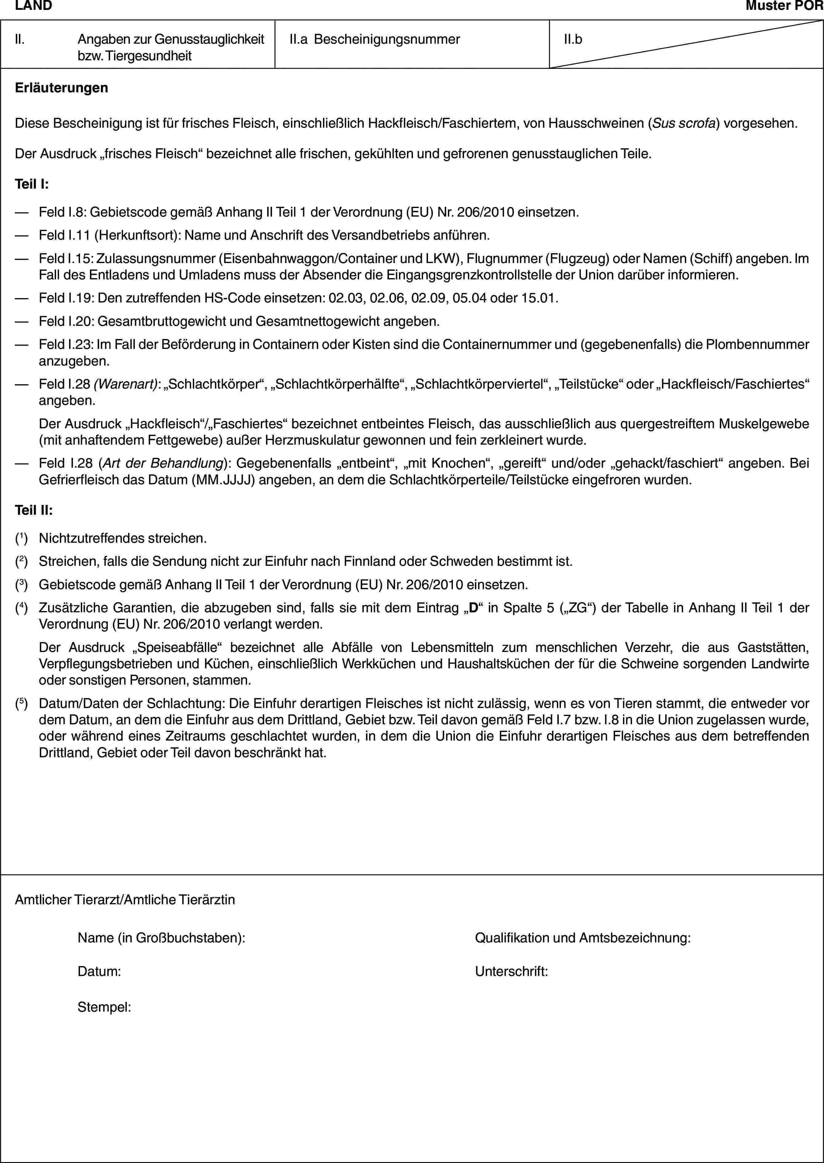 LANDMuster PORII. Angaben zur Genusstauglichkeit bzw. TiergesundheitII.a BescheinigungsnummerII.bErläuterungenDiese Bescheinigung ist für frisches Fleisch, einschließlich Hackfleisch/Faschiertem, von Hausschweinen (Sus scrofa) vorgesehen.Der Ausdruck „frisches Fleisch“ bezeichnet alle frischen, gekühlten und gefrorenen genusstauglichen Teile.Teil I:— Feld I.8: Gebietscode gemäß Anhang II Teil 1 der Verordnung (EU) Nr. 206/2010 einsetzen.— Feld I.11 (Herkunftsort): Name und Anschrift des Versandbetriebs anführen.— Feld I.15: Zulassungsnummer (Eisenbahnwaggon/Container und LKW), Flugnummer (Flugzeug) oder Namen (Schiff) angeben. Im Fall des Entladens und Umladens muss der Absender die Eingangsgrenzkontrollstelle der Union darüber informieren.— Feld I.19: Den zutreffenden HS-Code einsetzen: 02.03, 02.06, 02.09, 05.04 oder 15.01.— Feld I.20: Gesamtbruttogewicht und Gesamtnettogewicht angeben.— Feld I.23: Im Fall der Beförderung in Containern oder Kisten sind die Containernummer und (gegebenenfalls) die Plombennummer anzugeben.— Feld I.28 (Warenart): „Schlachtkörper“, „Schlachtkörperhälfte“, „Schlachtkörperviertel“, „Teilstücke“ oder „Hackfleisch/Faschiertes“ angeben.Der Ausdruck „Hackfleisch“/„Faschiertes“ bezeichnet entbeintes Fleisch, das ausschließlich aus quergestreiftem Muskelgewebe (mit anhaftendem Fettgewebe) außer Herzmuskulatur gewonnen und fein zerkleinert wurde.— Feld I.28 (Art der Behandlung): Gegebenenfalls „entbeint“, „mit Knochen“, „gereift“ und/oder „gehackt/faschiert“ angeben. Bei Gefrierfleisch das Datum (MM.JJJJ) angeben, an dem die Schlachtkörperteile/Teilstücke eingefroren wurden.Teil II:(1) Nichtzutreffendes streichen.(2) Streichen, falls die Sendung nicht zur Einfuhr nach Finnland oder Schweden bestimmt ist.(3) Gebietscode gemäß Anhang II Teil 1 der Verordnung (EU) Nr. 206/2010 einsetzen.(4) Zusätzliche Garantien, die abzugeben sind, falls sie mit dem Eintrag „D“ in Spalte 5 („ZG“) der Tabelle in Anhang II Teil 1 der Verordnung (EU) Nr. 206/2010 verlangt werden.Der Ausdruck „Speiseabfälle“ bezeichnet alle Abfälle von Lebensmitteln zum menschlichen Verzehr, die aus Gaststätten, Verpflegungsbetrieben und Küchen, einschließlich Werkküchen und Haushaltsküchen der für die Schweine sorgenden Landwirte oder sonstigen Personen, stammen.(5) Datum/Daten der Schlachtung: Die Einfuhr derartigen Fleisches ist nicht zulässig, wenn es von Tieren stammt, die entweder vor dem Datum, an dem die Einfuhr aus dem Drittland, Gebiet bzw. Teil davon gemäß Feld I.7 bzw. I.8 in die Union zugelassen wurde, oder während eines Zeitraums geschlachtet wurden, in dem die Union die Einfuhr derartigen Fleisches aus dem betreffenden Drittland, Gebiet oder Teil davon beschränkt hat.Amtlicher Tierarzt/Amtliche TierärztinName (in Großbuchstaben): Qualifikation und Amtsbezeichnung:Datum: Unterschrift:Stempel: