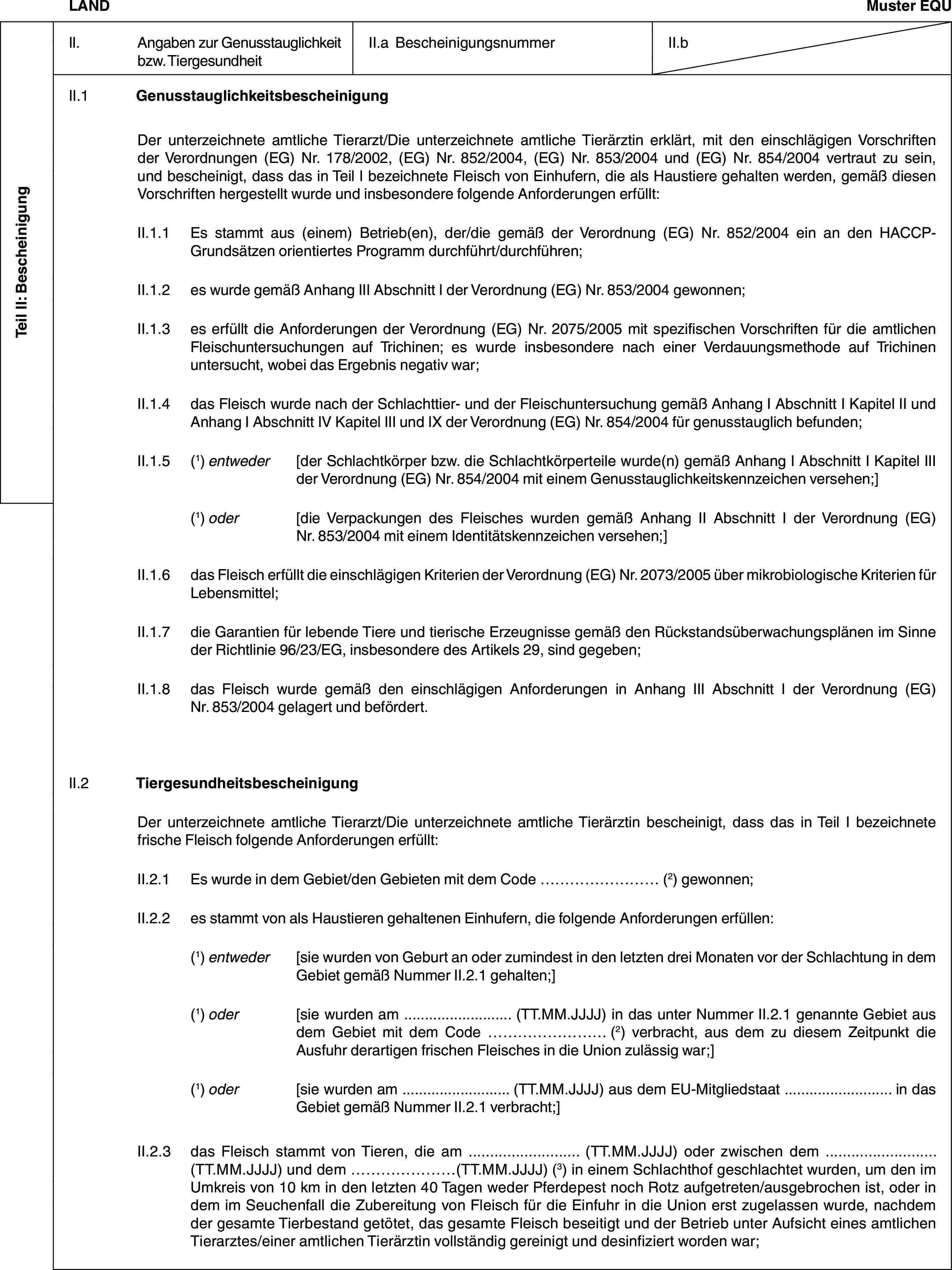 Teil II: BescheinigungLANDMuster EQUII. Angaben zur Genusstauglichkeit bzw. TiergesundheitII.a BescheinigungsnummerII.bII.1 GenusstauglichkeitsbescheinigungDer unterzeichnete amtliche Tierarzt/Die unterzeichnete amtliche Tierärztin erklärt, mit den einschlägigen Vorschriften der Verordnungen (EG) Nr. 178/2002, (EG) Nr. 852/2004, (EG) Nr. 853/2004 und (EG) Nr. 854/2004 vertraut zu sein, und bescheinigt, dass das in Teil I bezeichnete Fleisch von Einhufern, die als Haustiere gehalten werden, gemäß diesen Vorschriften hergestellt wurde und insbesondere folgende Anforderungen erfüllt:II.1.1 Es stammt aus (einem) Betrieb(en), der/die gemäß der Verordnung (EG) Nr. 852/2004 ein an den HACCP-Grundsätzen orientiertes Programm durchführt/durchführen;II.1.2 es wurde gemäß Anhang III Abschnitt I der Verordnung (EG) Nr. 853/2004 gewonnen;II.1.3 es erfüllt die Anforderungen der Verordnung (EG) Nr. 2075/2005 mit spezifischen Vorschriften für die amtlichen Fleischuntersuchungen auf Trichinen; es wurde insbesondere nach einer Verdauungsmethode auf Trichinen untersucht, wobei das Ergebnis negativ war;II.1.4 das Fleisch wurde nach der Schlachttier- und der Fleischuntersuchung gemäß Anhang I Abschnitt I Kapitel II und Anhang I Abschnitt IV Kapitel III und IX der Verordnung (EG) Nr. 854/2004 für genusstauglich befunden;II.1.5 (1) entweder [der Schlachtkörper bzw. die Schlachtkörperteile wurde(n) gemäß Anhang I Abschnitt I Kapitel III der Verordnung (EG) Nr. 854/2004 mit einem Genusstauglichkeitskennzeichen versehen;](1) oder [die Verpackungen des Fleisches wurden gemäß Anhang II Abschnitt I der Verordnung (EG) Nr. 853/2004 mit einem Identitätskennzeichen versehen;]II.1.6 das Fleisch erfüllt die einschlägigen Kriterien der Verordnung (EG) Nr. 2073/2005 über mikrobiologische Kriterien für Lebensmittel;II.1.7 die Garantien für lebende Tiere und tierische Erzeugnisse gemäß den Rückstandsüberwachungsplänen im Sinne der Richtlinie 96/23/EG, insbesondere des Artikels 29, sind gegeben;II.1.8 das Fleisch wurde gemäß den einschlägigen Anforderungen in Anhang III Abschnitt I der Verordnung (EG) Nr. 853/2004 gelagert und befördert.II.2 TiergesundheitsbescheinigungDer unterzeichnete amtliche Tierarzt/Die unterzeichnete amtliche Tierärztin bescheinigt, dass das in Teil I bezeichnete frische Fleisch folgende Anforderungen erfüllt:II.2.1 Es wurde in dem Gebiet/den Gebieten mit dem Code … (2) gewonnen;II.2.2 es stammt von als Haustieren gehaltenen Einhufern, die folgende Anforderungen erfüllen:(1) entweder [sie wurden von Geburt an oder zumindest in den letzten drei Monaten vor der Schlachtung in dem Gebiet gemäß Nummer II.2.1 gehalten;](1) oder [sie wurden am … (TT.MM.JJJJ) in das unter Nummer II.2.1 genannte Gebiet aus dem Gebiet mit dem Code … (2) verbracht, aus dem zu diesem Zeitpunkt die Ausfuhr derartigen frischen Fleisches in die Union zulässig war;](1) oder [sie wurden am … (TT.MM.JJJJ) aus dem EU-Mitgliedstaat … in das Gebiet gemäß Nummer II.2.1 verbracht;]II.2.3 das Fleisch stammt von Tieren, die am … (TT.MM.JJJJ) oder zwischen dem … (TT.MM.JJJJ) und dem …(TT.MM.JJJJ) (3) in einem Schlachthof geschlachtet wurden, um den im Umkreis von 10 km in den letzten 40 Tagen weder Pferdepest noch Rotz aufgetreten/ausgebrochen ist, oder in dem im Seuchenfall die Zubereitung von Fleisch für die Einfuhr in die Union erst zugelassen wurde, nachdem der gesamte Tierbestand getötet, das gesamte Fleisch beseitigt und der Betrieb unter Aufsicht eines amtlichen Tierarztes/einer amtlichen Tierärztin vollständig gereinigt und desinfiziert worden war;