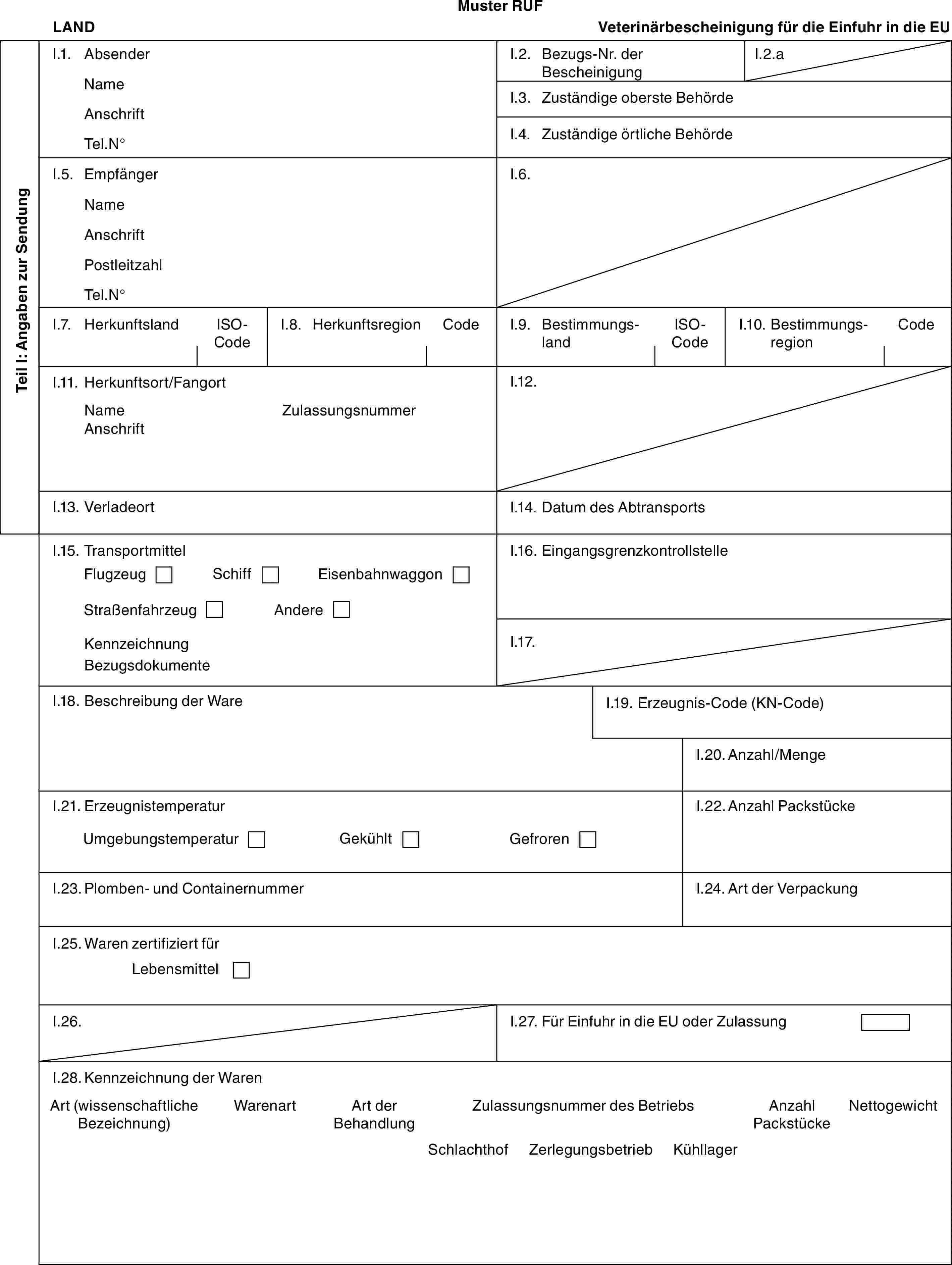 Muster RUFLANDVeterinärbescheinigung für die Einfuhr in die EUTeil I: Angaben zur SendungI.1. AbsenderNameAnschriftTel.N°I.2. Bezugs-Nr. der BescheinigungI.2.aI.3. Zuständige oberste BehördeI.4. Zuständige örtliche BehördeI.5. EmpfängerNameAnschriftPostleitzahlTel.N°I.6.I.7. HerkunftslandISO-CodeI.8. HerkunftsregionCodeI.9. BestimmungslandISO-CodeI.10. BestimmungsregionCodeI.11. Herkunftsort/FangortNameAnschriftZulassungsnummerI.12.I.13. VerladeortI.14. Datum des AbtransportsI.15. TransportmittelFlugzeugSchiffEisenbahnwaggonStraßenfahrzeugAndereKennzeichnungBezugsdokumenteI.16. EingangsgrenzkontrollstelleI.17.I.18. Beschreibung der WareI.19. Erzeugnis-Code (KN-Code)I.20. Anzahl/MengeI.21. ErzeugnistemperaturUmgebungstemperaturGekühltGefrorenI.22. Anzahl PackstückeI.23. Plomben- und ContainernummerI.24. Art der VerpackungI.25. Waren zertifiziert fürLebensmittelI.26.I.27. Für Einfuhr in die EU oder ZulassungI.28. Kennzeichnung der WarenArt (wissenschaftliche Bezeichnung)WarenartArt der BehandlungZulassungsnummer des BetriebsAnzahl PackstückeNettogewichtSchlachthofZerlegungsbetriebKühllager