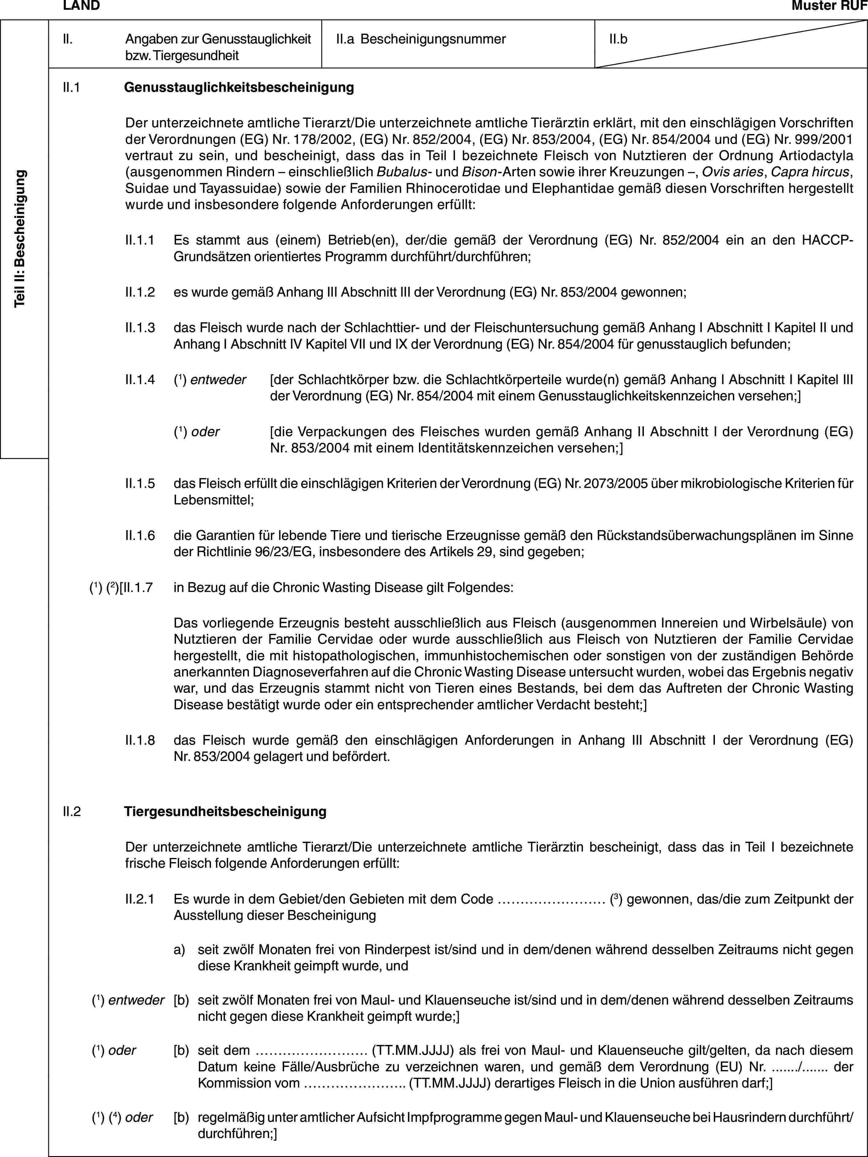 Teil II: BescheinigungLANDMuster RUFII. Angaben zur Genusstauglichkeit bzw. TiergesundheitII.a BescheinigungsnummerII.bII.1 GenusstauglichkeitsbescheinigungDer unterzeichnete amtliche Tierarzt/Die unterzeichnete amtliche Tierärztin erklärt, mit den einschlägigen Vorschriften der Verordnungen (EG) Nr. 178/2002, (EG) Nr. 852/2004, (EG) Nr. 853/2004, (EG) Nr. 854/2004 und (EG) Nr. 999/2001 vertraut zu sein, und bescheinigt, dass das in Teil I bezeichnete Fleisch von Nutztieren der Ordnung Artiodactyla (ausgenommen Rindern – einschließlich Bubalus- und Bison-Arten sowie ihrer Kreuzungen –, Ovis aries, Capra hircus, Suidae und Tayassuidae) sowie der Familien Rhinocerotidae und Elephantidae gemäß diesen Vorschriften hergestellt wurde und insbesondere folgende Anforderungen erfüllt:II.1.1 Es stammt aus (einem) Betrieb(en), der/die gemäß der Verordnung (EG) Nr. 852/2004 ein an den HACCP-Grundsätzen orientiertes Programm durchführt/durchführen;II.1.2 es wurde gemäß Anhang III Abschnitt III der Verordnung (EG) Nr. 853/2004 gewonnen;II.1.3 das Fleisch wurde nach der Schlachttier- und der Fleischuntersuchung gemäß Anhang I Abschnitt I Kapitel II und Anhang I Abschnitt IV Kapitel VII und IX der Verordnung (EG) Nr. 854/2004 für genusstauglich befunden;II.1.4 (1) entweder [der Schlachtkörper bzw. die Schlachtkörperteile wurde(n) gemäß Anhang I Abschnitt I Kapitel III der Verordnung (EG) Nr. 854/2004 mit einem Genusstauglichkeitskennzeichen versehen;](1) oder [die Verpackungen des Fleisches wurden gemäß Anhang II Abschnitt I der Verordnung (EG) Nr. 853/2004 mit einem Identitätskennzeichen versehen;]II.1.5 das Fleisch erfüllt die einschlägigen Kriterien der Verordnung (EG) Nr. 2073/2005 über mikrobiologische Kriterien für Lebensmittel;II.1.6 die Garantien für lebende Tiere und tierische Erzeugnisse gemäß den Rückstandsüberwachungsplänen im Sinne der Richtlinie 96/23/EG, insbesondere des Artikels 29, sind gegeben;(1) (2)[II.1.7 in Bezug auf die Chronic Wasting Disease gilt Folgendes:Das vorliegende Erzeugnis besteht ausschließlich aus Fleisch (ausgenommen Innereien und Wirbelsäule) von Nutztieren der Familie Cervidae oder wurde ausschließlich aus Fleisch von Nutztieren der Familie Cervidae hergestellt, die mit histopathologischen, immunhistochemischen oder sonstigen von der zuständigen Behörde anerkannten Diagnoseverfahren auf die Chronic Wasting Disease untersucht wurden, wobei das Ergebnis negativ war, und das Erzeugnis stammt nicht von Tieren eines Bestands, bei dem das Auftreten der Chronic Wasting Disease bestätigt wurde oder ein entsprechender amtlicher Verdacht besteht;]II.1.8 das Fleisch wurde gemäß den einschlägigen Anforderungen in Anhang III Abschnitt I der Verordnung (EG) Nr. 853/2004 gelagert und befördert.II.2 TiergesundheitsbescheinigungDer unterzeichnete amtliche Tierarzt/Die unterzeichnete amtliche Tierärztin bescheinigt, dass das in Teil I bezeichnete frische Fleisch folgende Anforderungen erfüllt:II.2.1 Es wurde in dem Gebiet/den Gebieten mit dem Code … (3) gewonnen, das/die zum Zeitpunkt der Ausstellung dieser Bescheinigunga) seit zwölf Monaten frei von Rinderpest ist/sind und in dem/denen während desselben Zeitraums nicht gegen diese Krankheit geimpft wurde, und(1) entweder [b) seit zwölf Monaten frei von Maul- und Klauenseuche ist/sind und in dem/denen während desselben Zeitraums nicht gegen diese Krankheit geimpft wurde;](1) oder [b) seit dem … (TT.MM.JJJJ) als frei von Maul- und Klauenseuche gilt/gelten, da nach diesem Datum keine Fälle/Ausbrüche zu verzeichnen waren, und gemäß dem Verordnung (EU) Nr. …/… der Kommission vom … (TT.MM.JJJJ) derartiges Fleisch in die Union ausführen darf;](1) (4) oder [b) regelmäßig unter amtlicher Aufsicht Impfprogramme gegen Maul- und Klauenseuche bei Hausrindern durchführt/durchführen;]