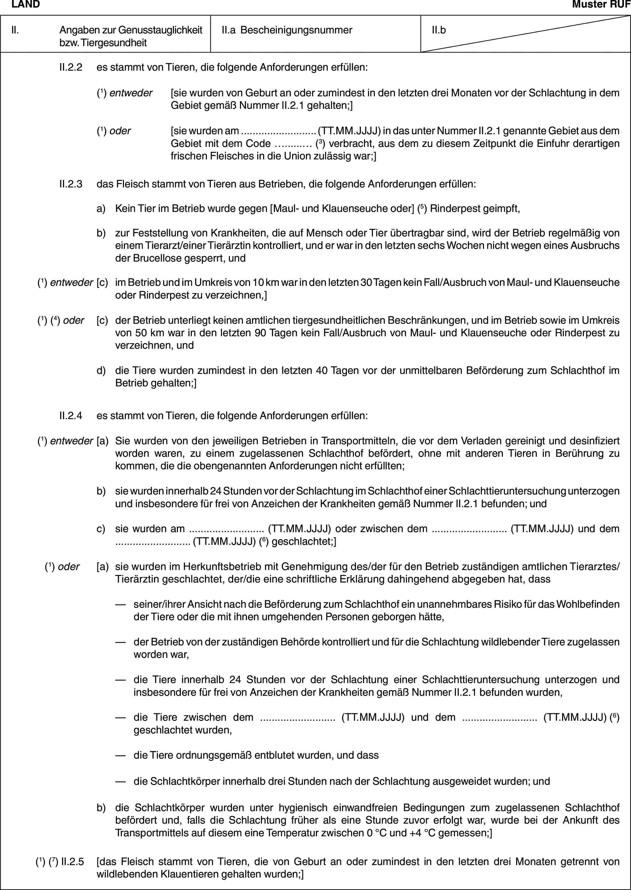 LANDMuster RUFII. Angaben zur Genusstauglichkeit bzw. TiergesundheitII.a BescheinigungsnummerII.bII.2.2 es stammt von Tieren, die folgende Anforderungen erfüllen:(1) entweder [sie wurden von Geburt an oder zumindest in den letzten drei Monaten vor der Schlachtung in dem Gebiet gemäß Nummer II.2.1 gehalten;](1) oder [sie wurden am … (TT.MM.JJJJ) in das unter Nummer II.2.1 genannte Gebiet aus dem Gebiet mit dem Code … (3) verbracht, aus dem zu diesem Zeitpunkt die Einfuhr derartigen frischen Fleisches in die Union zulässig war;]II.2.3 das Fleisch stammt von Tieren aus Betrieben, die folgende Anforderungen erfüllen:a) Kein Tier im Betrieb wurde gegen [Maul- und Klauenseuche oder] (5) Rinderpest geimpft,b) zur Feststellung von Krankheiten, die auf Mensch oder Tier übertragbar sind, wird der Betrieb regelmäßig von einem Tierarzt/einer Tierärztin kontrolliert, und er war in den letzten sechs Wochen nicht wegen eines Ausbruchs der Brucellose gesperrt, und(1) entweder [c) im Betrieb und im Umkreis von 10 km war in den letzten 30 Tagen kein Fall/Ausbruch von Maul- und Klauenseuche oder Rinderpest zu verzeichnen,](1) (4) oder [c) der Betrieb unterliegt keinen amtlichen tiergesundheitlichen Beschränkungen, und im Betrieb sowie im Umkreis von 50 km war in den letzten 90 Tagen kein Fall/Ausbruch von Maul- und Klauenseuche oder Rinderpest zu verzeichnen, undd) die Tiere wurden zumindest in den letzten 40 Tagen vor der unmittelbaren Beförderung zum Schlachthof im Betrieb gehalten;]II.2.4 es stammt von Tieren, die folgende Anforderungen erfüllen:(1) entweder [a) Sie wurden von den jeweiligen Betrieben in Transportmitteln, die vor dem Verladen gereinigt und desinfiziert worden waren, zu einem zugelassenen Schlachthof befördert, ohne mit anderen Tieren in Berührung zu kommen, die die obengenannten Anforderungen nicht erfüllten;b) sie wurden innerhalb 24 Stunden vor der Schlachtung im Schlachthof einer Schlachttieruntersuchung unterzogen und insbesondere für frei von Anzeichen der Krankheiten gemäß Nummer II.2.1 befunden; undc) sie wurden am … (TT.MM.JJJJ) oder zwischen dem … (TT.MM.JJJJ) und dem … (TT.MM.JJJJ) (6) geschlachtet;](1) oder [a) sie wurden im Herkunftsbetrieb mit Genehmigung des/der für den Betrieb zuständigen amtlichen Tierarztes/Tierärztin geschlachtet, der/die eine schriftliche Erklärung dahingehend abgegeben hat, dass— seiner/ihrer Ansicht nach die Beförderung zum Schlachthof ein unannehmbares Risiko für das Wohlbefinden der Tiere oder die mit ihnen umgehenden Personen geborgen hätte,— der Betrieb von der zuständigen Behörde kontrolliert und für die Schlachtung wildlebender Tiere zugelassen worden war,— die Tiere innerhalb 24 Stunden vor der Schlachtung einer Schlachttieruntersuchung unterzogen und insbesondere für frei von Anzeichen der Krankheiten gemäß Nummer II.2.1 befunden wurden,— die Tiere zwischen dem … (TT.MM.JJJJ) und dem … (TT.MM.JJJJ) (6) geschlachtet wurden,— die Tiere ordnungsgemäß entblutet wurden, und dass— die Schlachtkörper innerhalb drei Stunden nach der Schlachtung ausgeweidet wurden; undb) die Schlachtkörper wurden unter hygienisch einwandfreien Bedingungen zum zugelassenen Schlachthof befördert und, falls die Schlachtung früher als eine Stunde zuvor erfolgt war, wurde bei der Ankunft des Transportmittels auf diesem eine Temperatur zwischen 0 °C und +4 °C gemessen;](1) (7) II.2.5 [das Fleisch stammt von Tieren, die von Geburt an oder zumindest in den letzten drei Monaten getrennt von wildlebenden Klauentieren gehalten wurden;]