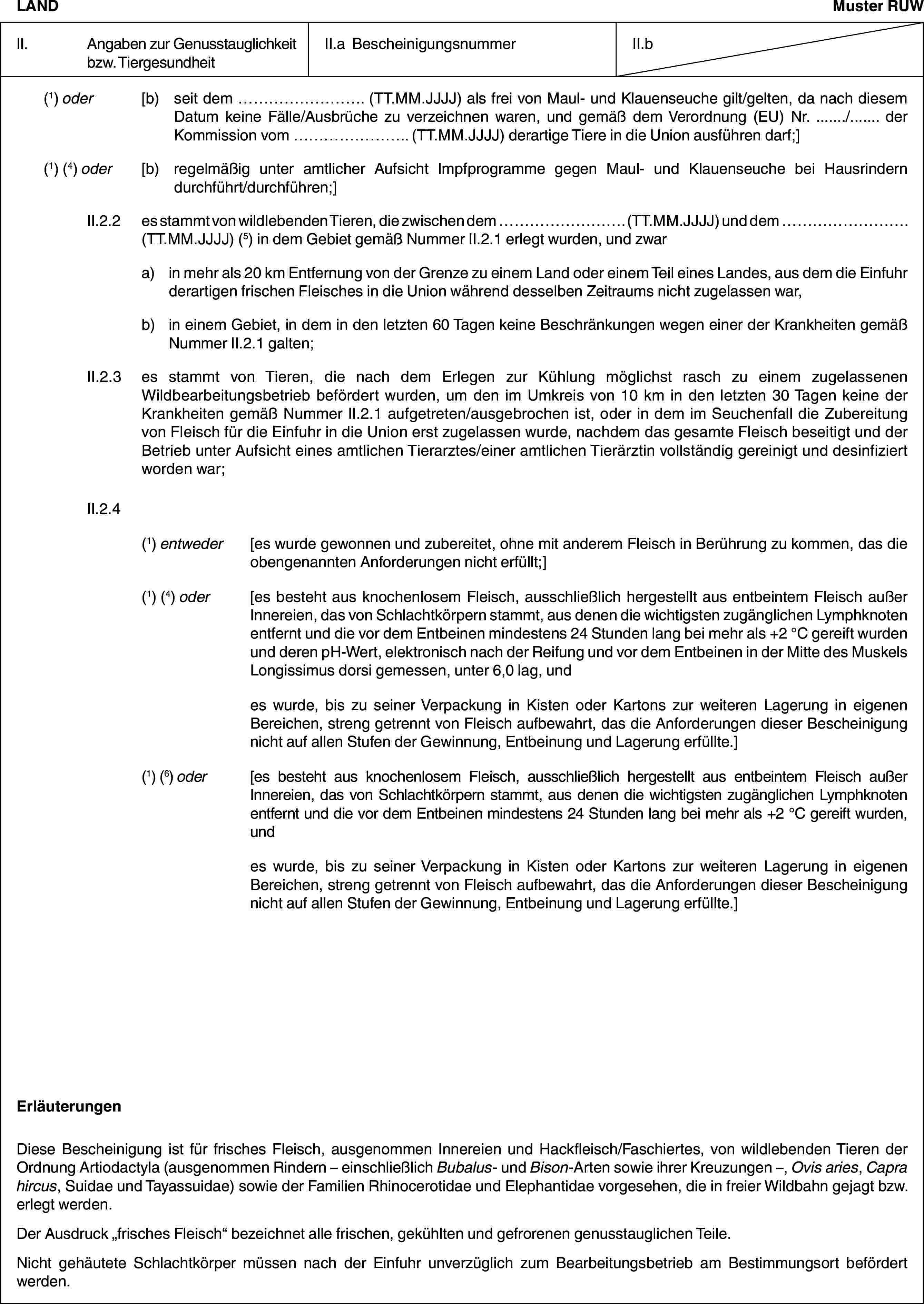 LANDMuster RUWII. Angaben zur Genusstauglichkeit bzw. TiergesundheitII.a BescheinigungsnummerII.b(1) oder [b) seit dem … (TT.MM.JJJJ) als frei von Maul- und Klauenseuche gilt/gelten, da nach diesem Datum keine Fälle/Ausbrüche zu verzeichnen waren, und gemäß dem Verordnung (EU) Nr. …/… der Kommission vom … (TT.MM.JJJJ) derartige Tiere in die Union ausführen darf;](1) (4) oder [b) regelmäßig unter amtlicher Aufsicht Impfprogramme gegen Maul- und Klauenseuche bei Hausrindern durchführt/durchführen;]II.2.2 es stammt von wildlebenden Tieren, die zwischen dem … (TT.MM.JJJJ) und dem … (TT.MM.JJJJ) (5) in dem Gebiet gemäß Nummer II.2.1 erlegt wurden, und zwara) in mehr als 20 km Entfernung von der Grenze zu einem Land oder einem Teil eines Landes, aus dem die Einfuhr derartigen frischen Fleisches in die Union während desselben Zeitraums nicht zugelassen war,b) in einem Gebiet, in dem in den letzten 60 Tagen keine Beschränkungen wegen einer der Krankheiten gemäß Nummer II.2.1 galten;II.2.3 es stammt von Tieren, die nach dem Erlegen zur Kühlung möglichst rasch zu einem zugelassenen Wildbearbeitungsbetrieb befördert wurden, um den im Umkreis von 10 km in den letzten 30 Tagen keine der Krankheiten gemäß Nummer II.2.1 aufgetreten/ausgebrochen ist, oder in dem im Seuchenfall die Zubereitung von Fleisch für die Einfuhr in die Union erst zugelassen wurde, nachdem das gesamte Fleisch beseitigt und der Betrieb unter Aufsicht eines amtlichen Tierarztes/einer amtlichen Tierärztin vollständig gereinigt und desinfiziert worden war;II.2.4(1) entweder [es wurde gewonnen und zubereitet, ohne mit anderem Fleisch in Berührung zu kommen, das die obengenannten Anforderungen nicht erfüllt;](1) (4) oder [es besteht aus knochenlosem Fleisch, ausschließlich hergestellt aus entbeintem Fleisch außer Innereien, das von Schlachtkörpern stammt, aus denen die wichtigsten zugänglichen Lymphknoten entfernt und die vor dem Entbeinen mindestens 24 Stunden lang bei mehr als +2 °C gereift wurden und deren pH-Wert, elektronisch nach der Reifung und vor dem Entbeinen in der Mitte des Muskels Longissimus dorsi gemessen, unter 6,0 lag, undes wurde, bis zu seiner Verpackung in Kisten oder Kartons zur weiteren Lagerung in eigenen Bereichen, streng getrennt von Fleisch aufbewahrt, das die Anforderungen dieser Bescheinigung nicht auf allen Stufen der Gewinnung, Entbeinung und Lagerung erfüllte.](1) (6) oder [es besteht aus knochenlosem Fleisch, ausschließlich hergestellt aus entbeintem Fleisch außer Innereien, das von Schlachtkörpern stammt, aus denen die wichtigsten zugänglichen Lymphknoten entfernt und die vor dem Entbeinen mindestens 24 Stunden lang bei mehr als +2 °C gereift wurden, undes wurde, bis zu seiner Verpackung in Kisten oder Kartons zur weiteren Lagerung in eigenen Bereichen, streng getrennt von Fleisch aufbewahrt, das die Anforderungen dieser Bescheinigung nicht auf allen Stufen der Gewinnung, Entbeinung und Lagerung erfüllte.]ErläuterungenDiese Bescheinigung ist für frisches Fleisch, ausgenommen Innereien und Hackfleisch/Faschiertes, von wildlebenden Tieren der Ordnung Artiodactyla (ausgenommen Rindern – einschließlich Bubalus- und Bison-Arten sowie ihrer Kreuzungen –, Ovis aries, Capra hircus, Suidae und Tayassuidae) sowie der Familien Rhinocerotidae und Elephantidae vorgesehen, die in freier Wildbahn gejagt bzw. erlegt werden.Der Ausdruck „frisches Fleisch“ bezeichnet alle frischen, gekühlten und gefrorenen genusstauglichen Teile.Nicht gehäutete Schlachtkörper müssen nach der Einfuhr unverzüglich zum Bearbeitungsbetrieb am Bestimmungsort befördert werden.