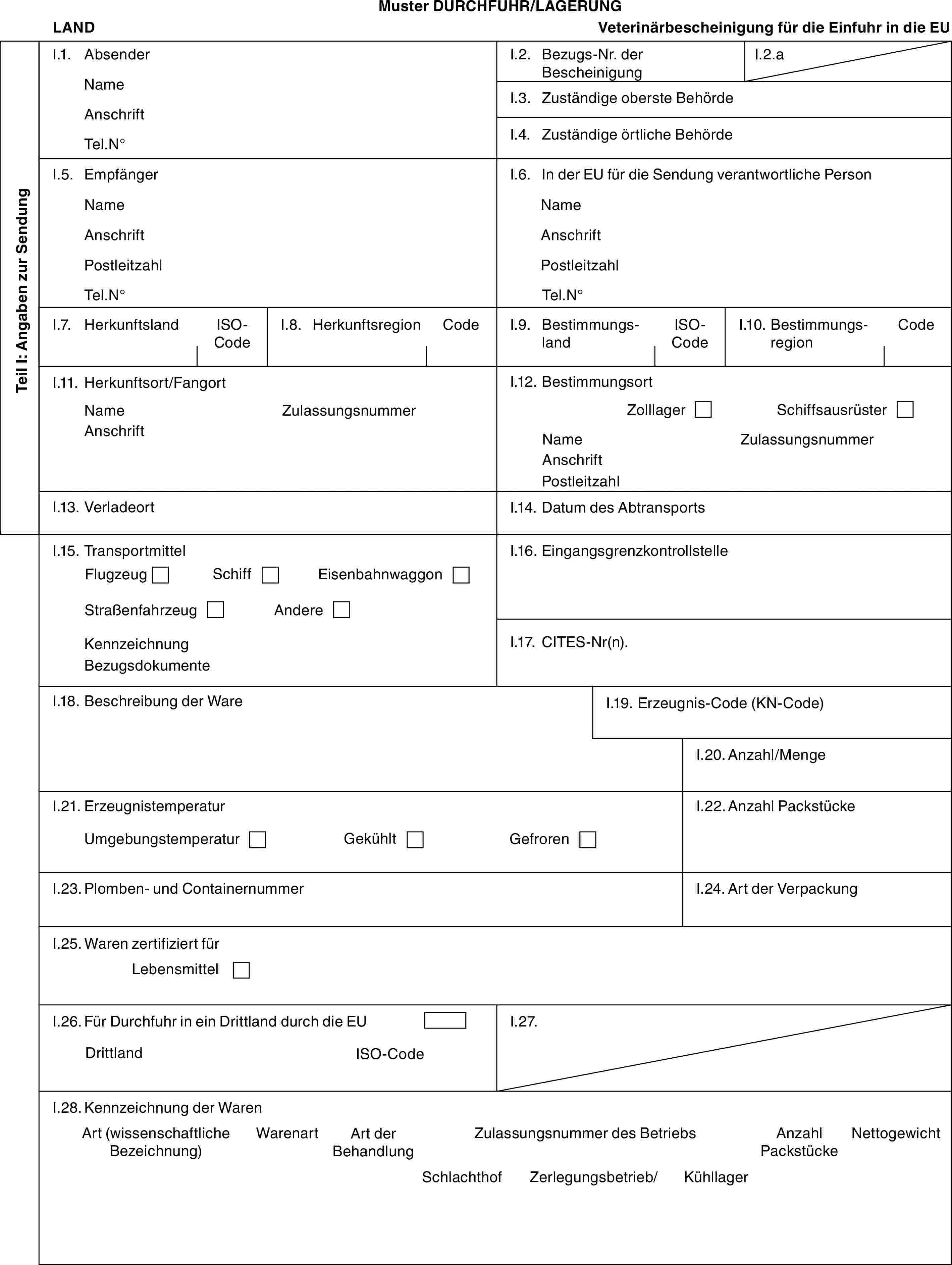 Muster DURCHFUHR/LAGERUNGLANDVeterinärbescheinigung für die Einfuhr in die EUTeil I: Angaben zur SendungI.1. AbsenderNameAnschriftTel.N°I.2. Bezugs-Nr. der BescheinigungI.2.aI.3. Zuständige oberste BehördeI.4. Zuständige örtliche BehördeI.5. EmpfängerNameAnschriftPostleitzahlTel.N°I.6. In der EU für die Sendung verantwortliche PersonNameAnschriftPostleitzahlTel.N°I.7. HerkunftslandISO-CodeI.8. HerkunftsregionCodeI.9. BestimmungslandISO-CodeI.10. BestimmungsregionCodeI.11. Herkunftsort/FangortNameAnschriftZulassungsnummerI.12. BestimmungsortZolllagerSchiffsausrüsterNameAnschriftPostleitzahlZulassungsnummerI.13. VerladeortI.14. Datum des AbtransportsI.15. TransportmittelFlugzeugSchiffEisenbahnwaggonStraßenfahrzeugAndereKennzeichnungBezugsdokumenteI.16. EingangsgrenzkontrollstelleI.17. CITES-Nr(n).I.18. Beschreibung der WareI.19. Erzeugnis-Code (KN-Code)I.20. Anzahl/MengeI.21. ErzeugnistemperaturUmgebungstemperaturGekühltGefrorenI.22. Anzahl PackstückeI.23. Plomben- und ContainernummerI.24. Art der VerpackungI.25. Waren zertifiziert fürLebensmittelI.26. Für Durchfuhr in ein Drittland durch die EUDrittlandISO-CodeI.27.I.28. Kennzeichnung der WarenArt (wissenschaftliche Bezeichnung)WarenartArt der BehandlungZulassungsnummer des BetriebsAnzahl PackstückeNettogewichtSchlachthofZerlegungsbetrieb/Kühllager