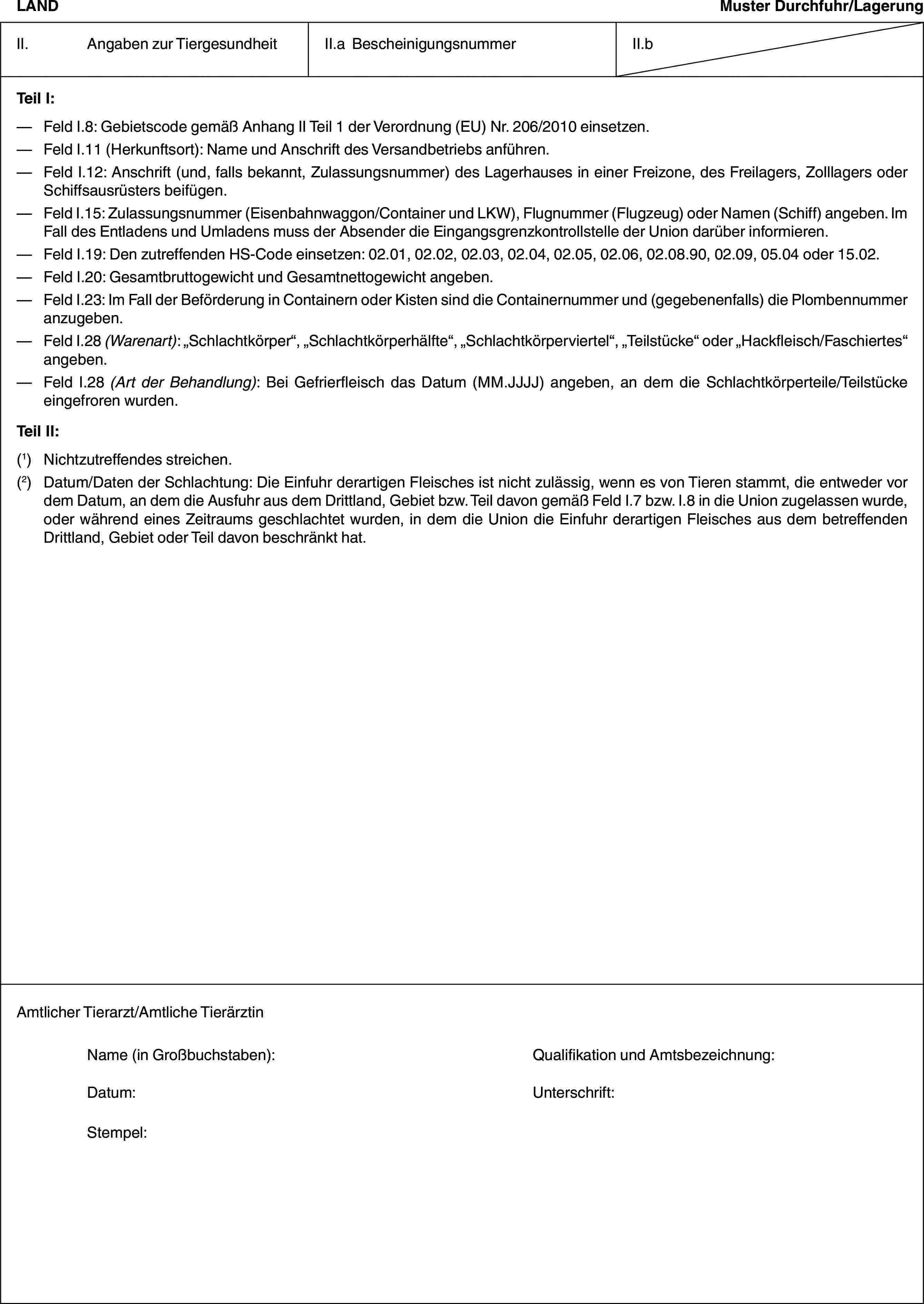 LANDMuster Durchfuhr/LagerungII. Angaben zur TiergesundheitII.a BescheinigungsnummerII.bTeil I:— Feld I.8: Gebietscode gemäß Anhang II Teil 1 der Verordnung (EU) Nr. 206/2010 einsetzen.— Feld I.11 (Herkunftsort): Name und Anschrift des Versandbetriebs anführen.— Feld I.12: Anschrift (und, falls bekannt, Zulassungsnummer) des Lagerhauses in einer Freizone, des Freilagers, Zolllagers oder Schiffsausrüsters beifügen.— Feld I.15: Zulassungsnummer (Eisenbahnwaggon/Container und LKW), Flugnummer (Flugzeug) oder Namen (Schiff) angeben. Im Fall des Entladens und Umladens muss der Absender die Eingangsgrenzkontrollstelle der Union darüber informieren.— Feld I.19: Den zutreffenden HS-Code einsetzen: 02.01, 02.02, 02.03, 02.04, 02.05, 02.06, 02.08.90, 02.09, 05.04 oder 15.02.— Feld I.20: Gesamtbruttogewicht und Gesamtnettogewicht angeben.— Feld I.23: Im Fall der Beförderung in Containern oder Kisten sind die Containernummer und (gegebenenfalls) die Plombennummer anzugeben.— Feld I.28 (Warenart): „Schlachtkörper“, „Schlachtkörperhälfte“, „Schlachtkörperviertel“, „Teilstücke“ oder „Hackfleisch/Faschiertes“ angeben.— Feld I.28 (Art der Behandlung): Bei Gefrierfleisch das Datum (MM.JJJJ) angeben, an dem die Schlachtkörperteile/Teilstücke eingefroren wurden.Teil II:(1) Nichtzutreffendes streichen.(2) Datum/Daten der Schlachtung: Die Einfuhr derartigen Fleisches ist nicht zulässig, wenn es von Tieren stammt, die entweder vor dem Datum, an dem die Ausfuhr aus dem Drittland, Gebiet bzw. Teil davon gemäß Feld I.7 bzw. I.8 in die Union zugelassen wurde, oder während eines Zeitraums geschlachtet wurden, in dem die Union die Einfuhr derartigen Fleisches aus dem betreffenden Drittland, Gebiet oder Teil davon beschränkt hat.Amtlicher Tierarzt/Amtliche TierärztinName (in Großbuchstaben): Qualifikation und Amtsbezeichnung:Datum: Unterschrift:Stempel: