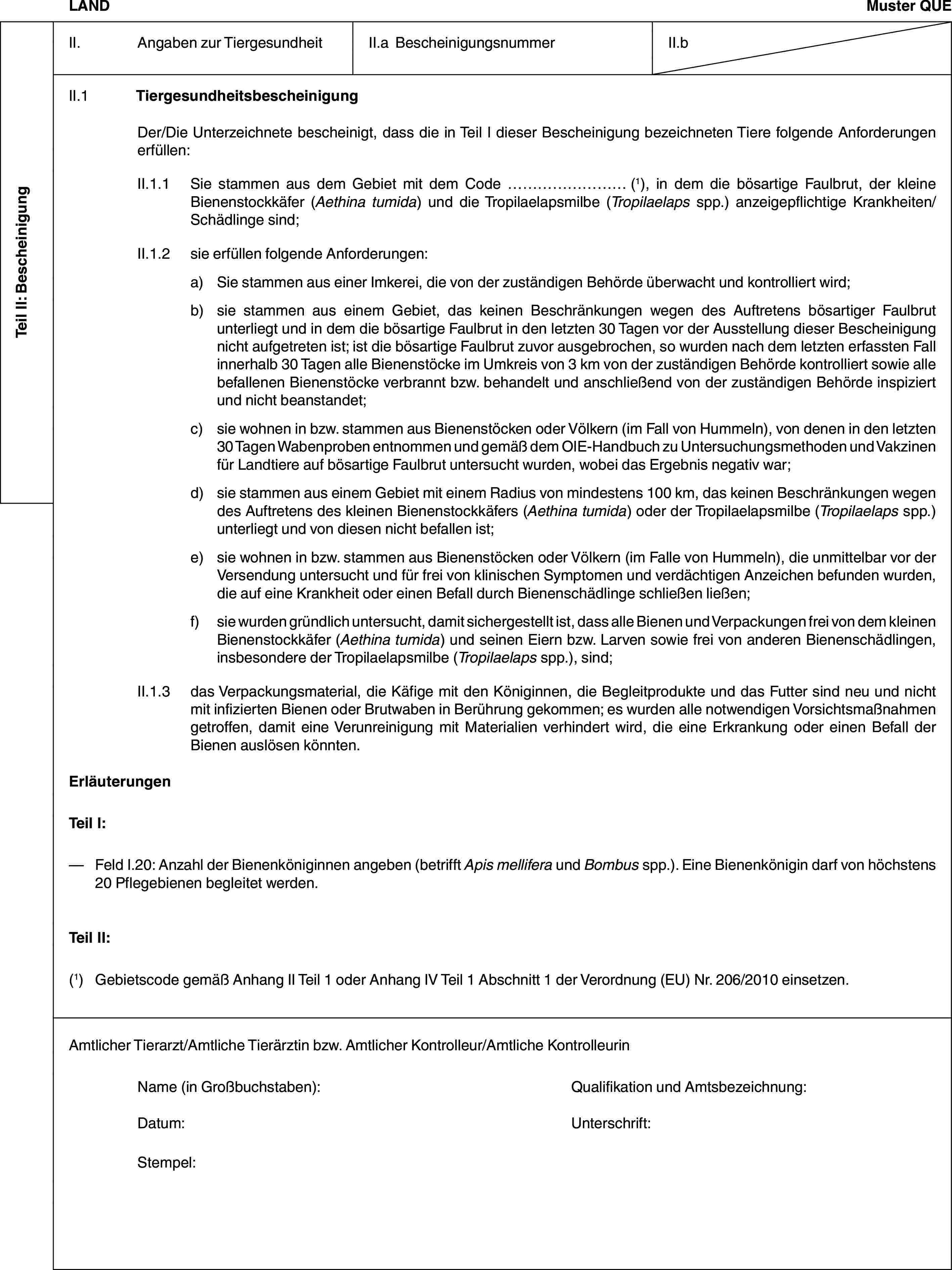 Teil II: BescheinigungLANDMuster QUEII. Angaben zur TiergesundheitII.a BescheinigungsnummerII.bII.1 TiergesundheitsbescheinigungDer/Die Unterzeichnete bescheinigt, dass die in Teil I dieser Bescheinigung bezeichneten Tiere folgende Anforderungen erfüllen:II.1.1 Sie stammen aus dem Gebiet mit dem Code … (1), in dem die bösartige Faulbrut, der kleine Bienenstockkäfer (Aethina tumida) und die Tropilaelapsmilbe (Tropilaelaps spp.) anzeigepflichtige Krankheiten/Schädlinge sind;II.1.2 sie erfüllen folgende Anforderungen:a) Sie stammen aus einer Imkerei, die von der zuständigen Behörde überwacht und kontrolliert wird;b) sie stammen aus einem Gebiet, das keinen Beschränkungen wegen des Auftretens bösartiger Faulbrut unterliegt und in dem die bösartige Faulbrut in den letzten 30 Tagen vor der Ausstellung dieser Bescheinigung nicht aufgetreten ist; ist die bösartige Faulbrut zuvor ausgebrochen, so wurden nach dem letzten erfassten Fall innerhalb 30 Tagen alle Bienenstöcke im Umkreis von 3 km von der zuständigen Behörde kontrolliert sowie alle befallenen Bienenstöcke verbrannt bzw. behandelt und anschließend von der zuständigen Behörde inspiziert und nicht beanstandet;c) sie wohnen in bzw. stammen aus Bienenstöcken oder Völkern (im Fall von Hummeln), von denen in den letzten 30 Tagen Wabenproben entnommen und gemäß dem OIE-Handbuch zu Untersuchungsmethoden und Vakzinen für Landtiere auf bösartige Faulbrut untersucht wurden, wobei das Ergebnis negativ war;d) sie stammen aus einem Gebiet mit einem Radius von mindestens 100 km, das keinen Beschränkungen wegen des Auftretens des kleinen Bienenstockkäfers (Aethina tumida) oder der Tropilaelapsmilbe (Tropilaelaps spp.) unterliegt und von diesen nicht befallen ist;e) sie wohnen in bzw. stammen aus Bienenstöcken oder Völkern (im Falle von Hummeln), die unmittelbar vor der Versendung untersucht und für frei von klinischen Symptomen und verdächtigen Anzeichen befunden wurden, die auf eine Krankheit oder einen Befall durch Bienenschädlinge schließen ließen;f) sie wurden gründlich untersucht, damit sichergestellt ist, dass alle Bienen und Verpackungen frei von dem kleinen Bienenstockkäfer (Aethina tumida) und seinen Eiern bzw. Larven sowie frei von anderen Bienenschädlingen, insbesondere der Tropilaelapsmilbe (Tropilaelaps spp.), sind;II.1.3 das Verpackungsmaterial, die Käfige mit den Königinnen, die Begleitprodukte und das Futter sind neu und nicht mit infizierten Bienen oder Brutwaben in Berührung gekommen; es wurden alle notwendigen Vorsichtsmaßnahmen getroffen, damit eine Verunreinigung mit Materialien verhindert wird, die eine Erkrankung oder einen Befall der Bienen auslösen könnten.ErläuterungenTeil I:— Feld I.20: Anzahl der Bienenköniginnen angeben (betrifft Apis mellifera und Bombus spp.). Eine Bienenkönigin darf von höchstens 20 Pflegebienen begleitet werden.Teil II:(1) Gebietscode gemäß Anhang II Teil 1 oder Anhang IV Teil 1 Abschnitt 1 der Verordnung (EU) Nr. 206/2010 einsetzen.Amtlicher Tierarzt/Amtliche Tierärztin bzw. Amtlicher Kontrolleur/Amtliche KontrolleurinName (in Großbuchstaben): Qualifikation und Amtsbezeichnung:Datum: Unterschrift:Stempel: