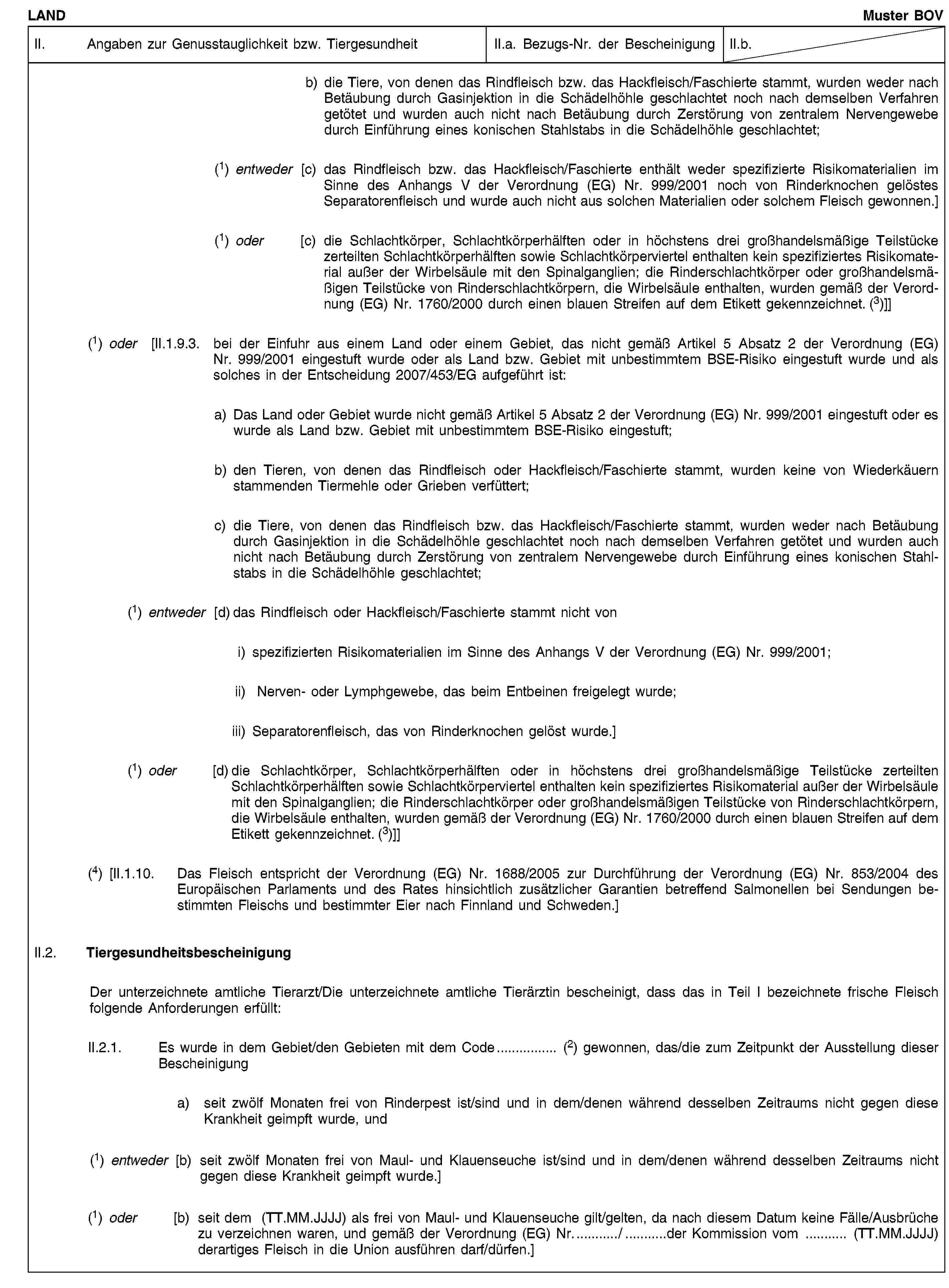 LANDMuster BOVII. Angaben zur Genusstauglichkeit bzw. TiergesundheitII.a. Bezugs-Nr. der BescheinigungII.b.b) die Tiere, von denen das Rindfleisch bzw. das Hackfleisch/Faschierte stammt, wurden weder nach Betäubung durch Gasinjektion in die Schädelhöhle geschlachtet noch nach demselben Verfahren getötet und wurden auch nicht nach Betäubung durch Zerstörung von zentralem Nervengewebe durch Einführung eines konischen Stahlstabs in die Schädelhöhle geschlachtet;(1) entweder [c) das Rindfleisch bzw. das Hackfleisch/Faschierte enthält weder spezifizierte Risikomaterialien im Sinne des Anhangs V der Verordnung (EG) Nr. 999/2001 noch von Rinderknochen gelöstes Separatorenfleisch und wurde auch nicht aus solchen Materialien oder solchem Fleisch gewonnen.](1) oder [c) die Schlachtkörper, Schlachtkörperhälften oder in höchstens drei großhandelsmäßige Teilstücke zerteilten Schlachtkörperhälften sowie Schlachtkörperviertel enthalten kein spezifiziertes Risikomaterial außer der Wirbelsäule mit den Spinalganglien; die Rinderschlachtkörper oder großhandelsmäßigen Teilstücke von Rinderschlachtkörpern, die Wirbelsäule enthalten, wurden gemäß der Verordnung (EG) Nr. 1760/2000 durch einen blauen Streifen auf dem Etikett gekennzeichnet. (3)]](1) oder [II.1.9.3. bei der Einfuhr aus einem Land oder einem Gebiet, das nicht gemäß Artikel 5 Absatz 2 der Verordnung (EG) Nr. 999/2001 eingestuft wurde oder als Land bzw. Gebiet mit unbestimmtem BSE-Risiko eingestuft wurde und als solches in der Entscheidung 2007/453/EG aufgeführt ist:a) Das Land oder Gebiet wurde nicht gemäß Artikel 5 Absatz 2 der Verordnung (EG) Nr. 999/2001 eingestuft oder es wurde als Land bzw. Gebiet mit unbestimmtem BSE-Risiko eingestuft;b) den Tieren, von denen das Rindfleisch oder Hackfleisch/Faschierte stammt, wurden keine von Wiederkäuern stammenden Tiermehle oder Grieben verfüttert;c) die Tiere, von denen das Rindfleisch bzw. das Hackfleisch/Faschierte stammt, wurden weder nach Betäubung durch Gasinjektion in die Schädelhöhle geschlachtet noch nach demselben Verfahren getötet und wurden auch nicht nach Betäubung durch Zerstörung von zentralem Nervengewebe durch Einführung eines konischen Stahlstabs in die Schädelhöhle geschlachtet;(1) entweder [d) das Rindfleisch oder Hackfleisch/Faschierte stammt nicht voni) spezifizierten Risikomaterialien im Sinne des Anhangs V der Verordnung (EG) Nr. 999/2001;ii) Nerven- oder Lymphgewebe, das beim Entbeinen freigelegt wurde;iii) Separatorenfleisch, das von Rinderknochen gelöst wurde.](1) oder [d) die Schlachtkörper, Schlachtkörperhälften oder in höchstens drei großhandelsmäßige Teilstücke zerteilten Schlachtkörperhälften sowie Schlachtkörperviertel enthalten kein spezifiziertes Risikomaterial außer der Wirbelsäule mit den Spinalganglien; die Rinderschlachtkörper oder großhandelsmäßigen Teilstücke von Rinderschlachtkörpern, die Wirbelsäule enthalten, wurden gemäß der Verordnung (EG) Nr. 1760/2000 durch einen blauen Streifen auf dem Etikett gekennzeichnet. (3)]](4) [II.1.10. Das Fleisch entspricht der Verordnung (EG) Nr. 1688/2005 zur Durchführung der Verordnung (EG) Nr. 853/2004 des Europäischen Parlaments und des Rates hinsichtlich zusätzlicher Garantien betreffend Salmonellen bei Sendungen bestimmten Fleischs und bestimmter Eier nach Finnland und Schweden.]II.2. TiergesundheitsbescheinigungDer unterzeichnete amtliche Tierarzt/Die unterzeichnete amtliche Tierärztin bescheinigt, dass das in Teil I bezeichnete frische Fleisch folgende Anforderungen erfüllt:II.2.1. Es wurde in dem Gebiet/den Gebieten mit dem Code… (2) gewonnen, das/die zum Zeitpunkt der Ausstellung dieser Bescheinigunga) seit zwölf Monaten frei von Rinderpest ist/sind und in dem/denen während desselben Zeitraums nicht gegen diese Krankheit geimpft wurde, und(1) entweder [b) seit zwölf Monaten frei von Maul- und Klauenseuche ist/sind und in dem/denen während desselben Zeitraums nicht gegen diese Krankheit geimpft wurde.](1) oder [b) seit dem (TT.MM.JJJJ) als frei von Maul- und Klauenseuche gilt/gelten, da nach diesem Datum keine Fälle/Ausbrüche zu verzeichnen waren, und gemäß der Verordnung (EG) Nr…/…der Kommission vom … (TT.MM.JJJJ) derartiges Fleisch in die Union ausführen darf/dürfen.]