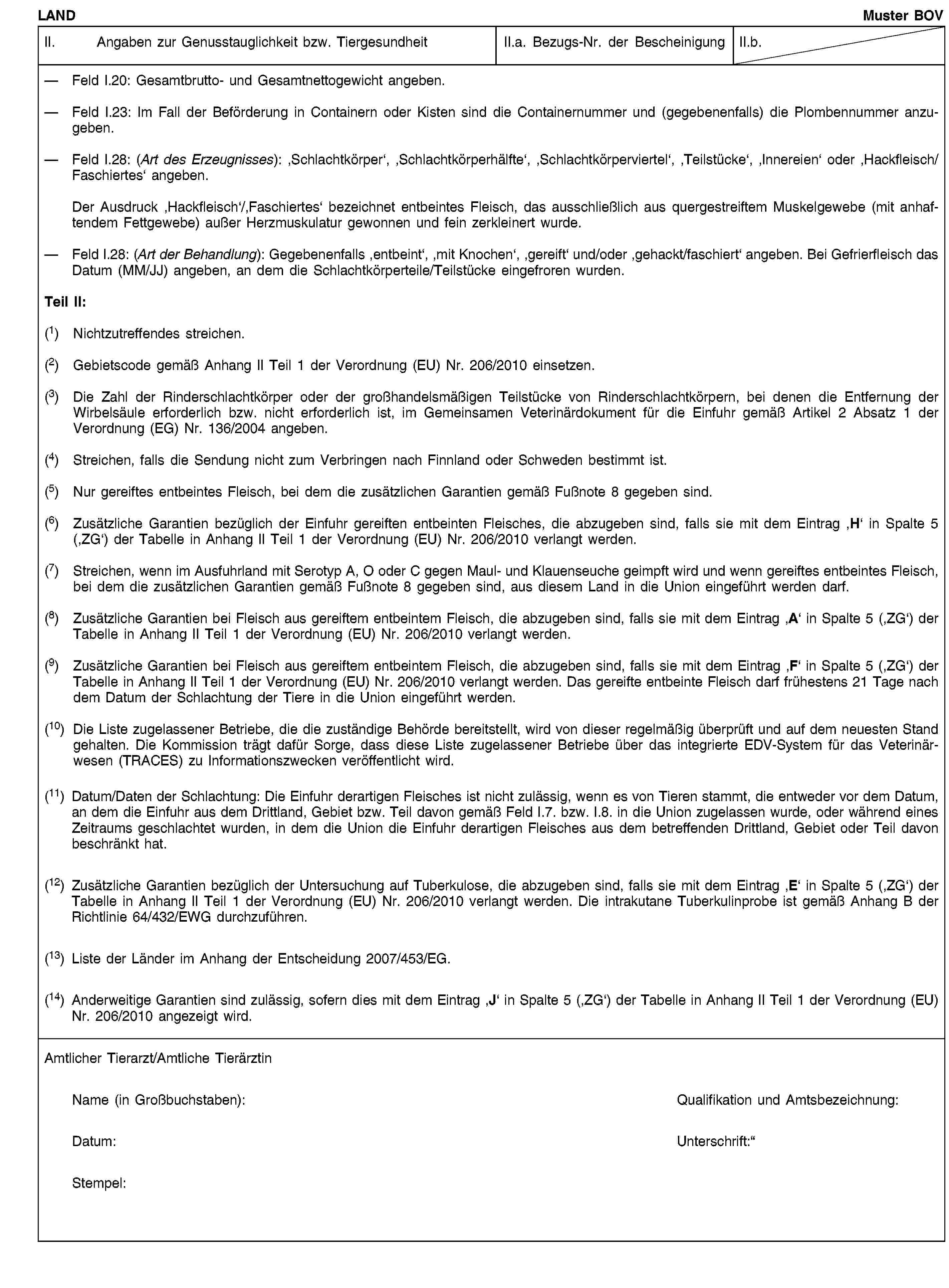 LANDMuster BOVII. Angaben zur Genusstauglichkeit bzw. TiergesundheitII.a. Bezugs-Nr. der BescheinigungII.b.Feld I.20: Gesamtbrutto- und Gesamtnettogewicht angeben.Feld I.23: Im Fall der Beförderung in Containern oder Kisten sind die Containernummer und (gegebenenfalls) die Plombennummer anzugeben.Feld I.28: (Art des Erzeugnisses): ‚Schlachtkörper‘, ‚Schlachtkörperhälfte‘, ‚Schlachtkörperviertel‘, ‚Teilstücke‘, ‚Innereien‘ oder ‚Hackfleisch/Faschiertes‘ angeben.Der Ausdruck ‚Hackfleisch‘/‚Faschiertes‘ bezeichnet entbeintes Fleisch, das ausschließlich aus quergestreiftem Muskelgewebe (mit anhaftendem Fettgewebe) außer Herzmuskulatur gewonnen und fein zerkleinert wurde.Feld I.28: (Art der Behandlung): Gegebenenfalls ‚entbeint‘, ‚mit Knochen‘, ‚gereift‘ und/oder ‚gehackt/faschiert‘ angeben. Bei Gefrierfleisch das Datum (MM/JJ) angeben, an dem die Schlachtkörperteile/Teilstücke eingefroren wurden.Teil II:(1) Nichtzutreffendes streichen.(2) Gebietscode gemäß Anhang II Teil 1 der Verordnung (EU) Nr. 206/2010 einsetzen.(3) Die Zahl der Rinderschlachtkörper oder der großhandelsmäßigen Teilstücke von Rinderschlachtkörpern, bei denen die Entfernung der Wirbelsäule erforderlich bzw. nicht erforderlich ist, im Gemeinsamen Veterinärdokument für die Einfuhr gemäß Artikel 2 Absatz 1 der Verordnung (EG) Nr. 136/2004 angeben.(4) Streichen, falls die Sendung nicht zum Verbringen nach Finnland oder Schweden bestimmt ist.(5) Nur gereiftes entbeintes Fleisch, bei dem die zusätzlichen Garantien gemäß Fußnote 8 gegeben sind.(6) Zusätzliche Garantien bezüglich der Einfuhr gereiften entbeinten Fleisches, die abzugeben sind, falls sie mit dem Eintrag ‚H‘ in Spalte 5 (‚ZG‘) der Tabelle in Anhang II Teil 1 der Verordnung (EU) Nr. 206/2010 verlangt werden.(7) Streichen, wenn im Ausfuhrland mit Serotyp A, O oder C gegen Maul- und Klauenseuche geimpft wird und wenn gereiftes entbeintes Fleisch, bei dem die zusätzlichen Garantien gemäß Fußnote 8 gegeben sind, aus diesem Land in die Union eingeführt werden darf.(8) Zusätzliche Garantien bei Fleisch aus gereiftem entbeintem Fleisch, die abzugeben sind, falls sie mit dem Eintrag ‚A‘ in Spalte 5 (‚ZG‘) der Tabelle in Anhang II Teil 1 der Verordnung (EU) Nr. 206/2010 verlangt werden.(9) Zusätzliche Garantien bei Fleisch aus gereiftem entbeintem Fleisch, die abzugeben sind, falls sie mit dem Eintrag ‚F‘ in Spalte 5 (‚ZG‘) der Tabelle in Anhang II Teil 1 der Verordnung (EU) Nr. 206/2010 verlangt werden. Das gereifte entbeinte Fleisch darf frühestens 21 Tage nach dem Datum der Schlachtung der Tiere in die Union eingeführt werden.(10) Die Liste zugelassener Betriebe, die die zuständige Behörde bereitstellt, wird von dieser regelmäßig überprüft und auf dem neuesten Stand gehalten. Die Kommission trägt dafür Sorge, dass diese Liste zugelassener Betriebe über das integrierte EDV-System für das Veterinärwesen (TRACES) zu Informationszwecken veröffentlicht wird.(11) Datum/Daten der Schlachtung: Die Einfuhr derartigen Fleisches ist nicht zulässig, wenn es von Tieren stammt, die entweder vor dem Datum, an dem die Einfuhr aus dem Drittland, Gebiet bzw. Teil davon gemäß Feld I.7. bzw. I.8. in die Union zugelassen wurde, oder während eines Zeitraums geschlachtet wurden, in dem die Union die Einfuhr derartigen Fleisches aus dem betreffenden Drittland, Gebiet oder Teil davon beschränkt hat.(12) Zusätzliche Garantien bezüglich der Untersuchung auf Tuberkulose, die abzugeben sind, falls sie mit dem Eintrag ‚E‘ in Spalte 5 (‚ZG‘) der Tabelle in Anhang II Teil 1 der Verordnung (EU) Nr. 206/2010 verlangt werden. Die intrakutane Tuberkulinprobe ist gemäß Anhang B der Richtlinie 64/432/EWG durchzuführen.(13) Liste der Länder im Anhang der Entscheidung 2007/453/EG.(14) Anderweitige Garantien sind zulässig, sofern dies mit dem Eintrag ‚J‘ in Spalte 5 (‚ZG‘) der Tabelle in Anhang II Teil 1 der Verordnung (EU) Nr. 206/2010 angezeigt wird.Amtlicher Tierarzt/Amtliche TierärztinName (in Großbuchstaben):Qualifikation und Amtsbezeichnung:Datum:Unterschrift:Stempel: