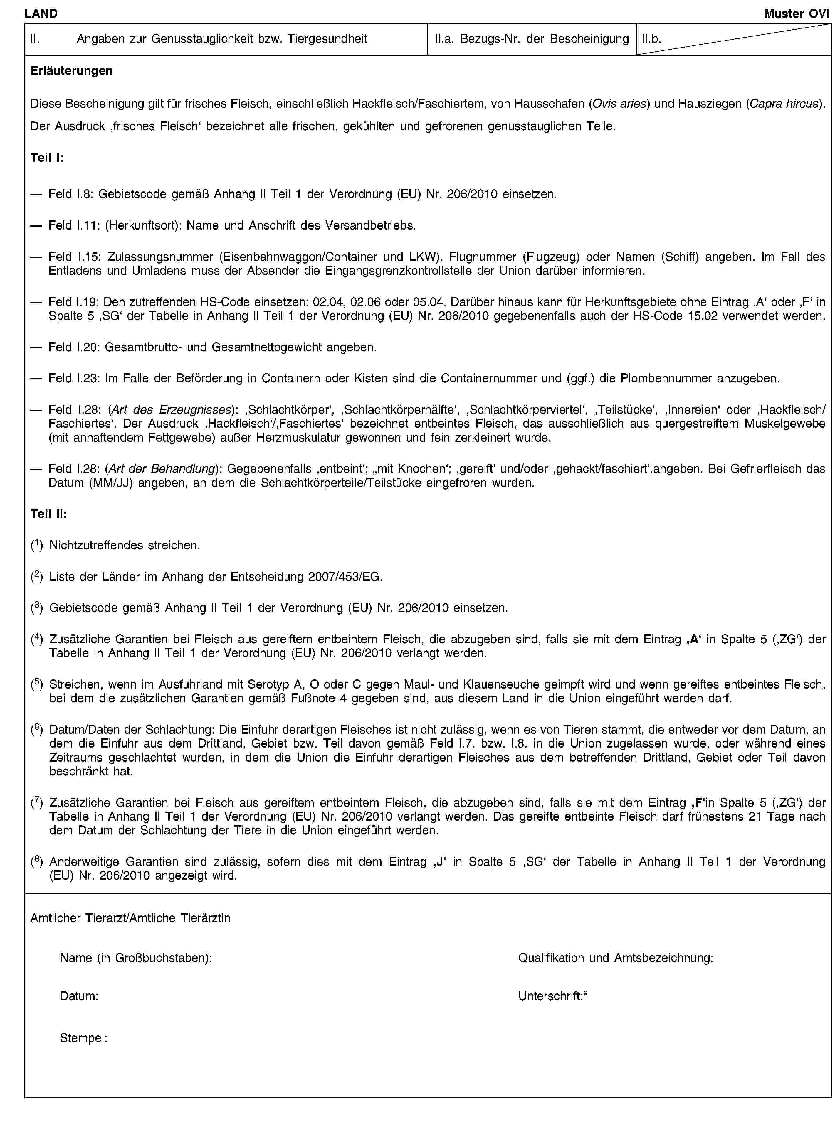 LANDMuster OVIII. Angaben zur Genusstauglichkeit bzw. TiergesundheitII.a. Bezugs-Nr. der BescheinigungII.b.ErläuterungenDiese Bescheinigung gilt für frisches Fleisch, einschließlich Hackfleisch/Faschiertem, von Hausschafen (Ovis aries) und Hausziegen (Capra hircus).Der Ausdruck ‚frisches Fleisch‘ bezeichnet alle frischen, gekühlten und gefrorenen genusstauglichen Teile.Teil I:Feld I.8: Gebietscode gemäß Anhang II Teil 1 der Verordnung (EU) Nr. 206/2010 einsetzen.Feld I.11: (Herkunftsort): Name und Anschrift des Versandbetriebs.Feld I.15: Zulassungsnummer (Eisenbahnwaggon/Container und LKW), Flugnummer (Flugzeug) oder Namen (Schiff) angeben. Im Fall des Entladens und Umladens muss der Absender die Eingangsgrenzkontrollstelle der Union darüber informieren.Feld I.19: Den zutreffenden HS-Code einsetzen: 02.04, 02.06 oder 05.04. Darüber hinaus kann für Herkunftsgebiete ohne Eintrag ‚A‘ oder ‚F‘ in Spalte 5 ‚SG‘ der Tabelle in Anhang II Teil 1 der Verordnung (EU) Nr. 206/2010 gegebenenfalls auch der HS-Code 15.02 verwendet werden.Feld I.20: Gesamtbrutto- und Gesamtnettogewicht angeben.Feld I.23: Im Falle der Beförderung in Containern oder Kisten sind die Containernummer und (ggf.) die Plombennummer anzugeben.Feld I.28: (Art des Erzeugnisses): ‚Schlachtkörper‘, ‚Schlachtkörperhälfte‘, ‚Schlachtkörperviertel‘, ‚Teilstücke‘, ‚Innereien‘ oder ‚Hackfleisch/Faschiertes‘. Der Ausdruck ‚Hackfleisch‘/‚Faschiertes‘ bezeichnet entbeintes Fleisch, das ausschließlich aus quergestreiftem Muskelgewebe (mit anhaftendem Fettgewebe) außer Herzmuskulatur gewonnen und fein zerkleinert wurde.Feld I.28: (Art der Behandlung): Gegebenenfalls ‚entbeint‘; „mit Knochen‘; ‚gereift‘ und/oder ‚gehackt/faschiert‘.angeben. Bei Gefrierfleisch das Datum (MM/JJ) angeben, an dem die Schlachtkörperteile/Teilstücke eingefroren wurden.Teil II:(1) Nichtzutreffendes streichen.(2) Liste der Länder im Anhang der Entscheidung 2007/453/EG.(3) Gebietscode gemäß Anhang II Teil 1 der Verordnung (EU) Nr. 206/2010 einsetzen.(4) Zusätzliche Garantien bei Fleisch aus gereiftem entbeintem Fleisch, die abzugeben sind, falls sie mit dem Eintrag ‚A‘ in Spalte 5 (‚ZG‘) der Tabelle in Anhang II Teil 1 der Verordnung (EU) Nr. 206/2010 verlangt werden.(5) Streichen, wenn im Ausfuhrland mit Serotyp A, O oder C gegen Maul- und Klauenseuche geimpft wird und wenn gereiftes entbeintes Fleisch, bei dem die zusätzlichen Garantien gemäß Fußnote 4 gegeben sind, aus diesem Land in die Union eingeführt werden darf.(6) Datum/Daten der Schlachtung: Die Einfuhr derartigen Fleisches ist nicht zulässig, wenn es von Tieren stammt, die entweder vor dem Datum, an dem die Einfuhr aus dem Drittland, Gebiet bzw. Teil davon gemäß Feld I.7. bzw. I.8. in die Union zugelassen wurde, oder während eines Zeitraums geschlachtet wurden, in dem die Union die Einfuhr derartigen Fleisches aus dem betreffenden Drittland, Gebiet oder Teil davon beschränkt hat.(7) Zusätzliche Garantien bei Fleisch aus gereiftem entbeintem Fleisch, die abzugeben sind, falls sie mit dem Eintrag ‚F‘in Spalte 5 (‚ZG‘) der Tabelle in Anhang II Teil 1 der Verordnung (EU) Nr. 206/2010 verlangt werden. Das gereifte entbeinte Fleisch darf frühestens 21 Tage nach dem Datum der Schlachtung der Tiere in die Union eingeführt werden.(8) Anderweitige Garantien sind zulässig, sofern dies mit dem Eintrag ‚J‘ in Spalte 5 ‚SG‘ der Tabelle in Anhang II Teil 1 der Verordnung (EU) Nr. 206/2010 angezeigt wird.Amtlicher Tierarzt/Amtliche TierärztinName (in Großbuchstaben):Qualifikation und Amtsbezeichnung:Datum:Unterschrift:Stempel: