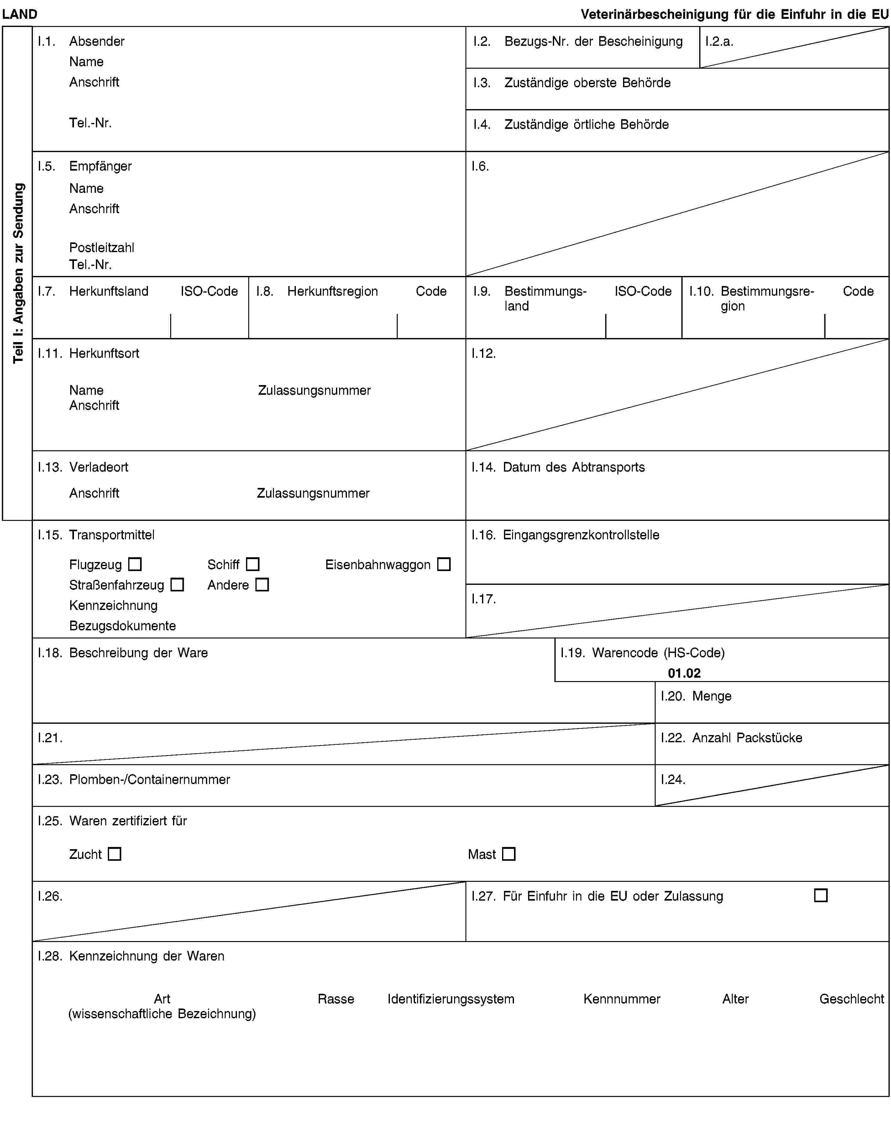 Teil I: Angaben zur SendungLANDVeterinärbescheinigung für die Einfuhr in die EUI.1. AbsenderNameAnschriftTel.-Nr.I.2. Bezugs-Nr. der BescheinigungI.2.a.I.3. Zuständige oberste BehördeI.4. Zuständige örtliche BehördeI.5. EmpfängerNameAnschriftPostleitzahlTel.-Nr.I.6.I.7. HerkunftslandISO-CodeI.8. HerkunftsregionCodeI.9. BestimmungslandISO-CodeI.10. BestimmungsregionCodeI.11. HerkunftsortNameZulassungsnummerAnschriftI.12.I.13. VerladeortAnschriftZulassungsnummerI.14. Datum des AbtransportsI.15. TransportmittelFlugzeugSchiffEisenbahnwaggonStraßenfahrzeugAndereKennzeichnungBezugsdokumenteI.16. EingangsgrenzkontrollstelleI.17.I.18. Beschreibung der WareI.19. Warencode (HS-Code)01.02I.20. MengeI.21.I.22. Anzahl PackstückeI.23. Plomben-/ContainernummerI.24.I.25. Waren zertifiziert fürZuchtMastI.26.I.27. Für Einfuhr in die EU oder ZulassungI.28. Kennzeichnung der WarenArt(wissenschaftliche Bezeichnung)RasseIdentifizierungssystemKennnummerAlterGeschlecht