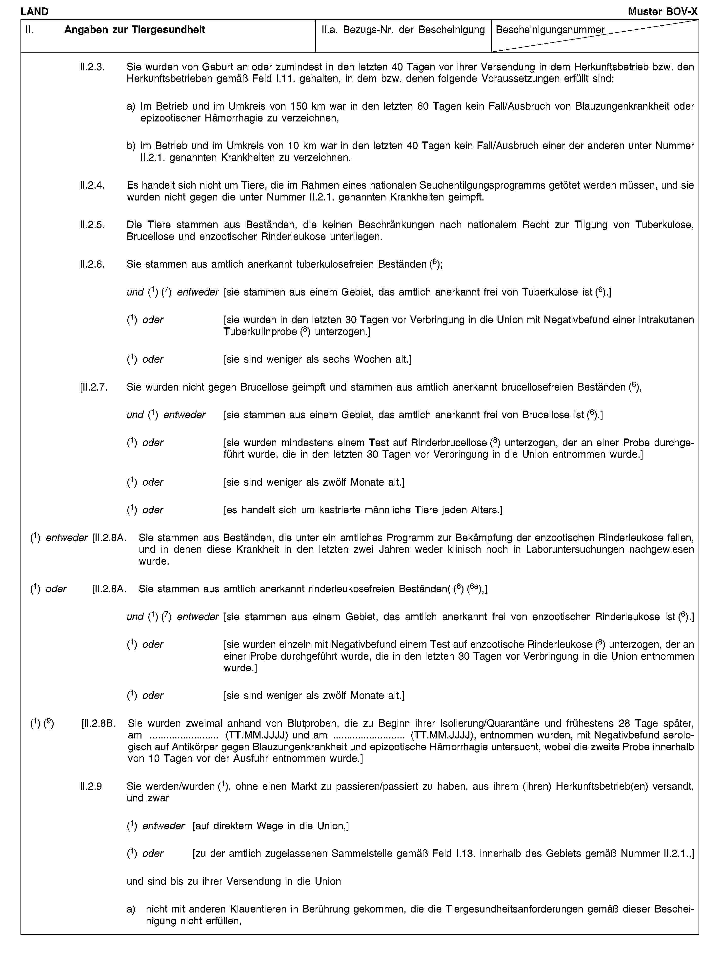 LANDMuster BOV-XII. Angaben zur TiergesundheitII.a. Bezugs-Nr. der BescheinigungBescheinigungsnummerII.2.3. Sie wurden von Geburt an oder zumindest in den letzten 40 Tagen vor ihrer Versendung in dem Herkunftsbetrieb bzw. den Herkunftsbetrieben gemäß Feld I.11. gehalten, in dem bzw. denen folgende Voraussetzungen erfüllt sind:a) Im Betrieb und im Umkreis von 150 km war in den letzten 60 Tagen kein Fall/Ausbruch von Blauzungenkrankheit oder epizootischer Hämorrhagie zu verzeichnen,b) im Betrieb und im Umkreis von 10 km war in den letzten 40 Tagen kein Fall/Ausbruch einer der anderen unter Nummer II.2.1. genannten Krankheiten zu verzeichnen.II.2.4. Es handelt sich nicht um Tiere, die im Rahmen eines nationalen Seuchentilgungsprogramms getötet werden müssen, und sie wurden nicht gegen die unter Nummer II.2.1. genannten Krankheiten geimpft.II.2.5. Die Tiere stammen aus Beständen, die keinen Beschränkungen nach nationalem Recht zur Tilgung von Tuberkulose, Brucellose und enzootischer Rinderleukose unterliegen.II.2.6. Sie stammen aus amtlich anerkannt tuberkulosefreien Beständen (6);und (1) (7) entweder [sie stammen aus einem Gebiet, das amtlich anerkannt frei von Tuberkulose ist (6).](1) oder [sie wurden in den letzten 30 Tagen vor Verbringung in die Union mit Negativbefund einer intrakutanen Tuberkulinprobe (8) unterzogen.](1) oder [sie sind weniger als sechs Wochen alt.][II.2.7. Sie wurden nicht gegen Brucellose geimpft und stammen aus amtlich anerkannt brucellosefreien Beständen (6),und (1) entweder [sie stammen aus einem Gebiet, das amtlich anerkannt frei von Brucellose ist (6).](1) oder [sie wurden mindestens einem Test auf Rinderbrucellose (8) unterzogen, der an einer Probe durchgeführt wurde, die in den letzten 30 Tagen vor Verbringung in die Union entnommen wurde.](1) oder [sie sind weniger als zwölf Monate alt.](1) oder [es handelt sich um kastrierte männliche Tiere jeden Alters.](1) entweder [II.2.8A. Sie stammen aus Beständen, die unter ein amtliches Programm zur Bekämpfung der enzootischen Rinderleukose fallen, und in denen diese Krankheit in den letzten zwei Jahren weder klinisch noch in Laboruntersuchungen nachgewiesen wurde.(1) oder [II.2.8A. Sie stammen aus amtlich anerkannt rinderleukosefreien Beständen( (6) (6a),]und (1) (7) entweder [sie stammen aus einem Gebiet, das amtlich anerkannt frei von enzootischer Rinderleukose ist (6).](1) oder[sie wurden einzeln mit Negativbefund einem Test auf enzootische Rinderleukose (8) unterzogen, der an einer Probe durchgeführt wurde, die in den letzten 30 Tagen vor Verbringung in die Union entnommen wurde.](1) oder[sie sind weniger als zwölf Monate alt.](1) (9) [II.2.8B. Sie wurden zweimal anhand von Blutproben, die zu Beginn ihrer Isolierung/Quarantäne und frühestens 28 Tage später, am … (TT.MM.JJJJ) und am … (TT.MM.JJJJ), entnommen wurden, mit Negativbefund serologisch auf Antikörper gegen Blauzungenkrankheit und epizootische Hämorrhagie untersucht, wobei die zweite Probe innerhalb von 10 Tagen vor der Ausfuhr entnommen wurde.]II.2.9 Sie werden/wurden (1), ohne einen Markt zu passieren/passiert zu haben, aus ihrem (ihren) Herkunftsbetrieb(en) versandt, und zwar(1) entweder [auf direktem Wege in die Union,](1) oder [zu der amtlich zugelassenen Sammelstelle gemäß Feld I.13. innerhalb des Gebiets gemäß Nummer II.2.1.,]und sind bis zu ihrer Versendung in die Uniona) nicht mit anderen Klauentieren in Berührung gekommen, die die Tiergesundheitsanforderungen gemäß dieser Bescheinigung nicht erfüllen,