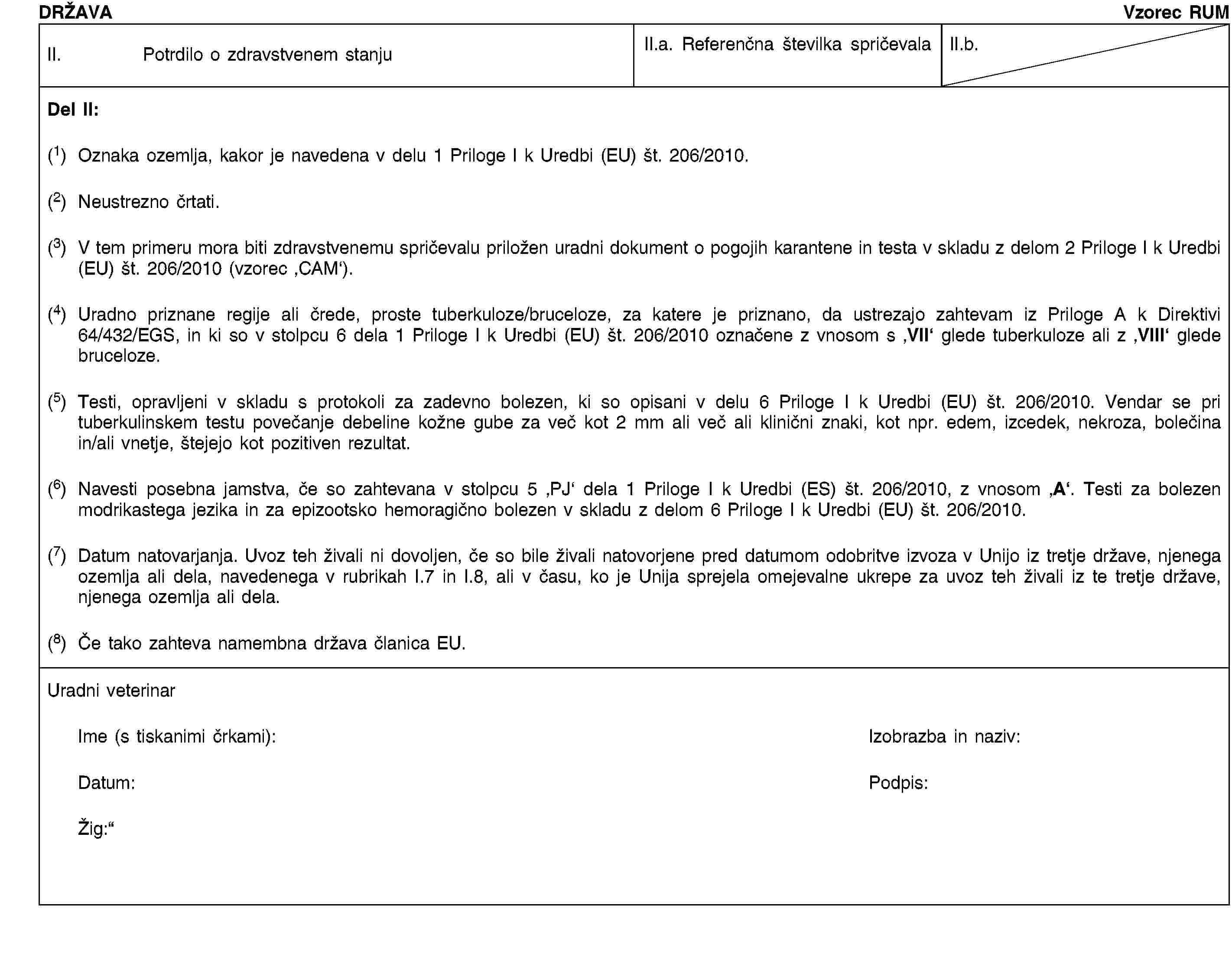 DRŽAVAVzorec RUMII. Potrdilo o zdravstvenem stanjuII.a. Referenčna številka spričevalaII.b.Del II:(1) Oznaka ozemlja, kakor je navedena v delu 1 Priloge I k Uredbi (EU) št. 206/2010.(2) Neustrezno črtati.(3) V tem primeru mora biti zdravstvenemu spričevalu priložen uradni dokument o pogojih karantene in testa v skladu z delom 2 Priloge I k Uredbi (EU) št. 206/2010 (vzorec ‚CAM‘).(4) Uradno priznane regije ali črede, proste tuberkuloze/bruceloze, za katere je priznano, da ustrezajo zahtevam iz Priloge A k Direktivi 64/432/EGS, in ki so v stolpcu 6 dela 1 Priloge I k Uredbi (EU) št. 206/2010 označene z vnosom s ‚VII‘ glede tuberkuloze ali z ‚VIII‘ glede bruceloze.(5) Testi, opravljeni v skladu s protokoli za zadevno bolezen, ki so opisani v delu 6 Priloge I k Uredbi (EU) št. 206/2010. Vendar se pri tuberkulinskem testu povečanje debeline kožne gube za več kot 2 mm ali več ali klinični znaki, kot npr. edem, izcedek, nekroza, bolečina in/ali vnetje, štejejo kot pozitiven rezultat.(6) Navesti posebna jamstva, če so zahtevana v stolpcu 5 ‚PJ‘ dela 1 Priloge I k Uredbi (ES) št. 206/2010, z vnosom ‚A‘. Testi za bolezen modrikastega jezika in za epizootsko hemoragično bolezen v skladu z delom 6 Priloge I k Uredbi (EU) št. 206/2010.(7) Datum natovarjanja. Uvoz teh živali ni dovoljen, če so bile živali natovorjene pred datumom odobritve izvoza v Unijo iz tretje države, njenega ozemlja ali dela, navedenega v rubrikah I.7 in I.8, ali v času, ko je Unija sprejela omejevalne ukrepe za uvoz teh živali iz te tretje države, njenega ozemlja ali dela.(8) Če tako zahteva namembna država članica EU.Uradni veterinarIme (s tiskanimi črkami):Izobrazba in naziv:Datum:Podpis:Žig:
