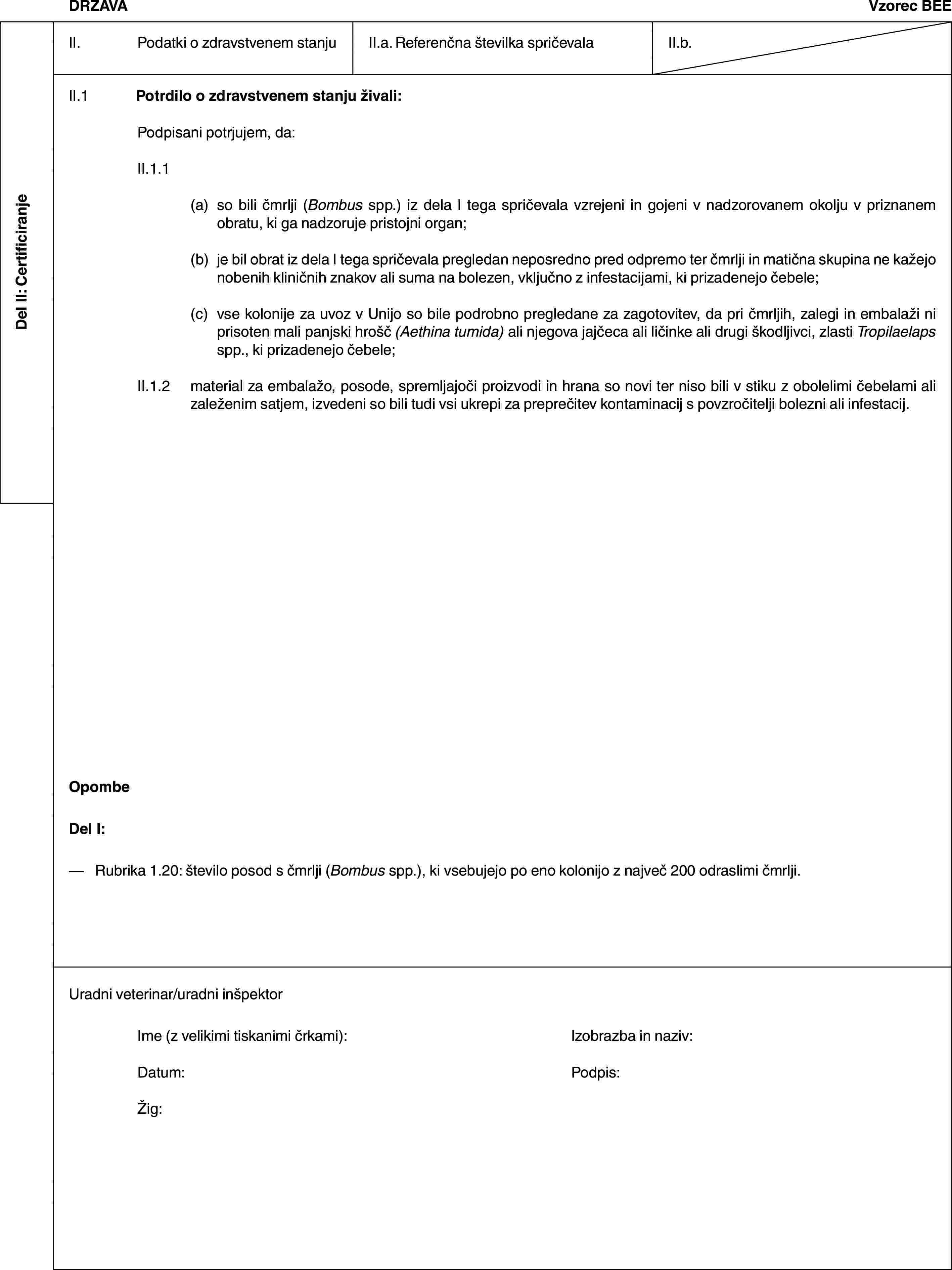 Del II: CertificiranjeDRŽAVAVzorec BEEII. Podatki o zdravstvenem stanjuII.a. Referenčna številka spričevalaII.b.II.1 Potrdilo o zdravstvenem stanju živali:Podpisani potrjujem, da:II.1.1(a) so bili čmrlji (Bombus spp.) iz dela I tega spričevala vzrejeni in gojeni v nadzorovanem okolju v priznanem obratu, ki ga nadzoruje pristojni organ;(b) je bil obrat iz dela I tega spričevala pregledan neposredno pred odpremo ter čmrlji in matična skupina ne kažejo nobenih kliničnih znakov ali suma na bolezen, vključno z infestacijami, ki prizadenejo čebele;(c) vse kolonije za uvoz v Unijo so bile podrobno pregledane za zagotovitev, da pri čmrljih, zalegi in embalaži ni prisoten mali panjski hrošč (Aethina tumida) ali njegova jajčeca ali ličinke ali drugi škodljivci, zlasti Tropilaelaps spp., ki prizadenejo čebele;II.1.2 material za embalažo, posode, spremljajoči proizvodi in hrana so novi ter niso bili v stiku z obolelimi čebelami ali zaleženim satjem, izvedeni so bili tudi vsi ukrepi za preprečitev kontaminacij s povzročitelji bolezni ali infestacij.OpombeDel I:— Rubrika 1.20: število posod s čmrlji (Bombus spp.), ki vsebujejo po eno kolonijo z največ 200 odraslimi čmrlji.Uradni veterinar/uradni inšpektorIme (z velikimi tiskanimi črkami): Izobrazba in naziv:Datum: Podpis:Žig: