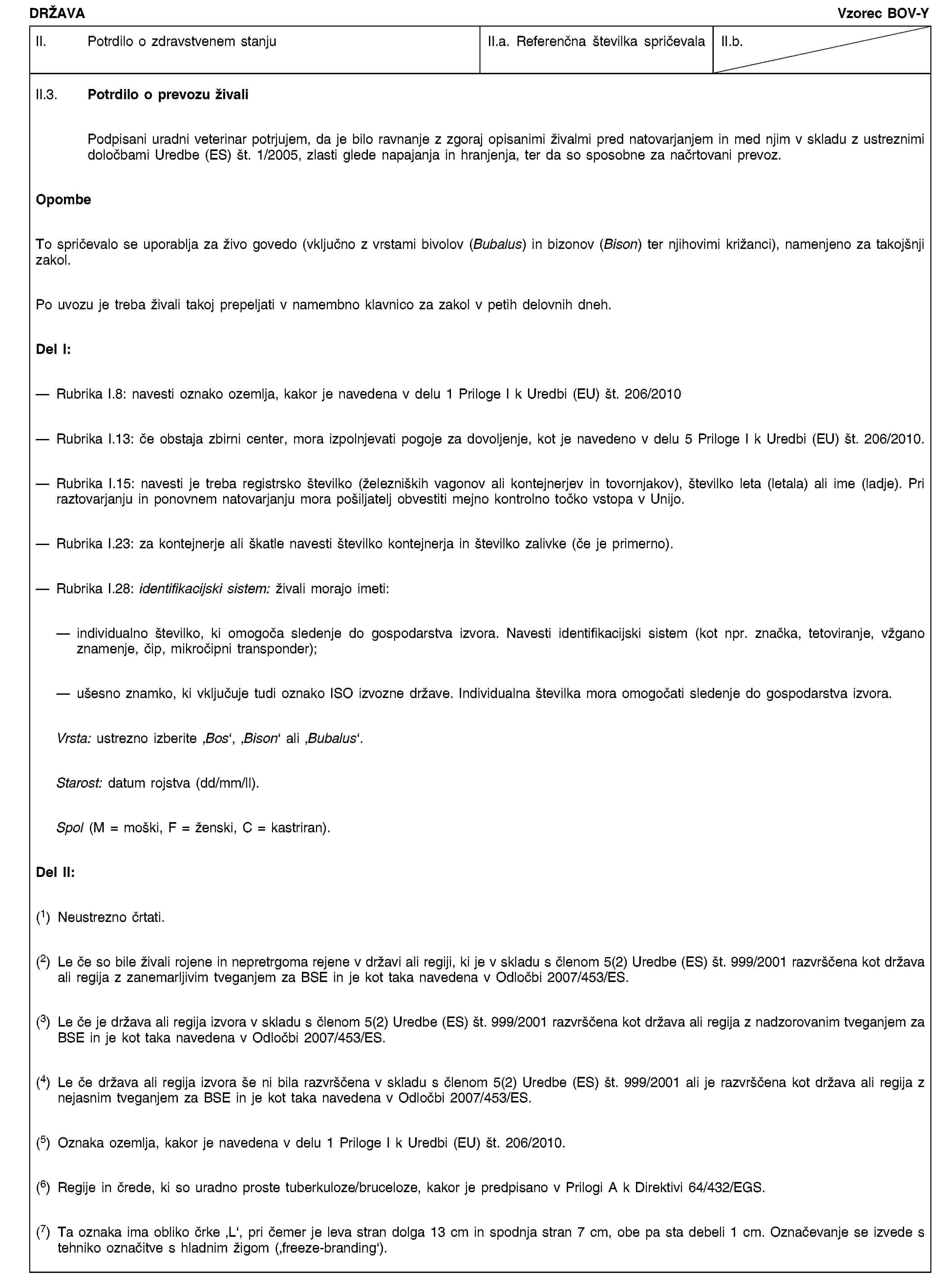DRŽAVAVzorec BOV-YII. Potrdilo o zdravstvenem stanjuII.a. Referenčna številka spričevalaII.b.II.3. Potrdilo o prevozu živaliPodpisani uradni veterinar potrjujem, da je bilo ravnanje z zgoraj opisanimi živalmi pred natovarjanjem in med njim v skladu z ustreznimi določbami Uredbe (ES) št. 1/2005, zlasti glede napajanja in hranjenja, ter da so sposobne za načrtovani prevoz.OpombeTo spričevalo se uporablja za živo govedo (vključno z vrstami bivolov (Bubalus) in bizonov (Bison) ter njihovimi križanci), namenjeno za takojšnji zakol.Po uvozu je treba živali takoj prepeljati v namembno klavnico za zakol v petih delovnih dneh.Del I:Rubrika I.8: navesti oznako ozemlja, kakor je navedena v delu 1 Priloge I k Uredbi (EU) št. 206/2010Rubrika I.13: če obstaja zbirni center, mora izpolnjevati pogoje za dovoljenje, kot je navedeno v delu 5 Priloge I k Uredbi (EU) št. 206/2010.Rubrika I.15: navesti je treba registrsko številko (železniških vagonov ali kontejnerjev in tovornjakov), številko leta (letala) ali ime (ladje). Pri raztovarjanju in ponovnem natovarjanju mora pošiljatelj obvestiti mejno kontrolno točko vstopa v Unijo.Rubrika I.23: za kontejnerje ali škatle navesti številko kontejnerja in številko zalivke (če je primerno).Rubrika I.28: identifikacijski sistem: živali morajo imeti:individualno številko, ki omogoča sledenje do gospodarstva izvora. Navesti identifikacijski sistem (kot npr. značka, tetoviranje, vžgano znamenje, čip, mikročipni transponder);ušesno znamko, ki vključuje tudi oznako ISO izvozne države. Individualna številka mora omogočati sledenje do gospodarstva izvora.Vrsta: ustrezno izberite ‚Bos‘, ‚Bison‘ ali ‚Bubalus‘.Starost: datum rojstva (dd/mm/ll).Spol (M = moški, F = ženski, C = kastriran).Del II:(1) Neustrezno črtati.(2) Le če so bile živali rojene in nepretrgoma rejene v državi ali regiji, ki je v skladu s členom 5(2) Uredbe (ES) št. 999/2001 razvrščena kot država ali regija z zanemarljivim tveganjem za BSE in je kot taka navedena v Odločbi 2007/453/ES.(3) Le če je država ali regija izvora v skladu s členom 5(2) Uredbe (ES) št. 999/2001 razvrščena kot država ali regija z nadzorovanim tveganjem za BSE in je kot taka navedena v Odločbi 2007/453/ES.(4) Le če država ali regija izvora še ni bila razvrščena v skladu s členom 5(2) Uredbe (ES) št. 999/2001 ali je razvrščena kot država ali regija z nejasnim tveganjem za BSE in je kot taka navedena v Odločbi 2007/453/ES.(5) Oznaka ozemlja, kakor je navedena v delu 1 Priloge I k Uredbi (EU) št. 206/2010.(6) Regije in črede, ki so uradno proste tuberkuloze/bruceloze, kakor je predpisano v Prilogi A k Direktivi 64/432/EGS.(7) Ta oznaka ima obliko črke ‚L‘, pri čemer je leva stran dolga 13 cm in spodnja stran 7 cm, obe pa sta debeli 1 cm. Označevanje se izvede s tehniko označitve s hladnim žigom (‚freeze-branding‘).
