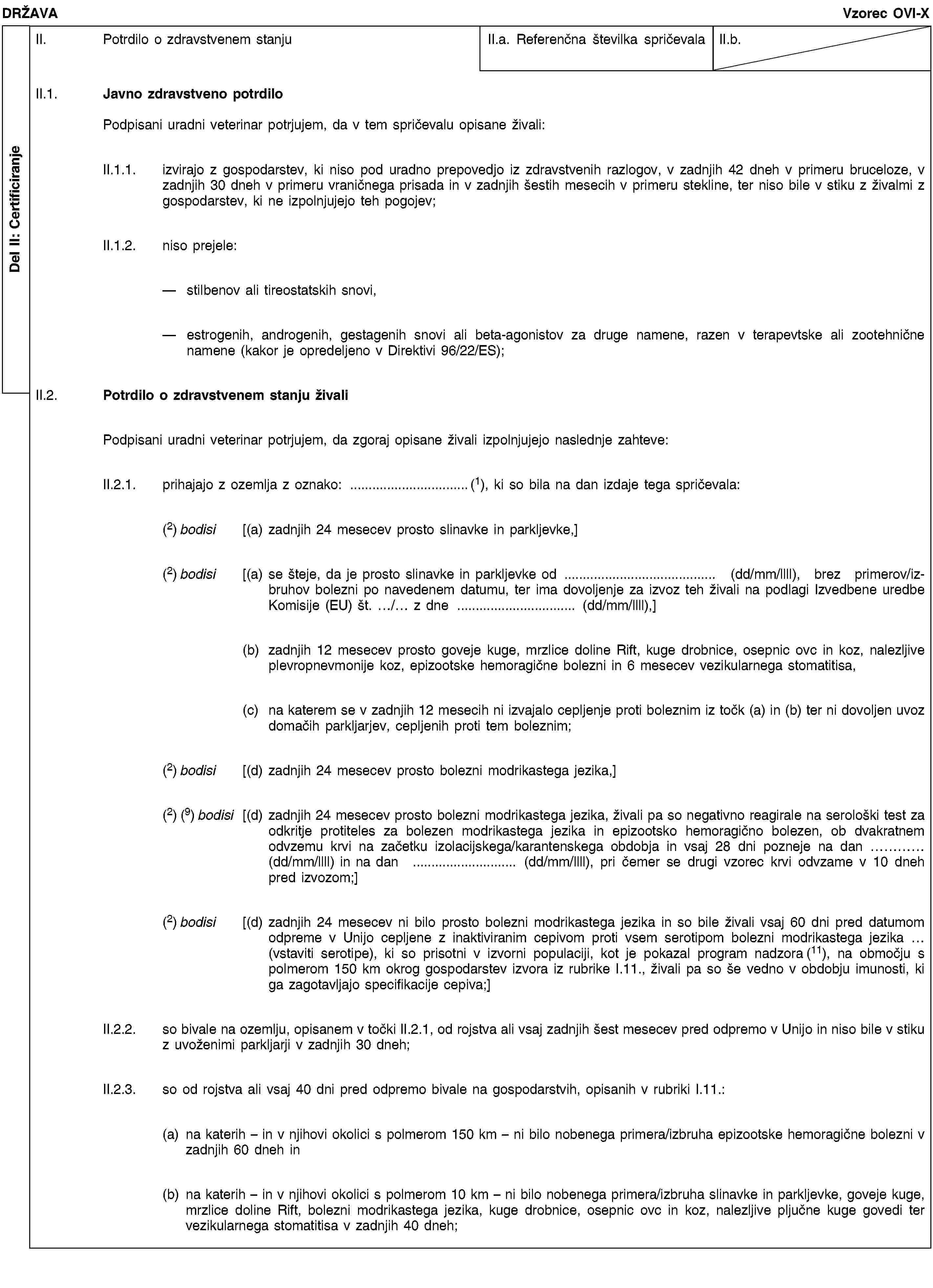 Del II: CertificiranjeDRŽAVAVzorec OVI-XII. Potrdilo o zdravstvenem stanjuII.a. Referenčna številka spričevalaII.b.II.1. Javno zdravstveno potrdiloPodpisani uradni veterinar potrjujem, da v tem spričevalu opisane živali:II.1.1. izvirajo z gospodarstev, ki niso pod uradno prepovedjo iz zdravstvenih razlogov, v zadnjih 42 dneh v primeru bruceloze, v zadnjih 30 dneh v primeru vraničnega prisada in v zadnjih šestih mesecih v primeru stekline, ter niso bile v stiku z živalmi z gospodarstev, ki ne izpolnjujejo teh pogojev;II.1.2. niso prejele:stilbenov ali tireostatskih snovi,estrogenih, androgenih, gestagenih snovi ali beta-agonistov za druge namene, razen v terapevtske ali zootehnične namene (kakor je opredeljeno v Direktivi 96/22/ES);II.2. Potrdilo o zdravstvenem stanju živaliPodpisani uradni veterinar potrjujem, da zgoraj opisane živali izpolnjujejo naslednje zahteve:II.2.1. prihajajo z ozemlja z oznako: …(1), ki so bila na dan izdaje tega spričevala:(2) bodisi [(a) zadnjih 24 mesecev prosto slinavke in parkljevke,](2) bodisi [(a) se šteje, da je prosto slinavke in parkljevke od … (dd/mm/llll), brez primerov/izbruhov bolezni po navedenem datumu, ter ima dovoljenje za izvoz teh živali na podlagi Izvedbene uredbe Komisije (EU) št. …/… z dne … (dd/mm/llll),](b) zadnjih 12 mesecev prosto goveje kuge, mrzlice doline Rift, kuge drobnice, osepnic ovc in koz, nalezljive plevropnevmonije koz, epizootske hemoragične bolezni in 6 mesecev vezikularnega stomatitisa,(c) na katerem se v zadnjih 12 mesecih ni izvajalo cepljenje proti boleznim iz točk (a) in (b) ter ni dovoljen uvoz domačih parkljarjev, cepljenih proti tem boleznim;(2) bodisi [(d) zadnjih 24 mesecev prosto bolezni modrikastega jezika,](2) (9) bodisi [(d) zadnjih 24 mesecev prosto bolezni modrikastega jezika, živali pa so negativno reagirale na serološki test za odkritje protiteles za bolezen modrikastega jezika in epizootsko hemoragično bolezen, ob dvakratnem odvzemu krvi na začetku izolacijskega/karantenskega obdobja in vsaj 28 dni pozneje na dan … (dd/mm/llll) in na dan … (dd/mm/llll), pri čemer se drugi vzorec krvi odvzame v 10 dneh pred izvozom;](2) bodisi [(d) zadnjih 24 mesecev ni bilo prosto bolezni modrikastega jezika in so bile živali vsaj 60 dni pred datumom odpreme v Unijo cepljene z inaktiviranim cepivom proti vsem serotipom bolezni modrikastega jezika … (vstaviti serotipe), ki so prisotni v izvorni populaciji, kot je pokazal program nadzora (11), na območju s polmerom 150 km okrog gospodarstev izvora iz rubrike I.11., živali pa so še vedno v obdobju imunosti, ki ga zagotavljajo specifikacije cepiva;]II.2.2. so bivale na ozemlju, opisanem v točki II.2.1, od rojstva ali vsaj zadnjih šest mesecev pred odpremo v Unijo in niso bile v stiku z uvoženimi parkljarji v zadnjih 30 dneh;II.2.3. so od rojstva ali vsaj 40 dni pred odpremo bivale na gospodarstvih, opisanih v rubriki I.11.:(a) na katerih – in v njihovi okolici s polmerom 150 km – ni bilo nobenega primera/izbruha epizootske hemoragične bolezni v zadnjih 60 dneh in(b) na katerih – in v njihovi okolici s polmerom 10 km – ni bilo nobenega primera/izbruha slinavke in parkljevke, goveje kuge, mrzlice doline Rift, bolezni modrikastega jezika, kuge drobnice, osepnic ovc in koz, nalezljive pljučne kuge govedi ter vezikularnega stomatitisa v zadnjih 40 dneh;