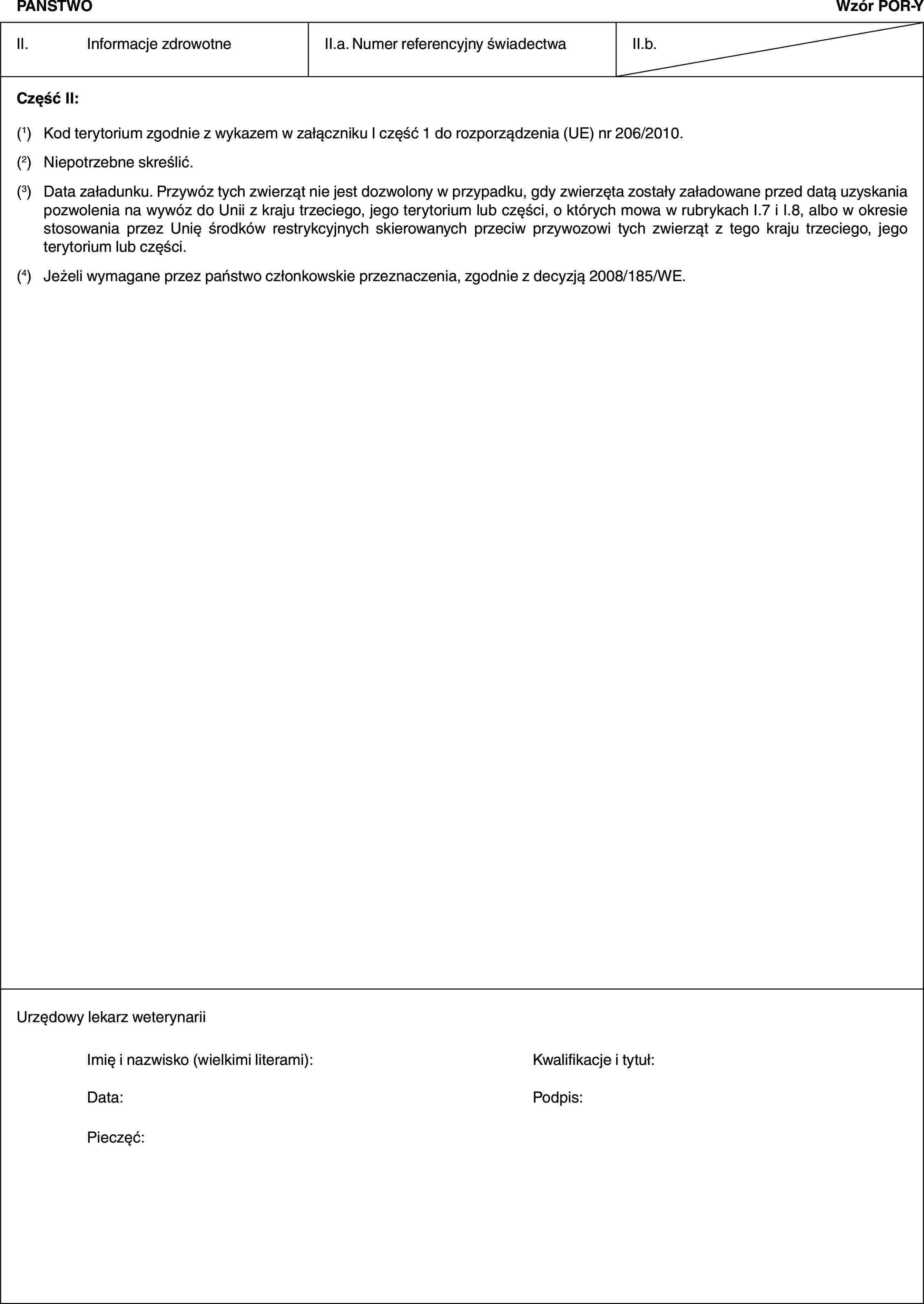 PAŃSTWOWzór POR-YII. Informacje zdrowotneII.a. Numer referencyjny świadectwaII.b.Część II:(1) Kod terytorium zgodnie z wykazem w załączniku I część 1 do rozporządzenia (UE) nr 206/2010.(2) Niepotrzebne skreślić.(3) Data załadunku. Przywóz tych zwierząt nie jest dozwolony w przypadku, gdy zwierzęta zostały załadowane przed datą uzyskania pozwolenia na wywóz do Unii z kraju trzeciego, jego terytorium lub części, o których mowa w rubrykach I.7 i I.8, albo w okresie stosowania przez Unię środków restrykcyjnych skierowanych przeciw przywozowi tych zwierząt z tego kraju trzeciego, jego terytorium lub części.(4) Jeżeli wymagane przez państwo członkowskie przeznaczenia, zgodnie z decyzją 2008/185/WE.Urzędowy lekarz weterynariiImię i nazwisko (wielkimi literami): Kwalifikacje i tytuł:Data: Podpis:Pieczęć: