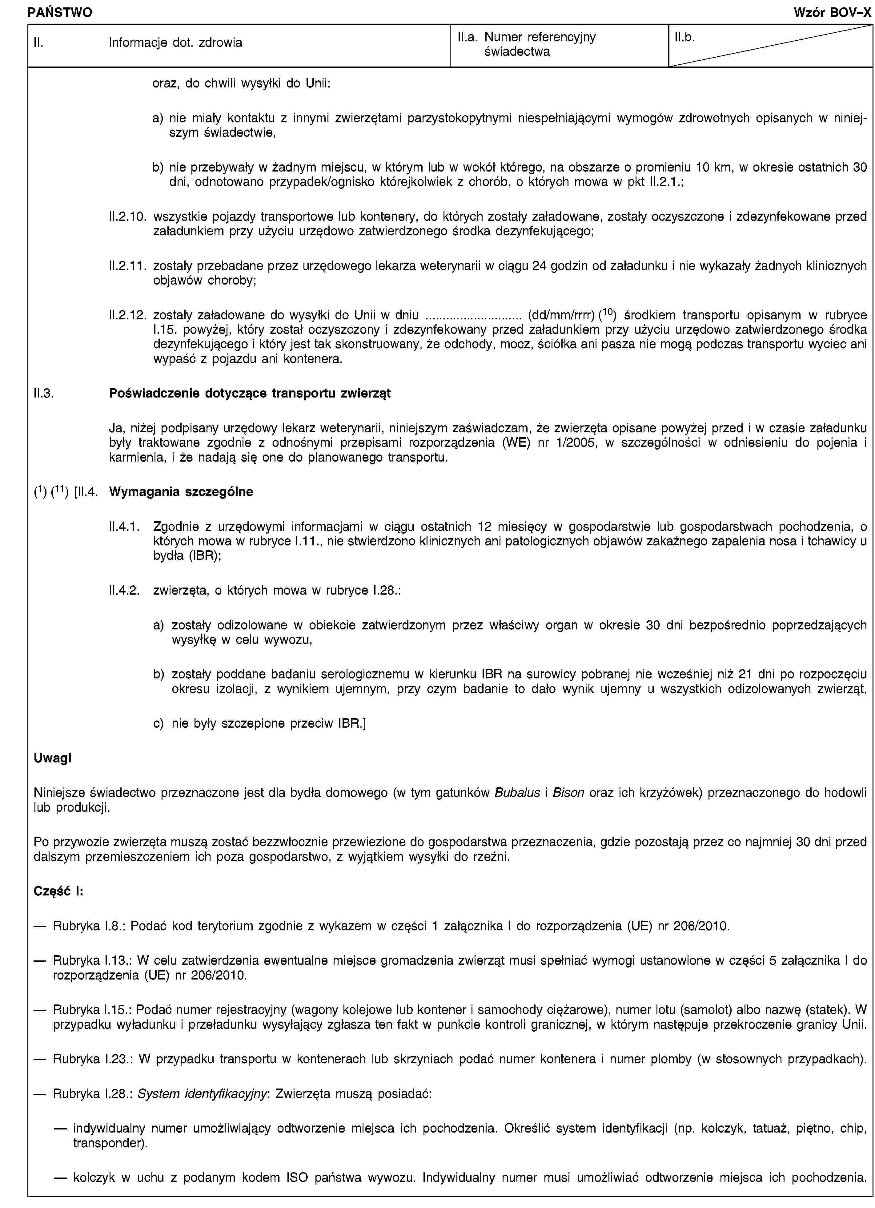 PAŃSTWOWzór BOV–XII. Informacje dot. zdrowiaII.a. Numer referencyjny świadectwaII.b.oraz, do chwili wysyłki do Unii:a) nie miały kontaktu z innymi zwierzętami parzystokopytnymi niespełniającymi wymogów zdrowotnych opisanych w niniejszym świadectwie,b) nie przebywały w żadnym miejscu, w którym lub w wokół którego, na obszarze o promieniu 10 km, w okresie ostatnich 30 dni, odnotowano przypadek/ognisko którejkolwiek z chorób, o których mowa w pkt II.2.1.;II.2.10. wszystkie pojazdy transportowe lub kontenery, do których zostały załadowane, zostały oczyszczone i zdezynfekowane przed załadunkiem przy użyciu urzędowo zatwierdzonego środka dezynfekującego;II.2.11. zostały przebadane przez urzędowego lekarza weterynarii w ciągu 24 godzin od załadunku i nie wykazały żadnych klinicznych objawów choroby;II.2.12. zostały załadowane do wysyłki do Unii w dniu … (dd/mm/rrrr) (10) środkiem transportu opisanym w rubryce I.15. powyżej, który został oczyszczony i zdezynfekowany przed załadunkiem przy użyciu urzędowo zatwierdzonego środka dezynfekującego i który jest tak skonstruowany, że odchody, mocz, ściółka ani pasza nie mogą podczas transportu wyciec ani wypaść z pojazdu ani kontenera.II.3. Poświadczenie dotyczące transportu zwierzątJa, niżej podpisany urzędowy lekarz weterynarii, niniejszym zaświadczam, że zwierzęta opisane powyżej przed i w czasie załadunku były traktowane zgodnie z odnośnymi przepisami rozporządzenia (WE) nr 1/2005, w szczególności w odniesieniu do pojenia i karmienia, i że nadają się one do planowanego transportu.(1) (11) [II.4. Wymagania szczególneII.4.1. Zgodnie z urzędowymi informacjami w ciągu ostatnich 12 miesięcy w gospodarstwie lub gospodarstwach pochodzenia, o których mowa w rubryce I.11., nie stwierdzono klinicznych ani patologicznych objawów zakaźnego zapalenia nosa i tchawicy u bydła (IBR);II.4.2. zwierzęta, o których mowa w rubryce I.28.:a) zostały odizolowane w obiekcie zatwierdzonym przez właściwy organ w okresie 30 dni bezpośrednio poprzedzających wysyłkę w celu wywozu,b) zostały poddane badaniu serologicznemu w kierunku IBR na surowicy pobranej nie wcześniej niż 21 dni po rozpoczęciu okresu izolacji, z wynikiem ujemnym, przy czym badanie to dało wynik ujemny u wszystkich odizolowanych zwierząt,c) nie były szczepione przeciw IBR.]UwagiNiniejsze świadectwo przeznaczone jest dla bydła domowego (w tym gatunków Bubalus i Bison oraz ich krzyżówek) przeznaczonego do hodowli lub produkcji.Po przywozie zwierzęta muszą zostać bezzwłocznie przewiezione do gospodarstwa przeznaczenia, gdzie pozostają przez co najmniej 30 dni przed dalszym przemieszczeniem ich poza gospodarstwo, z wyjątkiem wysyłki do rzeźni.Część I:Rubryka I.8.: Podać kod terytorium zgodnie z wykazem w części 1 załącznika I do rozporządzenia (UE) nr 206/2010.Rubryka I.13.: W celu zatwierdzenia ewentualne miejsce gromadzenia zwierząt musi spełniać wymogi ustanowione w części 5 załącznika I do rozporządzenia (UE) nr 206/2010.Rubryka I.15.: Podać numer rejestracyjny (wagony kolejowe lub kontener i samochody ciężarowe), numer lotu (samolot) albo nazwę (statek). W przypadku wyładunku i przeładunku wysyłający zgłasza ten fakt w punkcie kontroli granicznej, w którym następuje przekroczenie granicy Unii.Rubryka I.23.: W przypadku transportu w kontenerach lub skrzyniach podać numer kontenera i numer plomby (w stosownych przypadkach).Rubryka I.28.: System identyfikacyjny: Zwierzęta muszą posiadać:indywidualny numer umożliwiający odtworzenie miejsca ich pochodzenia. Określić system identyfikacji (np. kolczyk, tatuaż, piętno, chip, transponder).kolczyk w uchu z podanym kodem ISO państwa wywozu. Indywidualny numer musi umożliwiać odtworzenie miejsca ich pochodzenia.