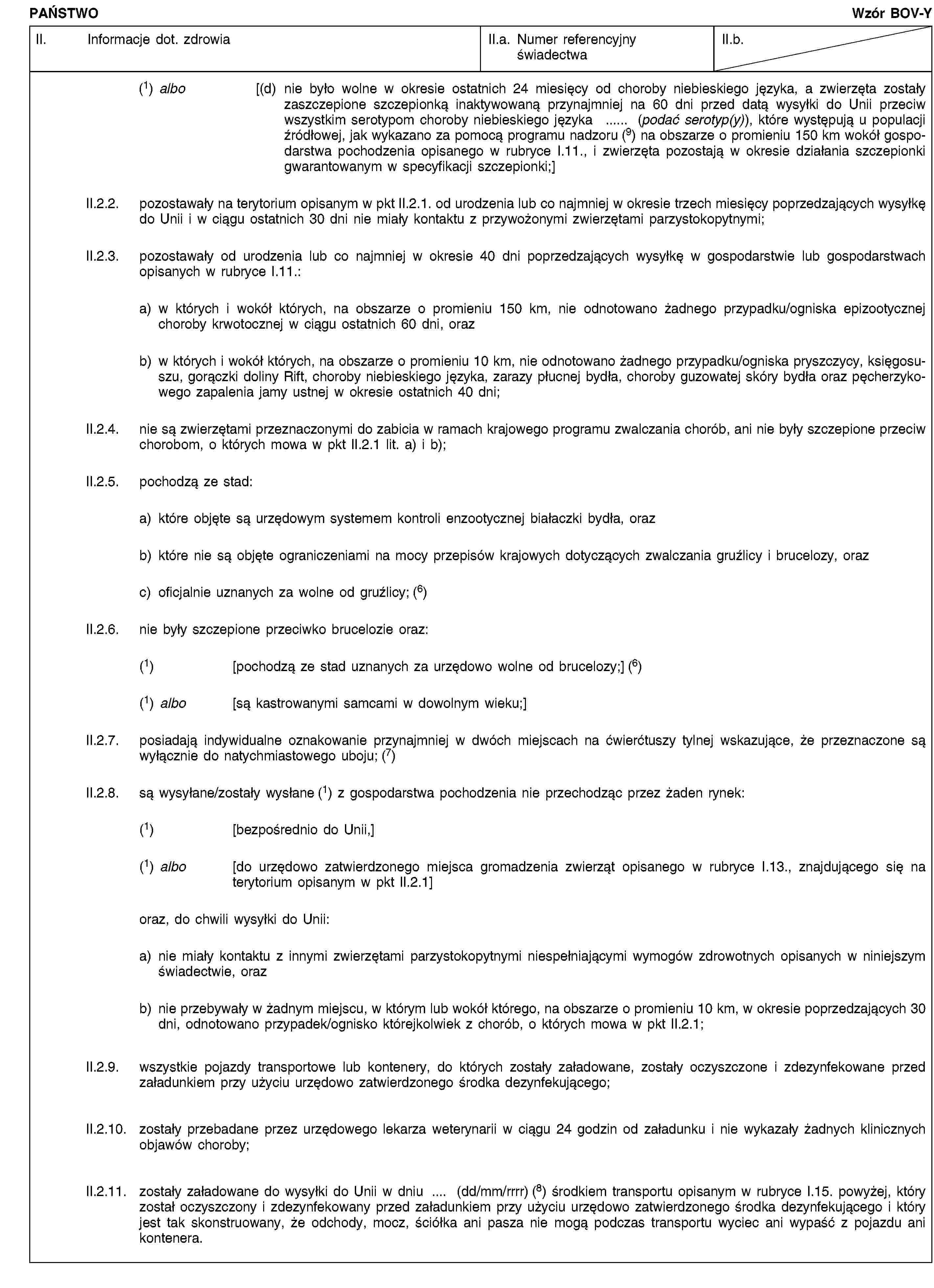 PAŃSTWOWzór BOV-YII. Informacje dot. zdrowiaII.a. Numer referencyjny świadectwaII.b.(1) albo [(d) nie było wolne w okresie ostatnich 24 miesięcy od choroby niebieskiego języka, a zwierzęta zostały zaszczepione szczepionką inaktywowaną przynajmniej na 60 dni przed datą wysyłki do Unii przeciw wszystkim serotypom choroby niebieskiego języka … (podać serotyp(y)), które występują u populacji źródłowej, jak wykazano za pomocą programu nadzoru (9) na obszarze o promieniu 150 km wokół gospodarstwa pochodzenia opisanego w rubryce I.11., i zwierzęta pozostają w okresie działania szczepionki gwarantowanym w specyfikacji szczepionki;]II.2.2. pozostawały na terytorium opisanym w pkt II.2.1. od urodzenia lub co najmniej w okresie trzech miesięcy poprzedzających wysyłkę do Unii i w ciągu ostatnich 30 dni nie miały kontaktu z przywożonymi zwierzętami parzystokopytnymi;II.2.3. pozostawały od urodzenia lub co najmniej w okresie 40 dni poprzedzających wysyłkę w gospodarstwie lub gospodarstwach opisanych w rubryce I.11.:a) w których i wokół których, na obszarze o promieniu 150 km, nie odnotowano żadnego przypadku/ogniska epizootycznej choroby krwotocznej w ciągu ostatnich 60 dni, orazb) w których i wokół których, na obszarze o promieniu 10 km, nie odnotowano żadnego przypadku/ogniska pryszczycy, księgosuszu, gorączki doliny Rift, choroby niebieskiego języka, zarazy płucnej bydła, choroby guzowatej skóry bydła oraz pęcherzykowego zapalenia jamy ustnej w okresie ostatnich 40 dni;II.2.4. nie są zwierzętami przeznaczonymi do zabicia w ramach krajowego programu zwalczania chorób, ani nie były szczepione przeciw chorobom, o których mowa w pkt II.2.1 lit. a) i b);II.2.5. pochodzą ze stad:a) które objęte są urzędowym systemem kontroli enzootycznej białaczki bydła, orazb) które nie są objęte ograniczeniami na mocy przepisów krajowych dotyczących zwalczania gruźlicy i brucelozy, orazc) oficjalnie uznanych za wolne od gruźlicy; (6)II.2.6. nie były szczepione przeciwko brucelozie oraz:(1) [pochodzą ze stad uznanych za urzędowo wolne od brucelozy;] (6)(1) albo [są kastrowanymi samcami w dowolnym wieku;]II.2.7. posiadają indywidualne oznakowanie przynajmniej w dwóch miejscach na ćwierćtuszy tylnej wskazujące, że przeznaczone są wyłącznie do natychmiastowego uboju; (7)II.2.8. są wysyłane/zostały wysłane (1) z gospodarstwa pochodzenia nie przechodząc przez żaden rynek:(1) [bezpośrednio do Unii,](1) albo [do urzędowo zatwierdzonego miejsca gromadzenia zwierząt opisanego w rubryce I.13., znajdującego się na terytorium opisanym w pkt II.2.1]oraz, do chwili wysyłki do Unii:a) nie miały kontaktu z innymi zwierzętami parzystokopytnymi niespełniającymi wymogów zdrowotnych opisanych w niniejszym świadectwie, orazb) nie przebywały w żadnym miejscu, w którym lub wokół którego, na obszarze o promieniu 10 km, w okresie poprzedzających 30 dni, odnotowano przypadek/ognisko którejkolwiek z chorób, o których mowa w pkt II.2.1;II.2.9. wszystkie pojazdy transportowe lub kontenery, do których zostały załadowane, zostały oczyszczone i zdezynfekowane przed załadunkiem przy użyciu urzędowo zatwierdzonego środka dezynfekującego;II.2.10. zostały przebadane przez urzędowego lekarza weterynarii w ciągu 24 godzin od załadunku i nie wykazały żadnych klinicznych objawów choroby;II.2.11. zostały załadowane do wysyłki do Unii w dniu … (dd/mm/rrrr) (8) środkiem transportu opisanym w rubryce I.15. powyżej, który został oczyszczony i zdezynfekowany przed załadunkiem przy użyciu urzędowo zatwierdzonego środka dezynfekującego i który jest tak skonstruowany, że odchody, mocz, ściółka ani pasza nie mogą podczas transportu wyciec ani wypaść z pojazdu ani kontenera.