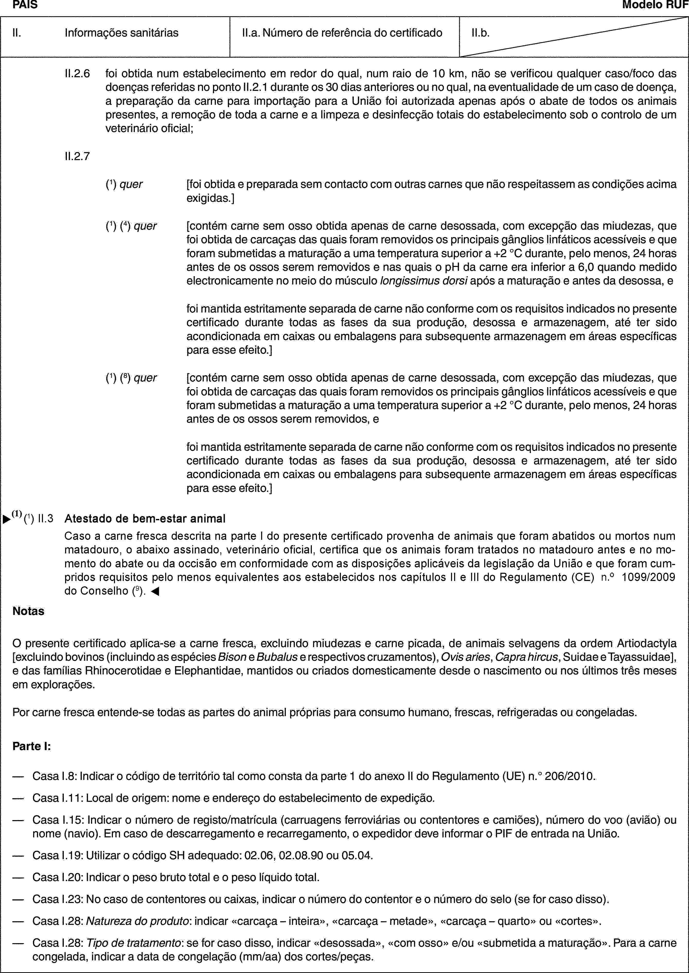 PAÍSModelo RUFII. Informações sanitáriasII.a. Número de referência do certificadoII.b.II.2.6 foi obtida num estabelecimento em redor do qual, num raio de 10 km, não se verificou qualquer caso/foco das doenças referidas no ponto II.2.1 durante os 30 dias anteriores ou no qual, na eventualidade de um caso de doença, a preparação da carne para importação para a União foi autorizada apenas após o abate de todos os animais presentes, a remoção de toda a carne e a limpeza e desinfecção totais do estabelecimento sob o controlo de um veterinário oficial;II.2.7(1) quer [foi obtida e preparada sem contacto com outras carnes que não respeitassem as condições acima exigidas.](1) (4) quer [contém carne sem osso obtida apenas de carne desossada, com excepção das miudezas, que foi obtida de carcaças das quais foram removidos os principais gânglios linfáticos acessíveis e que foram submetidas a maturação a uma temperatura superior a +2 °C durante, pelo menos, 24 horas antes de os ossos serem removidos e nas quais o pH da carne era inferior a 6,0 quando medido electronicamente no meio do músculo longissimus dorsi após a maturação e antes da desossa, efoi mantida estritamente separada de carne não conforme com os requisitos indicados no presente certificado durante todas as fases da sua produção, desossa e armazenagem, até ter sido acondicionada em caixas ou embalagens para subsequente armazenagem em áreas específicas para esse efeito.](1) (8) quer [contém carne sem osso obtida apenas de carne desossada, com excepção das miudezas, que foi obtida de carcaças das quais foram removidos os principais gânglios linfáticos acessíveis e que foram submetidas a maturação a uma temperatura superior a +2 °C durante, pelo menos, 24 horas antes de os ossos serem removidos, efoi mantida estritamente separada de carne não conforme com os requisitos indicados no presente certificado durante todas as fases da sua produção, desossa e armazenagem, até ter sido acondicionada em caixas ou embalagens para subsequente armazenagem em áreas específicas para esse efeito.]NotasO presente certificado aplica-se a carne fresca, excluindo miudezas e carne picada, de animais selvagens da ordem Artiodactyla [excluindo bovinos (incluindo as espécies Bison e Bubalus e respectivos cruzamentos), Ovis aries, Capra hircus, Suidae e Tayassuidae], e das famílias Rhinocerotidae e Elephantidae, mantidos ou criados domesticamente desde o nascimento ou nos últimos três meses em explorações.Por carne fresca entende-se todas as partes do animal próprias para consumo humano, frescas, refrigeradas ou congeladas.Parte I:— Casa I.8: Indicar o código de território tal como consta da parte 1 do anexo II do Regulamento (UE) n.° 206/2010.— Casa I.11: Local de origem: nome e endereço do estabelecimento de expedição.— Casa I.15: Indicar o número de registo/matrícula (carruagens ferroviárias ou contentores e camiões), número do voo (avião) ou nome (navio). Em caso de descarregamento e recarregamento, o expedidor deve informar o PIF de entrada na União.— Casa I.19: Utilizar o código SH adequado: 02.06, 02.08.90 ou 05.04.— Casa I.20: Indicar o peso bruto total e o peso líquido total.— Casa I.23: No caso de contentores ou caixas, indicar o número do contentor e o número do selo (se for caso disso).— Casa I.28: Natureza do produto: indicar «carcaça – inteira», «carcaça – metade», «carcaça – quarto» ou «cortes».— Casa I.28: Tipo de tratamento: se for caso disso, indicar «desossada», «com osso» e/ou «submetida a maturação». Para a carne congelada, indicar a data de congelação (mm/aa) dos cortes/peças.