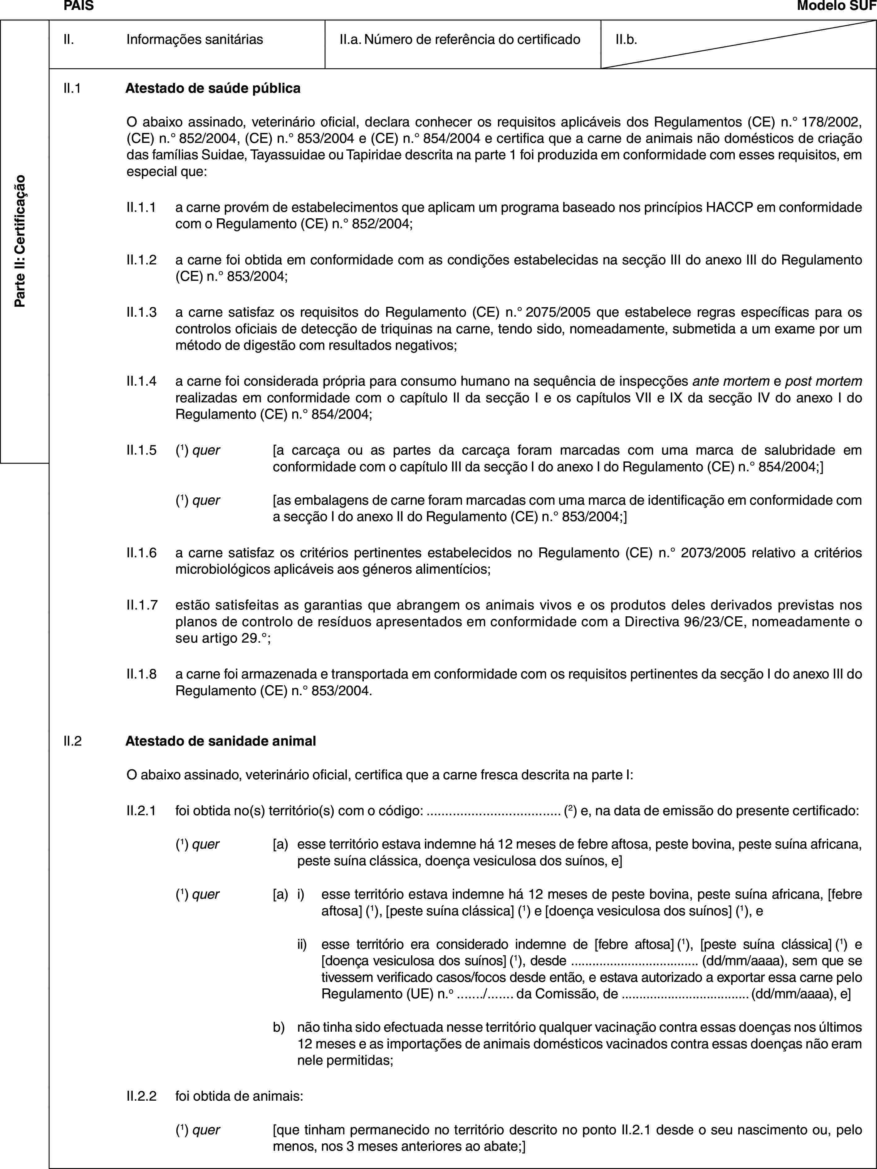 Parte II: CertificaçãoPAÍSModelo SUFII. Informações sanitáriasII.a. Número de referência do certificadoII.b.II.1 Atestado de saúde públicaO abaixo assinado, veterinário oficial, declara conhecer os requisitos aplicáveis dos Regulamentos (CE) n.° 178/2002, (CE) n.° 852/2004, (CE) n.° 853/2004 e (CE) n.° 854/2004 e certifica que a carne de animais não domésticos de criação das famílias Suidae, Tayassuidae ou Tapiridae descrita na parte 1 foi produzida em conformidade com esses requisitos, em especial que:II.1.1 a carne provém de estabelecimentos que aplicam um programa baseado nos princípios HACCP em conformidade com o Regulamento (CE) n.° 852/2004;II.1.2 a carne foi obtida em conformidade com as condições estabelecidas na secção III do anexo III do Regulamento (CE) n.° 853/2004;II.1.3 a carne satisfaz os requisitos do Regulamento (CE) n.° 2075/2005 que estabelece regras específicas para os controlos oficiais de detecção de triquinas na carne, tendo sido, nomeadamente, submetida a um exame por um método de digestão com resultados negativos;II.1.4 a carne foi considerada própria para consumo humano na sequência de inspecções ante mortem e post mortem realizadas em conformidade com o capítulo II da secção I e os capítulos VII e IX da secção IV do anexo I do Regulamento (CE) n.° 854/2004;II.1.5 (1) quer [a carcaça ou as partes da carcaça foram marcadas com uma marca de salubridade em conformidade com o capítulo III da secção I do anexo I do Regulamento (CE) n.° 854/2004;](1) quer [as embalagens de carne foram marcadas com uma marca de identificação em conformidade com a secção I do anexo II do Regulamento (CE) n.° 853/2004;]II.1.6 a carne satisfaz os critérios pertinentes estabelecidos no Regulamento (CE) n.° 2073/2005 relativo a critérios microbiológicos aplicáveis aos géneros alimentícios;II.1.7 estão satisfeitas as garantias que abrangem os animais vivos e os produtos deles derivados previstas nos planos de controlo de resíduos apresentados em conformidade com a Directiva 96/23/CE, nomeadamente o seu artigo 29.°;II.1.8 a carne foi armazenada e transportada em conformidade com os requisitos pertinentes da secção I do anexo III do Regulamento (CE) n.° 853/2004.II.2 Atestado de sanidade animalO abaixo assinado, veterinário oficial, certifica que a carne fresca descrita na parte I:II.2.1 foi obtida no(s) território(s) com o código: … (2) e, na data de emissão do presente certificado:(1) quer [a) esse território estava indemne há 12 meses de febre aftosa, peste bovina, peste suína africana, peste suína clássica, doença vesiculosa dos suínos, e](1) quer [a) i) esse território estava indemne há 12 meses de peste bovina, peste suína africana, [febre aftosa] (1), [peste suína clássica] (1) e [doença vesiculosa dos suínos] (1), eii) esse território era considerado indemne de [febre aftosa] (1), [peste suína clássica] (1) e [doença vesiculosa dos suínos] (1), desde … (dd/mm/aaaa), sem que se tivessem verificado casos/focos desde então, e estava autorizado a exportar essa carne pelo Regulamento (UE) n.o …/… da Comissão, de … (dd/mm/aaaa), e]b) não tinha sido efectuada nesse território qualquer vacinação contra essas doenças nos últimos 12 meses e as importações de animais domésticos vacinados contra essas doenças não eram nele permitidas;II.2.2 foi obtida de animais:(1) quer [que tinham permanecido no território descrito no ponto II.2.1 desde o seu nascimento ou, pelo menos, nos 3 meses anteriores ao abate;]