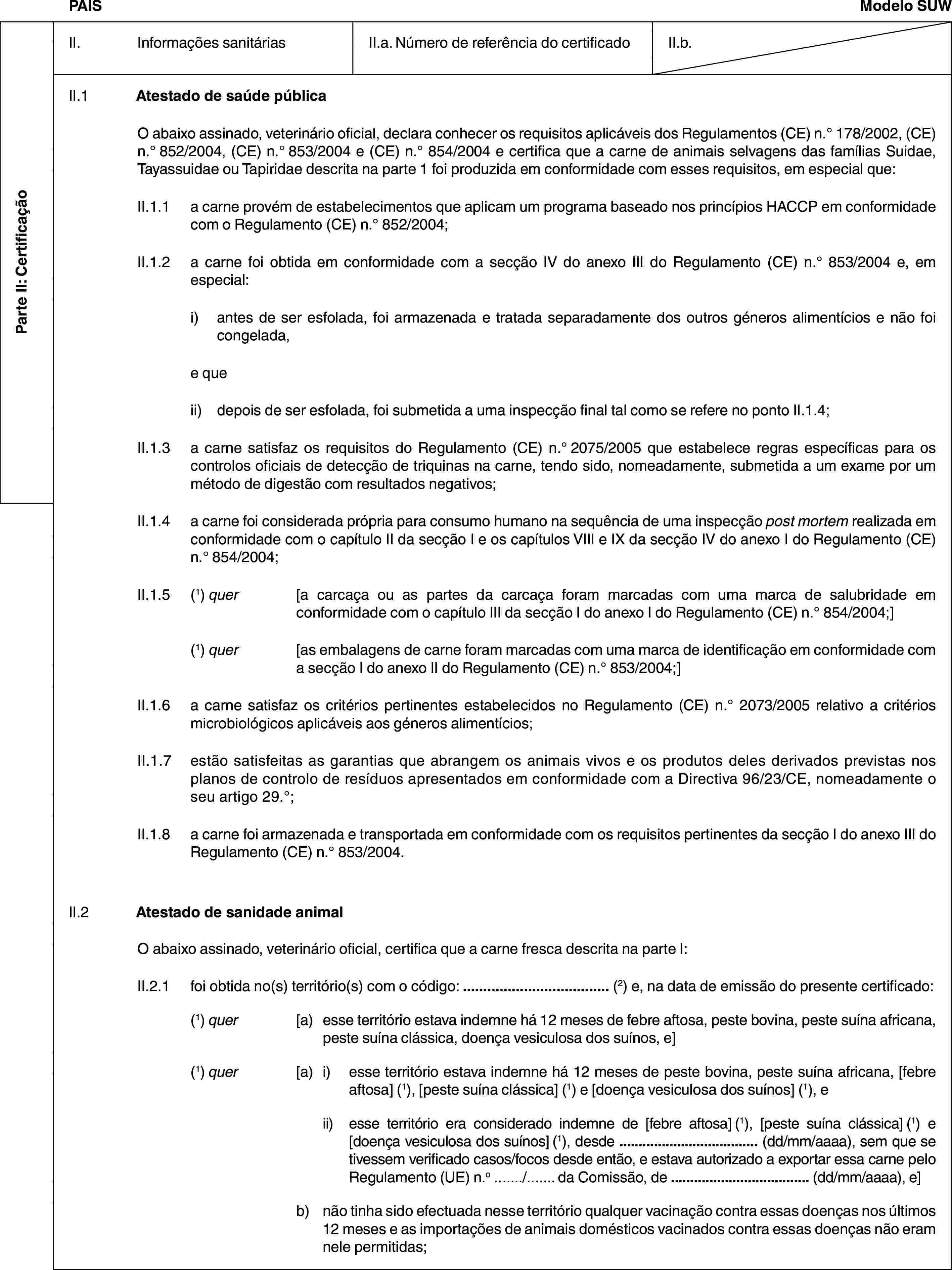 Parte II: CertificaçãoPAÍSModelo SUWII. Informações sanitáriasII.a. Número de referência do certificadoII.b.II.1 Atestado de saúde públicaO abaixo assinado, veterinário oficial, declara conhecer os requisitos aplicáveis dos Regulamentos (CE) n.° 178/2002, (CE) n.° 852/2004, (CE) n.° 853/2004 e (CE) n.° 854/2004 e certifica que a carne de animais selvagens das famílias Suidae, Tayassuidae ou Tapiridae descrita na parte 1 foi produzida em conformidade com esses requisitos, em especial que:II.1.1 a carne provém de estabelecimentos que aplicam um programa baseado nos princípios HACCP em conformidade com o Regulamento (CE) n.° 852/2004;II.1.2 a carne foi obtida em conformidade com a secção IV do anexo III do Regulamento (CE) n.° 853/2004 e, em especial:i) antes de ser esfolada, foi armazenada e tratada separadamente dos outros géneros alimentícios e não foi congelada,e queii) depois de ser esfolada, foi submetida a uma inspecção final tal como se refere no ponto II.1.4;II.1.3 a carne satisfaz os requisitos do Regulamento (CE) n.° 2075/2005 que estabelece regras específicas para os controlos oficiais de detecção de triquinas na carne, tendo sido, nomeadamente, submetida a um exame por um método de digestão com resultados negativos;II.1.4 a carne foi considerada própria para consumo humano na sequência de uma inspecção post mortem realizada em conformidade com o capítulo II da secção I e os capítulos VIII e IX da secção IV do anexo I do Regulamento (CE) n.° 854/2004;II.1.5 (1) quer [a carcaça ou as partes da carcaça foram marcadas com uma marca de salubridade em conformidade com o capítulo III da secção I do anexo I do Regulamento (CE) n.° 854/2004;](1) quer [as embalagens de carne foram marcadas com uma marca de identificação em conformidade com a secção I do anexo II do Regulamento (CE) n.° 853/2004;]II.1.6 a carne satisfaz os critérios pertinentes estabelecidos no Regulamento (CE) n.° 2073/2005 relativo a critérios microbiológicos aplicáveis aos géneros alimentícios;II.1.7 estão satisfeitas as garantias que abrangem os animais vivos e os produtos deles derivados previstas nos planos de controlo de resíduos apresentados em conformidade com a Directiva 96/23/CE, nomeadamente o seu artigo 29.°;II.1.8 a carne foi armazenada e transportada em conformidade com os requisitos pertinentes da secção I do anexo III do Regulamento (CE) n.° 853/2004.II.2 Atestado de sanidade animalO abaixo assinado, veterinário oficial, certifica que a carne fresca descrita na parte I:II.2.1 foi obtida no(s) território(s) com o código: … (2) e, na data de emissão do presente certificado:(1) quer [a) esse território estava indemne há 12 meses de febre aftosa, peste bovina, peste suína africana, peste suína clássica, doença vesiculosa dos suínos, e](1) quer [a) i) esse território estava indemne há 12 meses de peste bovina, peste suína africana, [febre aftosa] (1), [peste suína clássica] (1) e [doença vesiculosa dos suínos] (1), eii) esse território era considerado indemne de [febre aftosa] (1), [peste suína clássica] (1) e [doença vesiculosa dos suínos] (1), desde … (dd/mm/aaaa), sem que se tivessem verificado casos/focos desde então, e estava autorizado a exportar essa carne pelo Regulamento (UE) n.o …/… da Comissão, de … (dd/mm/aaaa), e]b) não tinha sido efectuada nesse território qualquer vacinação contra essas doenças nos últimos 12 meses e as importações de animais domésticos vacinados contra essas doenças não eram nele permitidas;
