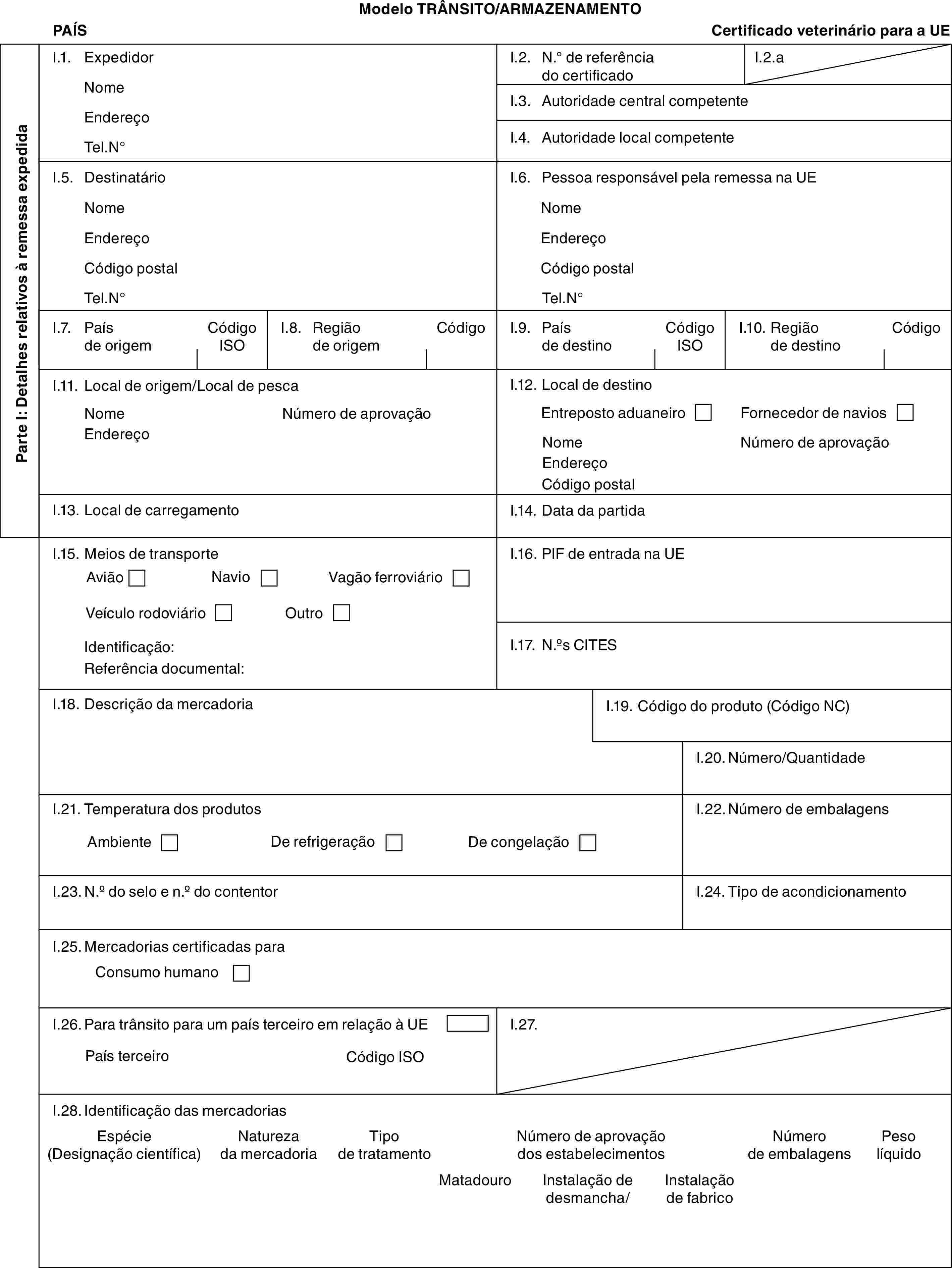 Modelo TRÂNSITO/ARMAZENAMENTOPAÍSCertificado veterinário para a UEParte I: Detalhes relativos à remessa expedidaI.1. ExpedidorNomeEndereçoTel.N°I.2. N.° de referência do certificadoI.2.aI.3. Autoridade central competenteI.4. Autoridade local competenteI.5. DestinatárioNomeEndereçoCódigo postalTel.N°I.6. Pessoa responsável pela remessa na UENomeEndereçoCódigo postalTel.N°I.7. País de origemCódigo ISOI.8. Região de origemCódigoI.9. País de destinoCódigo ISOI.10. Região de destinoCódigoI.11. Local de origem/Local de pescaNomeEndereçoNúmero de aprovaçãoI.12. Local de destinoEntreposto aduaneiroFornecedor de naviosNomeEndereçoCódigo postalNúmero de aprovaçãoI.13. Local de carregamentoI.14. Data da partidaI.15. Meios de transporteAviãoNavioVagão ferroviárioVeículo rodoviárioOutroIdentificação:Referência documental:I.16. PIF de entrada na UEI.17. N.os CITESI.18. Descrição da mercadoriaI.19. Código do produto (Código NC)I.20. Número/QuantidadeI.21. Temperatura dos produtosAmbienteDe refrigeraçãoDe congelaçãoI.22. Número de embalagensI.23. N.o do selo e n.o do contentorI.24. Tipo de acondicionamentoI.25. Mercadorias certificadas paraConsumo humanoI.26. Para trânsito para um país terceiro em relação à UEPaís terceiroCódigo ISOI.27.I.28. Identificação das mercadoriasEspécie (Designação científica)Natureza da mercadoriaTipo de tratamentoNúmero de aprovação dos estabelecimentosNúmero de embalagensPeso líquidoMatadouroInstalação de desmancha/Instalação de fabrico