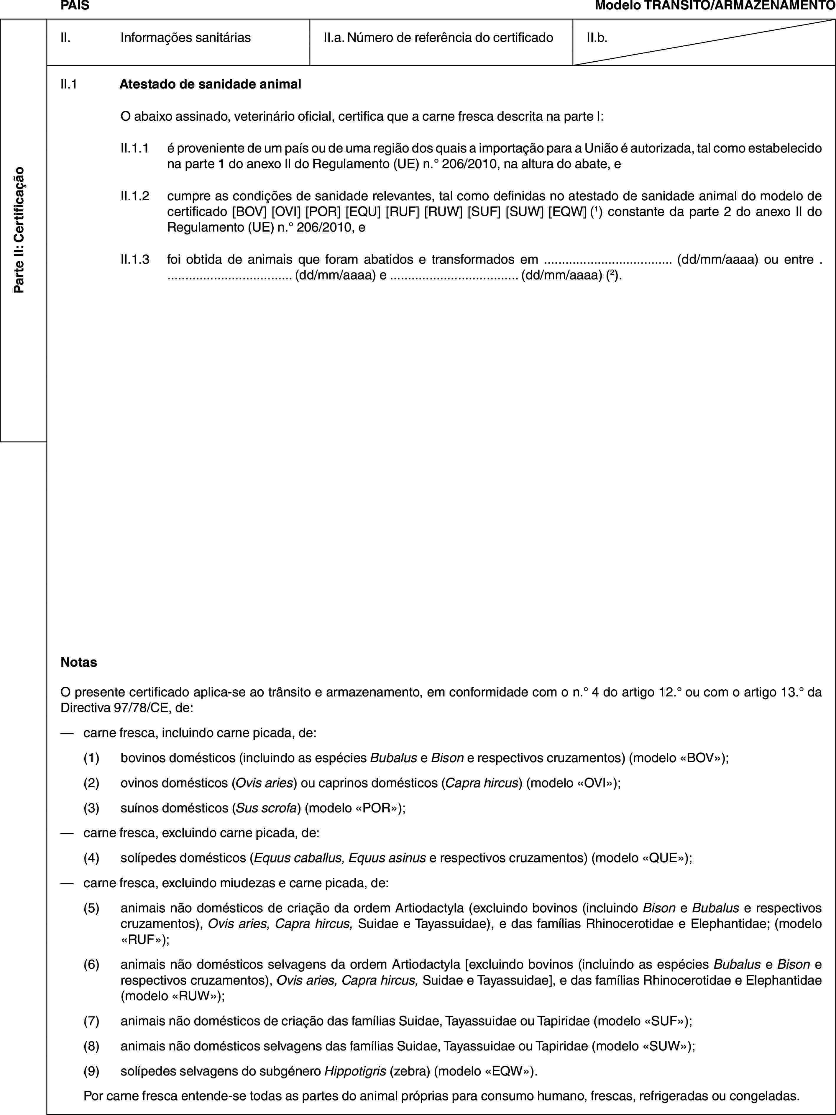Parte II: CertificaçãoPAÍSModelo TRÂNSITO/ARMAZENAMENTOII. Informações sanitáriasII.a. Número de referência do certificadoII.b.II.1 Atestado de sanidade animalO abaixo assinado, veterinário oficial, certifica que a carne fresca descrita na parte I:II.1.1 é proveniente de um país ou de uma região dos quais a importação para a União é autorizada, tal como estabelecido na parte 1 do anexo II do Regulamento (UE) n.° 206/2010, na altura do abate, eII.1.2 cumpre as condições de sanidade relevantes, tal como definidas no atestado de sanidade animal do modelo de certificado [BOV] [OVI] [POR] [EQU] [RUF] [RUW] [SUF] [SUW] [EQW] (1) constante da parte 2 do anexo II do Regulamento (UE) n.° 206/2010, eII.1.3 foi obtida de animais que foram abatidos e transformados em … (dd/mm/aaaa) ou entre … (dd/mm/aaaa) e … (dd/mm/aaaa) (2).NotasO presente certificado aplica-se ao trânsito e armazenamento, em conformidade com o n.° 4 do artigo 12.° ou com o artigo 13.° da Directiva 97/78/CE, de:— carne fresca, incluindo carne picada, de:(1) bovinos domésticos (incluindo as espécies Bubalus e Bison e respectivos cruzamentos) (modelo «BOV»);(2) ovinos domésticos (Ovis aries) ou caprinos domésticos (Capra hircus) (modelo «OVI»);(3) suínos domésticos (Sus scrofa) (modelo «POR»);— carne fresca, excluindo carne picada, de:(4) solípedes domésticos (Equus caballus, Equus asinus e respectivos cruzamentos) (modelo «QUE»);— carne fresca, excluindo miudezas e carne picada, de:(5) animais não domésticos de criação da ordem Artiodactyla (excluindo bovinos (incluindo Bison e Bubalus e respectivos cruzamentos), Ovis aries, Capra hircus, Suidae e Tayassuidae), e das famílias Rhinocerotidae e Elephantidae; (modelo «RUF»);(6) animais não domésticos selvagens da ordem Artiodactyla [excluindo bovinos (incluindo as espécies Bubalus e Bison e respectivos cruzamentos), Ovis aries, Capra hircus, Suidae e Tayassuidae], e das famílias Rhinocerotidae e Elephantidae (modelo «RUW»);(7) animais não domésticos de criação das famílias Suidae, Tayassuidae ou Tapiridae (modelo «SUF»);(8) animais não domésticos selvagens das famílias Suidae, Tayassuidae ou Tapiridae (modelo «SUW»);(9) solípedes selvagens do subgénero Hippotigris (zebra) (modelo «EQW»).Por carne fresca entende-se todas as partes do animal próprias para consumo humano, frescas, refrigeradas ou congeladas.