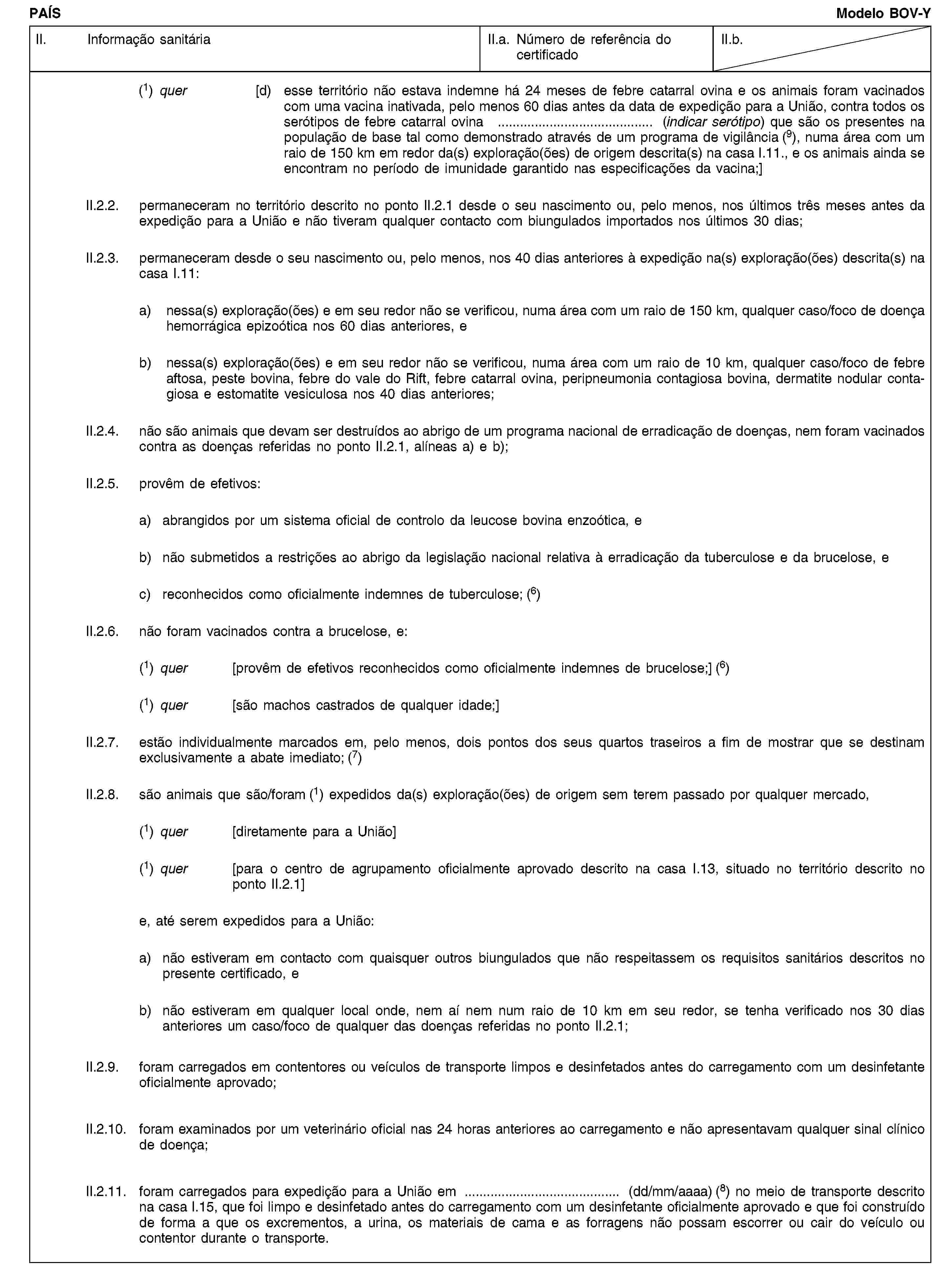 PAÍSModelo BOV-YII. Informação sanitáriaII.a. Número de referência do certificadoII.b.(1) quer [d) esse território não estava indemne há 24 meses de febre catarral ovina e os animais foram vacinados com uma vacina inativada, pelo menos 60 dias antes da data de expedição para a União, contra todos os serótipos de febre catarral ovina … (indicar serótipo) que são os presentes na população de base tal como demonstrado através de um programa de vigilância (9), numa área com um raio de 150 km em redor da(s) exploração(ões) de origem descrita(s) na casa I.11., e os animais ainda se encontram no período de imunidade garantido nas especificações da vacina;]II.2.2. permaneceram no território descrito no ponto II.2.1 desde o seu nascimento ou, pelo menos, nos últimos três meses antes da expedição para a União e não tiveram qualquer contacto com biungulados importados nos últimos 30 dias;II.2.3. permaneceram desde o seu nascimento ou, pelo menos, nos 40 dias anteriores à expedição na(s) exploração(ões) descrita(s) na casa I.11:a) nessa(s) exploração(ões) e em seu redor não se verificou, numa área com um raio de 150 km, qualquer caso/foco de doença hemorrágica epizoótica nos 60 dias anteriores, eb) nessa(s) exploração(ões) e em seu redor não se verificou, numa área com um raio de 10 km, qualquer caso/foco de febre aftosa, peste bovina, febre do vale do Rift, febre catarral ovina, peripneumonia contagiosa bovina, dermatite nodular contagiosa e estomatite vesiculosa nos 40 dias anteriores;II.2.4. não são animais que devam ser destruídos ao abrigo de um programa nacional de erradicação de doenças, nem foram vacinados contra as doenças referidas no ponto II.2.1, alíneas a) e b);II.2.5. provêm de efetivos:a) abrangidos por um sistema oficial de controlo da leucose bovina enzoótica, eb) não submetidos a restrições ao abrigo da legislação nacional relativa à erradicação da tuberculose e da brucelose, ec) reconhecidos como oficialmente indemnes de tuberculose; (6)II.2.6. não foram vacinados contra a brucelose, e:(1) quer [provêm de efetivos reconhecidos como oficialmente indemnes de brucelose;] (6)(1) quer [são machos castrados de qualquer idade;]II.2.7. estão individualmente marcados em, pelo menos, dois pontos dos seus quartos traseiros a fim de mostrar que se destinam exclusivamente a abate imediato; (7)II.2.8. são animais que são/foram (1) expedidos da(s) exploração(ões) de origem sem terem passado por qualquer mercado,(1) quer [diretamente para a União](1) quer [para o centro de agrupamento oficialmente aprovado descrito na casa I.13, situado no território descrito no ponto II.2.1]e, até serem expedidos para a União:a) não estiveram em contacto com quaisquer outros biungulados que não respeitassem os requisitos sanitários descritos no presente certificado, eb) não estiveram em qualquer local onde, nem aí nem num raio de 10 km em seu redor, se tenha verificado nos 30 dias anteriores um caso/foco de qualquer das doenças referidas no ponto II.2.1;II.2.9. foram carregados em contentores ou veículos de transporte limpos e desinfetados antes do carregamento com um desinfetante oficialmente aprovado;II.2.10. foram examinados por um veterinário oficial nas 24 horas anteriores ao carregamento e não apresentavam qualquer sinal clínico de doença;II.2.11. foram carregados para expedição para a União em … (dd/mm/aaaa) (8) no meio de transporte descrito na casa I.15, que foi limpo e desinfetado antes do carregamento com um desinfetante oficialmente aprovado e que foi construído de forma a que os excrementos, a urina, os materiais de cama e as forragens não possam escorrer ou cair do veículo ou contentor durante o transporte.