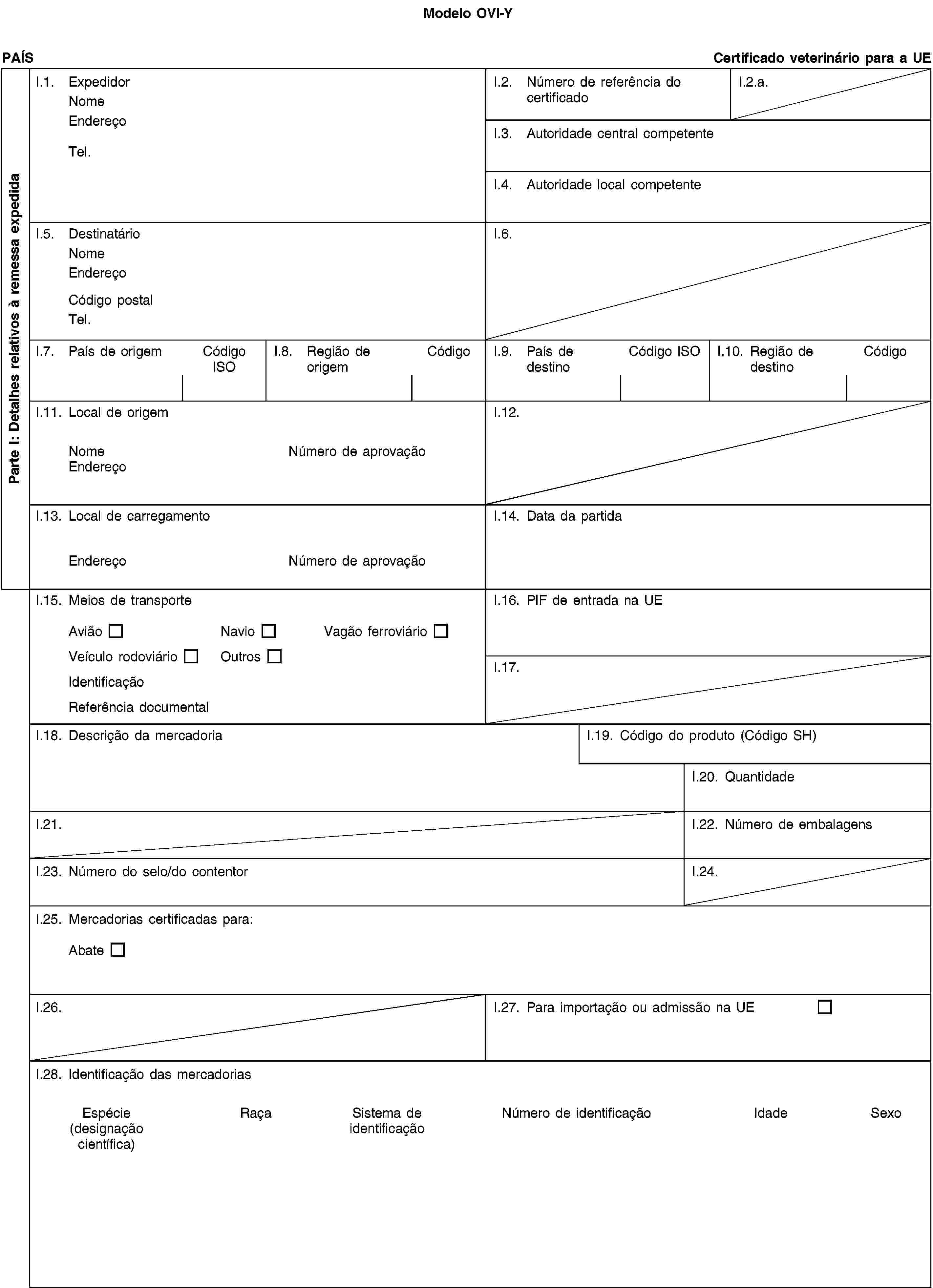 Modelo OVI-YParte I: Detalhes relativos à remessa expedidaPAÍSCertificado veterinário para a UEI.1. ExpedidorNomeEndereçoTel.I.2. Número de referência do certificadoI.2.a.I.3. Autoridade central competenteI.4. Autoridade local competenteI.5. DestinatárioNomeEndereçoCódigo postalTel.I.6.I.7. País de origemCódigo ISOI.8. Região de origemCódigoI.9. País de destinoCódigo ISOI.10. Região de destinoCódigoI.11. Local de origemNomeNúmero de aprovaçãoEndereçoI.12.I.13. Local de carregamentoEndereçoNúmero de aprovaçãoI.14. Data da partidaI.15. Meios de transporteAviãoNavioVagão ferroviárioVeículo rodoviárioOutrosIdentificaçãoReferência documentalI.16. PIF de entrada na UEI.17.I.18. Descrição da mercadoriaI.19. Código do produto (Código SH)I.20. QuantidadeI.21.I.22. Número de embalagensI.23. Número do selo/do contentorI.24.I.25. Mercadorias certificadas para:AbateI.26.I.27. Para importação ou admissão na UEI.28. Identificação das mercadoriasEspécie(designação científica)RaçaSistema de identificaçãoNúmero de identificaçãoIdadeSexo