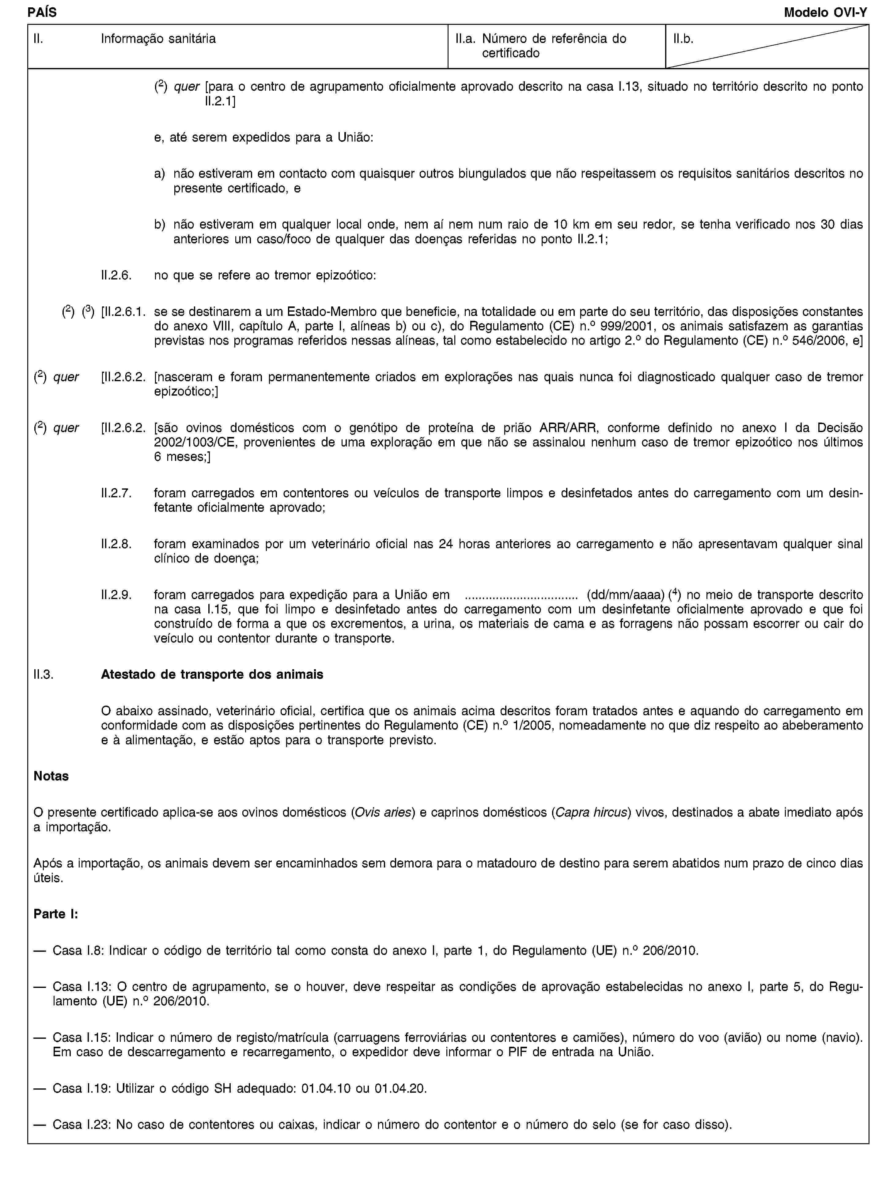PAÍSModelo OVI-YII. Informação sanitáriaII.a. Número de referência do certificadoII.b.(2) quer [para o centro de agrupamento oficialmente aprovado descrito na casa I.13, situado no território descrito no ponto II.2.1]e, até serem expedidos para a União:a) não estiveram em contacto com quaisquer outros biungulados que não respeitassem os requisitos sanitários descritos no presente certificado, eb) não estiveram em qualquer local onde, nem aí nem num raio de 10 km em seu redor, se tenha verificado nos 30 dias anteriores um caso/foco de qualquer das doenças referidas no ponto II.2.1;II.2.6. no que se refere ao tremor epizoótico:(2) (3) [II.2.6.1. se se destinarem a um Estado-Membro que beneficie, na totalidade ou em parte do seu território, das disposições constantes do anexo VIII, capítulo A, parte I, alíneas b) ou c), do Regulamento (CE) n.o 999/2001, os animais satisfazem as garantias previstas nos programas referidos nessas alíneas, tal como estabelecido no artigo 2.o do Regulamento (CE) n.o 546/2006, e](2) quer [II.2.6.2. [nasceram e foram permanentemente criados em explorações nas quais nunca foi diagnosticado qualquer caso de tremor epizoótico;](2) quer [II.2.6.2. [são ovinos domésticos com o genótipo de proteína de prião ARR/ARR, conforme definido no anexo I da Decisão 2002/1003/CE, provenientes de uma exploração em que não se assinalou nenhum caso de tremor epizoótico nos últimos 6 meses;]II.2.7. foram carregados em contentores ou veículos de transporte limpos e desinfetados antes do carregamento com um desinfetante oficialmente aprovado;II.2.8. foram examinados por um veterinário oficial nas 24 horas anteriores ao carregamento e não apresentavam qualquer sinal clínico de doença;II.2.9. foram carregados para expedição para a União em … (dd/mm/aaaa) (4) no meio de transporte descrito na casa I.15, que foi limpo e desinfetado antes do carregamento com um desinfetante oficialmente aprovado e que foi construído de forma a que os excrementos, a urina, os materiais de cama e as forragens não possam escorrer ou cair do veículo ou contentor durante o transporte.II.3. Atestado de transporte dos animaisO abaixo assinado, veterinário oficial, certifica que os animais acima descritos foram tratados antes e aquando do carregamento em conformidade com as disposições pertinentes do Regulamento (CE) n.o 1/2005, nomeadamente no que diz respeito ao abeberamento e à alimentação, e estão aptos para o transporte previsto.NotasO presente certificado aplica-se aos ovinos domésticos (Ovis aries) e caprinos domésticos (Capra hircus) vivos, destinados a abate imediato após a importação.Após a importação, os animais devem ser encaminhados sem demora para o matadouro de destino para serem abatidos num prazo de cinco dias úteis.Parte I:Casa I.8: Indicar o código de território tal como consta do anexo I, parte 1, do Regulamento (UE) n.o 206/2010.Casa I.13: O centro de agrupamento, se o houver, deve respeitar as condições de aprovação estabelecidas no anexo I, parte 5, do Regulamento (UE) n.o 206/2010.Casa I.15: Indicar o número de registo/matrícula (carruagens ferroviárias ou contentores e camiões), número do voo (avião) ou nome (navio). Em caso de descarregamento e recarregamento, o expedidor deve informar o PIF de entrada na União.Casa I.19: Utilizar o código SH adequado: 01.04.10 ou 01.04.20.Casa I.23: No caso de contentores ou caixas, indicar o número do contentor e o número do selo (se for caso disso).