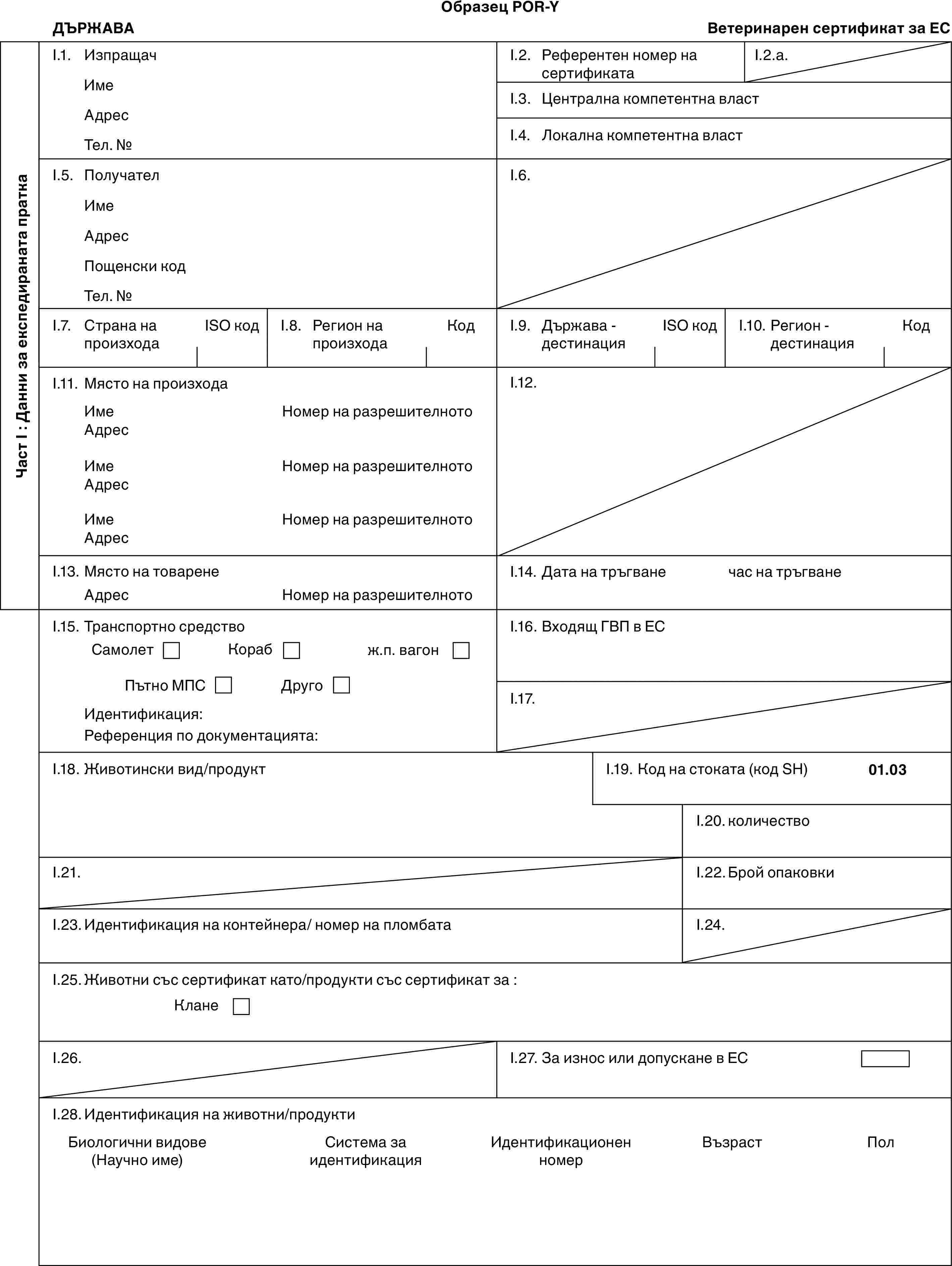 Образец POR-YДЪРЖАВАВетеринарен сертификат за ЕСЧаст I : Данни за експедираната праткаI.1. ИзпращачИмеАдресТел. №I.2. Референтен номер на сертификатаI.2.a.I.3. Централна компетентна властI.4. Локална компетентна властI.5. ПолучателИмеАдресПощенски кодТел. №I.6.I.7. Страна на произходаISO кодI.8. Регион на произходаКодI.9. Държава - дестинацияISO кодI.10. Регион - дестинацияКодI.11. Място на произходаИмеАдресИмеАдресИмеАдресНомер на разрешителнотоНомер на разрешителнотоНомер на разрешителнотоI.12.I.13. Място на товаренеАдресНомер на разрешителнотоI.14. Дата на тръгванечас на тръгванеI.15. Транспортно средствоСамолетКорабж.п. вагонПътно МПСДругоИдентификация:Референция по документацията:I.16. Входящ ГВП в ЕСI.17.I.18. Животински вид/продуктI.19. Код на стоката (код SH)01.03I.20. количествоI.21.I.22. Брой опаковкиI.23. Идентификация на контейнера/ номер на пломбатаI.24.I.25. Животни със сертификат като/продукти със сертификат за :КланеI.26.I.27. За износ или допускане в ЕСI.28. Идентификация на животни/продуктиБиологични видове (Научно име)Система за идентификацияИдентификационен номерВъзрастПол