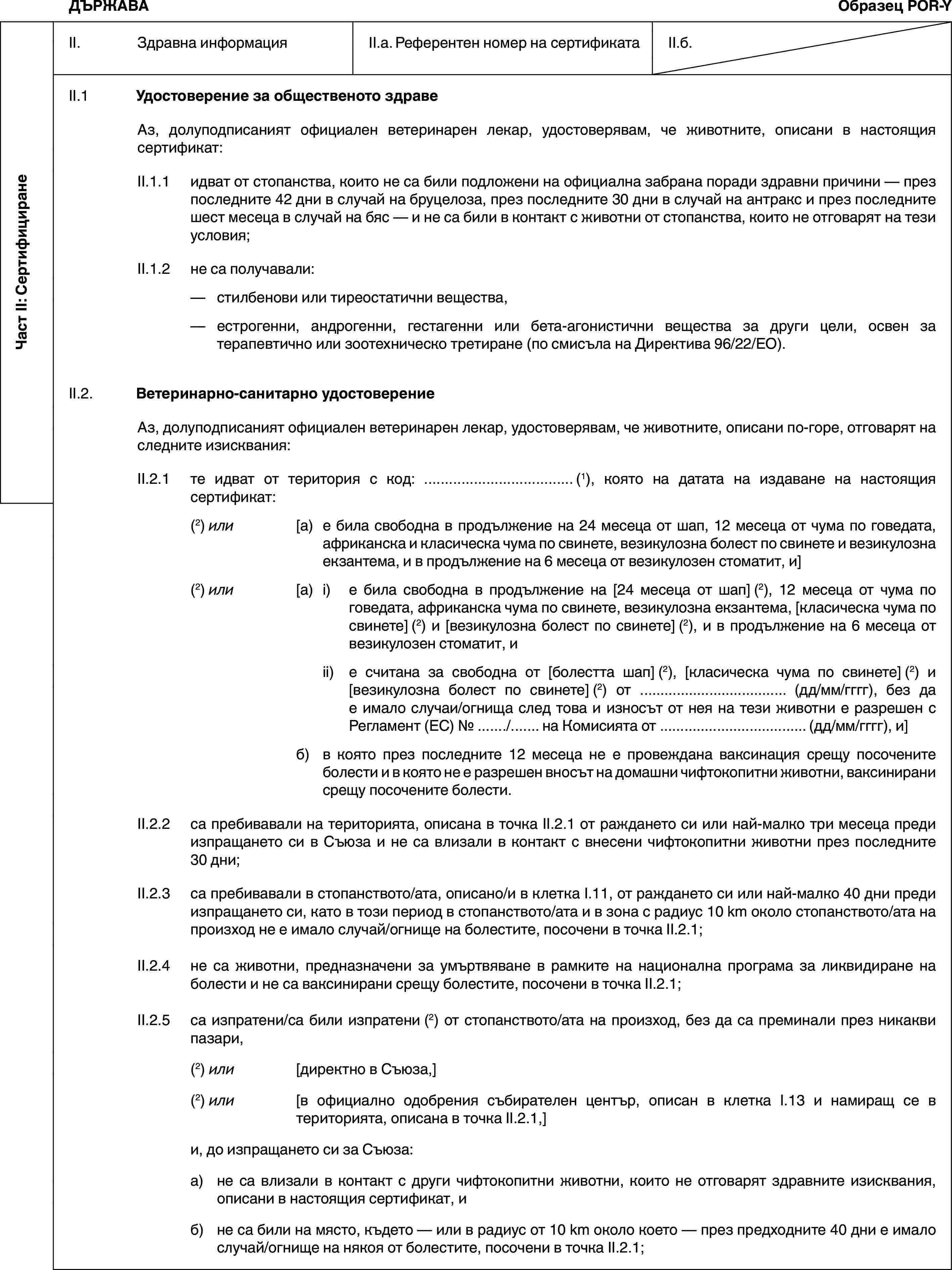 Част II: СертифициранеДЪРЖАВАОбразец POR-YII. Здравна информацияII.a. Референтен номер на сертификатаII.б.II.1 Удостоверение за общественото здравеАз, долуподписаният официален ветеринарен лекар, удостоверявам, че животните, описани в настоящия сертификат:II.1.1 идват от стопанства, които не са били подложени на официална забрана поради здравни причини — през последните 42 дни в случай на бруцелоза, през последните 30 дни в случай на антракс и през последните шест месеца в случай на бяс — и не са били в контакт с животни от стопанства, които не отговарят на тези условия;II.1.2 не са получавали:— стилбенови или тиреостатични вещества,— естрогенни, андрогенни, гестагенни или бета-агонистични вещества за други цели, освен за терапевтично или зоотехническо третиране (по смисъла на Директива 96/22/ЕО).II.2. Ветеринарно-санитарно удостоверениеАз, долуподписаният официален ветеринарен лекар, удостоверявам, че животните, описани по-горе, отговарят на следните изисквания:II.2.1 те идват от територия с код: … (1), която на датата на издаване на настоящия сертификат:(2) или [а) е била свободна в продължение на 24 месеца от шап, 12 месеца от чума по говедата, африканска и класическа чума по свинете, везикулозна болест по свинете и везикулозна екзантема, и в продължение на 6 месеца от везикулозен стоматит, и](2) или [а) i) е била свободна в продължение на [24 месеца от шап] (2), 12 месеца от чума по говедата, африканска чума по свинете, везикулозна екзантема, [класическа чума по свинете] (2) и [везикулозна болест по свинете] (2), и в продължение на 6 месеца от везикулозен стоматит, иii) е считана за свободна от [болестта шап] (2), [класическа чума по свинете] (2) и [везикулозна болест по свинете] (2) от … (дд/мм/гггг), без да е имало случаи/огнища след това и износът от нея на тези животни е разрешен с Регламент (ЕС) № …/… на Комисията от … (дд/мм/гггг), и]б) в която през последните 12 месеца не е провеждана ваксинация срещу посочените болести и в която не е разрешен вносът на домашни чифтокопитни животни, ваксинирани срещу посочените болести.II.2.2 са пребивавали на територията, описана в точка II.2.1 от раждането си или най-малко три месеца преди изпращането си в Съюза и не са влизали в контакт с внесени чифтокопитни животни през последните 30 дни;II.2.3 са пребивавали в стопанството/ата, описано/и в клетка I.11, от раждането си или най-малко 40 дни преди изпращането си, като в този период в стопанството/ата и в зона с радиус 10 km около стопанството/ата на произход не е имало случай/огнище на болестите, посочени в точка II.2.1;II.2.4 не са животни, предназначени за умъртвяване в рамките на национална програма за ликвидиране на болести и не са ваксинирани срещу болестите, посочени в точка II.2.1;II.2.5 са изпратени/са били изпратени (2) от стопанството/ата на произход, без да са преминали през никакви пазари,(2) или [директно в Съюза,](2) или [в официално одобрения събирателен център, описан в клетка I.13 и намиращ се в територията, описана в точка II.2.1,]и, до изпращането си за Съюза:а) не са влизали в контакт с други чифтокопитни животни, които не отговарят здравните изисквания, описани в настоящия сертификат, иб) не са били на място, където — или в радиус от 10 km около което — през предходните 40 дни е имало случай/огнище на някоя от болестите, посочени в точка II.2.1;