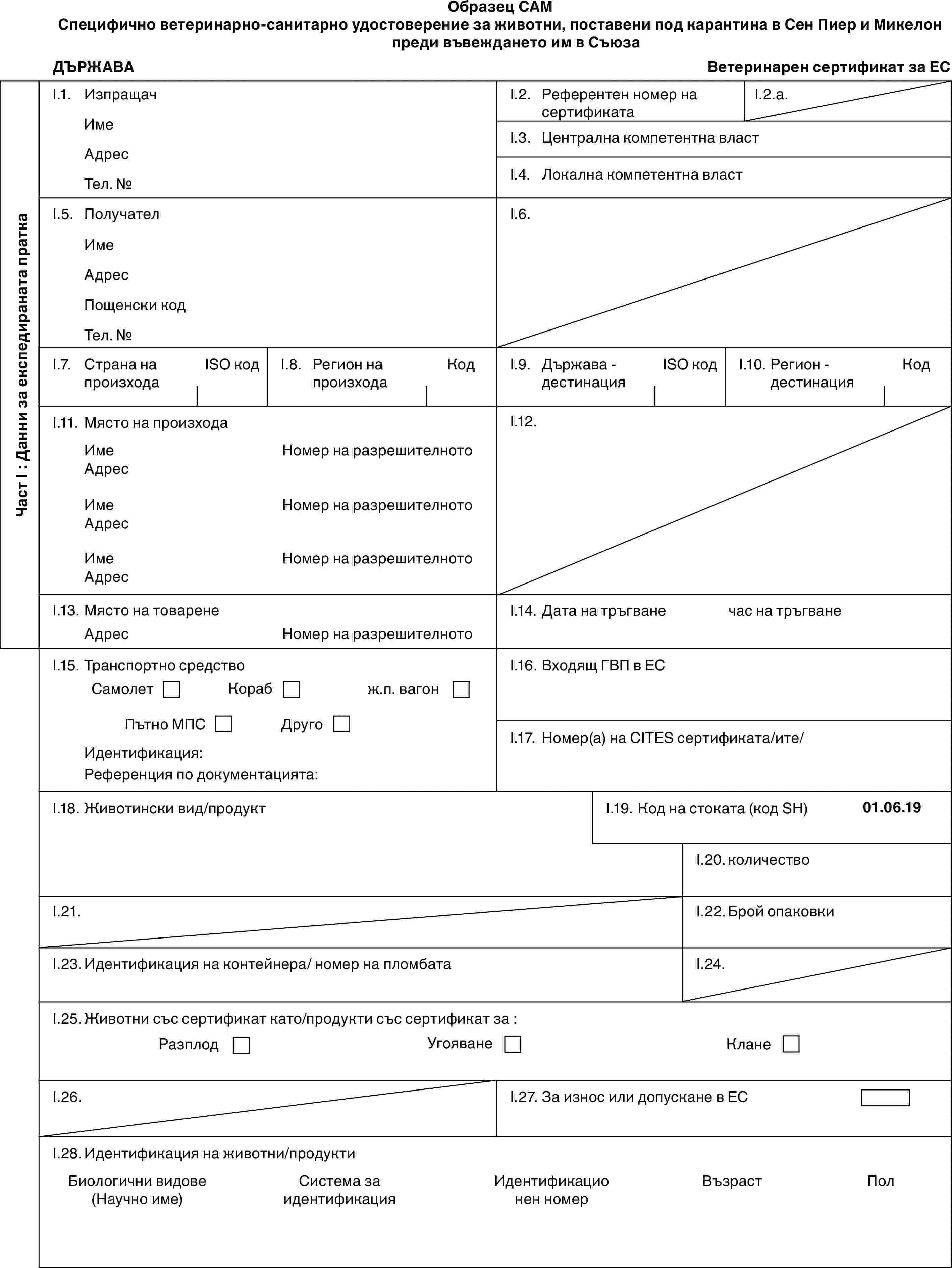 Образец CAMСпецифично ветеринарно-санитарно удостоверение за животни, поставени под карантина в Сен Пиер и Микелон преди въвеждането им в СъюзаДЪРЖАВАВетеринарен сертификат за ЕСЧаст I : Данни за експедираната праткаI.1. ИзпращачИмеАдресТел. №I.2. Референтен номер на сертификатаI.2.a.I.3. Централна компетентна властI.4. Локална компетентна властI.5. ПолучателИмеАдресПощенски кодТел. №I.6.I.7. Страна на произходаISO кодI.8. Регион на произходаКодI.9. Държава - дестинацияISO кодI.10. Регион - дестинацияКодI.11. Място на произходаИмеАдресИмеАдресИмеАдресНомер на разрешителнотоНомер на разрешителнотоНомер на разрешителнотоI.12.I.13. Място на товаренеАдресНомер на разрешителнотоI.14. Дата на тръгванечас на тръгванеI.15. Транспортно средствоСамолетКорабж.п. вагонПътно МПСДругоИдентификация:Референция по документацията:I.16. Входящ ГВП в ЕСI.17. Номер(а) на CITES сертификата/ите/I.18. Животински вид/продуктI.19. Код на стоката (код SH)01.06.19I.20. количествоI.21.I.22. Брой опаковкиI.23. Идентификация на контейнера/ номер на пломбатаI.24.I.25. Животни със сертификат като/продукти със сертификат за :РазплодУгояванеКланеI.26.I.27. За износ или допускане в ЕСI.28. Идентификация на животни/продуктиБиологични видове (Научно име)Система за идентификацияИдентификацио нен номерВъзрастПол