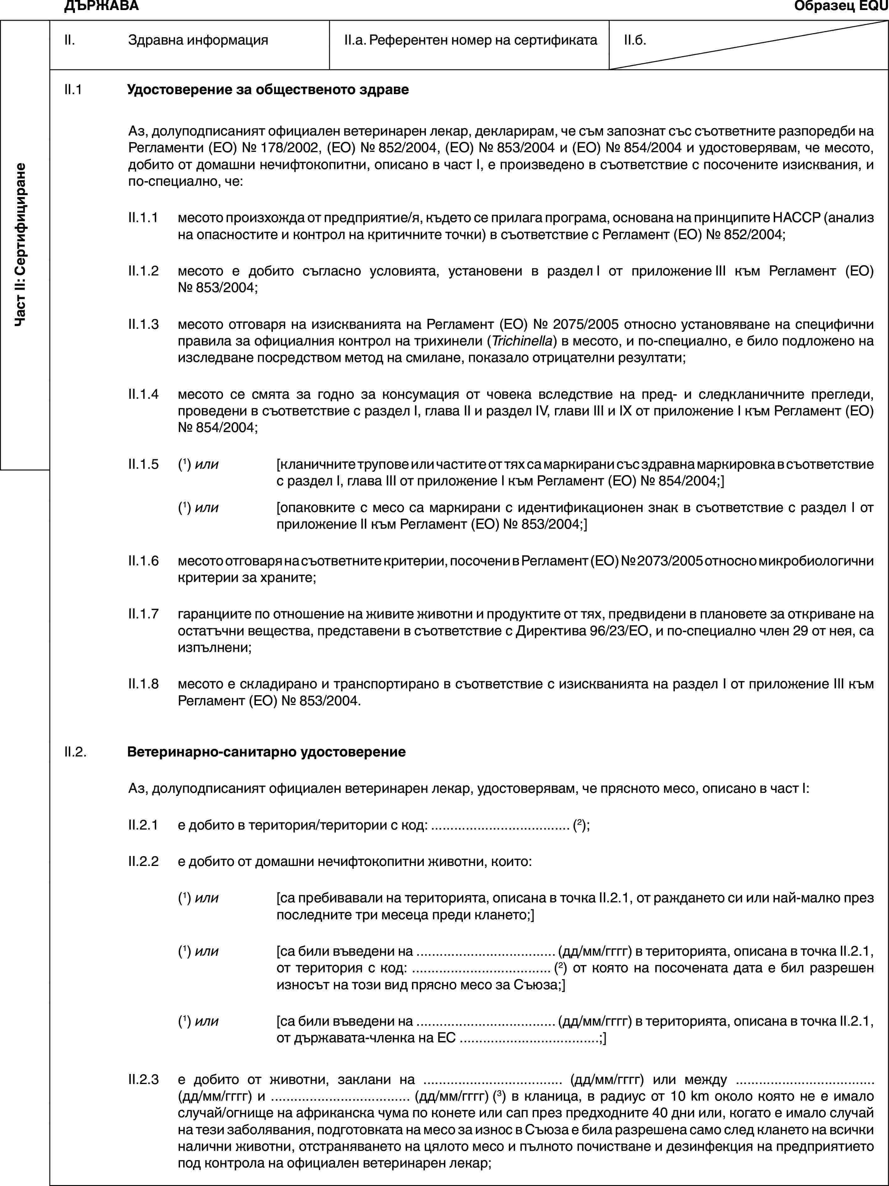 Част II: СертифициранеДЪРЖАВАОбразец EQUII. Здравна информацияII.a. Референтен номер на сертификатаII.б.II.1 Удостоверение за общественото здравеАз, долуподписаният официален ветеринарен лекар, декларирам, че съм запознат със съответните разпоредби на Регламенти (ЕО) № 178/2002, (ЕО) № 852/2004, (ЕО) № 853/2004 и (ЕО) № 854/2004 и удостоверявам, че месото, добито от домашни нечифтокопитни, описано в част I, е произведено в съответствие с посочените изисквания, и по-специално, че:II.1.1 месото произхожда от предприятие/я, където се прилага програма, основана на принципите HACCP (анализ на опасностите и контрол на критичните точки) в съответствие с Регламент (ЕО) № 852/2004;II.1.2 месото е добито съгласно условията, установени в раздел I от приложение III към Регламент (ЕО) № 853/2004;II.1.3 месото отговаря на изискванията на Регламент (ЕО) № 2075/2005 относно установяване на специфични правила за официалния контрол на трихинели (Trichinella) в месото, и по-специално, е било подложено на изследване посредством метод на смилане, показало отрицателни резултати;II.1.4 месото се смята за годно за консумация от човека вследствие на пред- и следкланичните прегледи, проведени в съответствие с раздел I, глава II и раздел IV, глави III и IX от приложение I към Регламент (ЕО) № 854/2004;II.1.5 (1) или [кланичните трупове или частите от тях са маркирани със здравна маркировка в съответствие с раздел I, глава III от приложение I към Регламент (ЕО) № 854/2004;](1) или [опаковките с месо са маркирани с идентификационен знак в съответствие с раздел I от приложение II към Регламент (ЕО) № 853/2004;]II.1.6 месото отговаря на съответните критерии, посочени в Регламент (ЕО) № 2073/2005 относно микробиологични критерии за храните;II.1.7 гаранциите по отношение на живите животни и продуктите от тях, предвидени в плановете за откриване на остатъчни вещества, представени в съответствие с Директива 96/23/ЕО, и по-специално член 29 от нея, са изпълнени;II.1.8 месото е складирано и транспортирано в съответствие с изискванията на раздел I от приложение III към Регламент (ЕО) № 853/2004.II.2. Ветеринарно-санитарно удостоверениеАз, долуподписаният официален ветеринарен лекар, удостоверявам, че прясното месо, описано в част I:II.2.1 е добито в територия/територии с код: … (2);II.2.2 е добито от домашни нечифтокопитни животни, които:(1) или [са пребивавали на територията, описана в точка II.2.1, от раждането си или най-малко през последните три месеца преди клането;](1) или [са били въведени на … (дд/мм/гггг) в територията, описана в точка II.2.1, от територия с код: … (2) от която на посочената дата е бил разрешен износът на този вид прясно месо за Съюза;](1) или [са били въведени на … (дд/мм/гггг) в територията, описана в точка II.2.1, от държавата-членка на ЕС …;]II.2.3 е добито от животни, заклани на … (дд/мм/гггг) или между … (дд/мм/гггг) и … (дд/мм/гггг) (3) в кланица, в радиус от 10 km около която не е имало случай/огнище на африканска чума по конете или сап през предходните 40 дни или, когато е имало случай на тези заболявания, подготовката на месо за износ в Съюза е била разрешена само след клането на всички налични животни, отстраняването на цялото месо и пълното почистване и дезинфекция на предприятието под контрола на официален ветеринарен лекар;