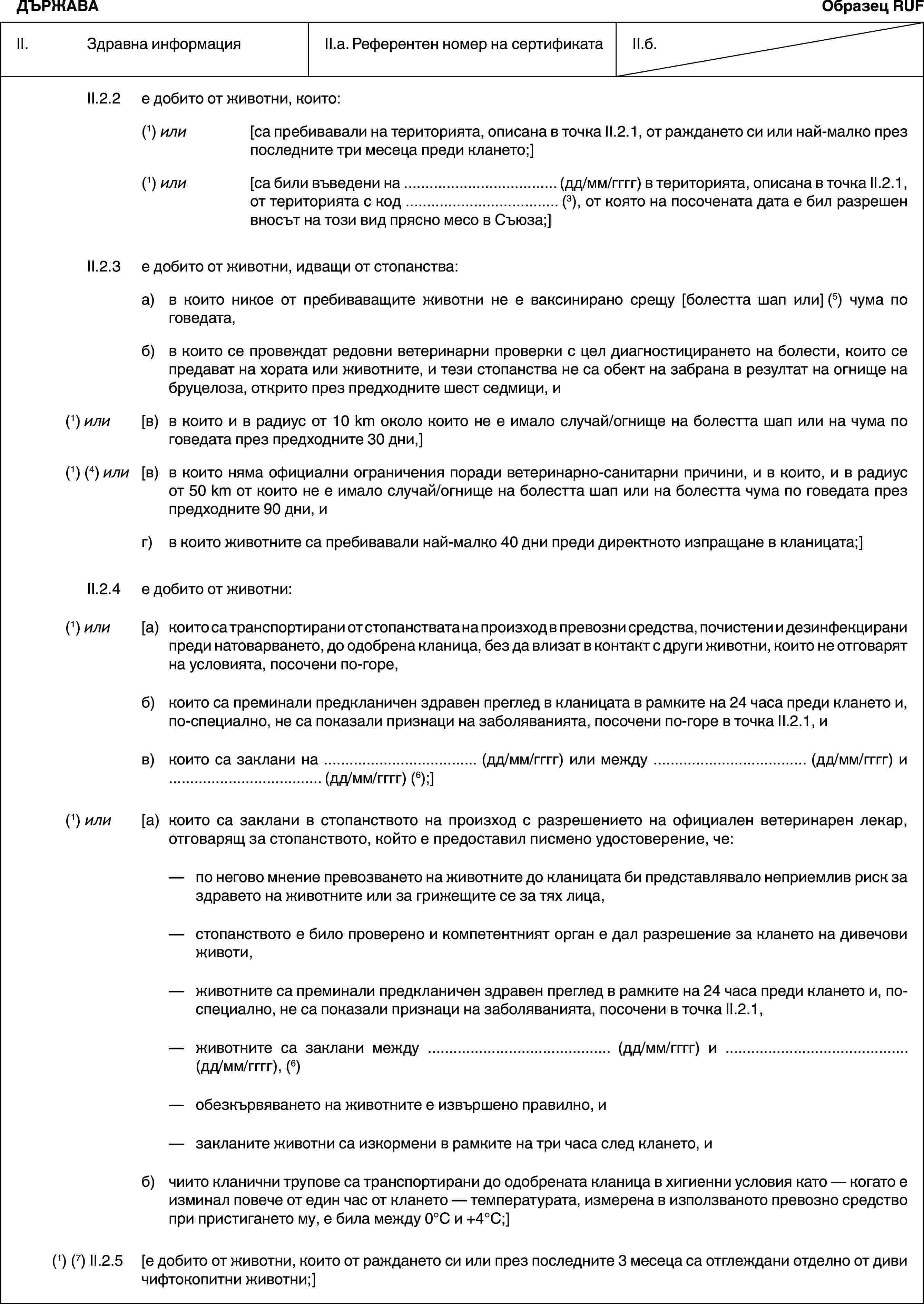 ДЪРЖАВАОбразец RUFII. Здравна информацияII.a. Референтен номер на сертификатаII.б.II.2.2 е добито от животни, които:(1) или [са пребивавали на територията, описана в точка II.2.1, от раждането си или най-малко през последните три месеца преди клането;](1) или [са били въведени на … (дд/мм/гггг) в територията, описана в точка II.2.1, от територията с код … (3), от която на посочената дата е бил разрешен вносът на този вид прясно месо в Съюза;]II.2.3 е добито от животни, идващи от стопанства:а) в които никое от пребиваващите животни не е ваксинирано срещу [болестта шап или] (5) чума по говедата,б) в които се провеждат редовни ветеринарни проверки с цел диагностицирането на болести, които се предават на хората или животните, и тези стопанства не са обект на забрана в резултат на огнище на бруцелоза, открито през предходните шест седмици, и(1) или [в) в които и в радиус от 10 km около които не е имало случай/огнище на болестта шап или на чума по говедата през предходните 30 дни,](1) (4) или [в) в които няма официални ограничения поради ветеринарно-санитарни причини, и в които, и в радиус от 50 km от които не е имало случай/огнище на болестта шап или на болестта чума по говедата през предходните 90 дни, иг) в които животните са пребивавали най-малко 40 дни преди директното изпращане в кланицата;]II.2.4 е добито от животни:(1) или [а) които са транспортирани от стопанствата на произход в превозни средства, почистени и дезинфекцирани преди натоварването, до одобрена кланица, без да влизат в контакт с други животни, които не отговарят на условията, посочени по-горе,б) които са преминали предкланичен здравен преглед в кланицата в рамките на 24 часа преди клането и, по-специално, не са показали признаци на заболяванията, посочени по-горе в точка II.2.1, ив) които са заклани на … (дд/мм/гггг) или между … (дд/мм/гггг) и … (дд/мм/гггг) (6);](1) или [а) които са заклани в стопанството на произход с разрешението на официален ветеринарен лекар, отговарящ за стопанството, който е предоставил писмено удостоверение, че:— по негово мнение превозването на животните до кланицата би представлявало неприемлив риск за здравето на животните или за грижещите се за тях лица,— стопанството е било проверено и компетентният орган е дал разрешение за клането на дивечови животи,— животните са преминали предкланичен здравен преглед в рамките на 24 часа преди клането и, по-специално, не са показали признаци на заболяванията, посочени в точка II.2.1,— животните са заклани между … (дд/мм/гггг) и … (дд/мм/гггг), (6)— обезкървяването на животните е извършено правилно, и— закланите животни са изкормени в рамките на три часа след клането, иб) чиито кланични трупове са транспортирани до одобрената кланица в хигиенни условия като — когато е изминал повече от един час от клането — температурата, измерена в използваното превозно средство при пристигането му, е била между 0°C и +4°C;](1) (7) II.2.5 [е добито от животни, които от раждането си или през последните 3 месеца са отглеждани отделно от диви чифтокопитни животни;]