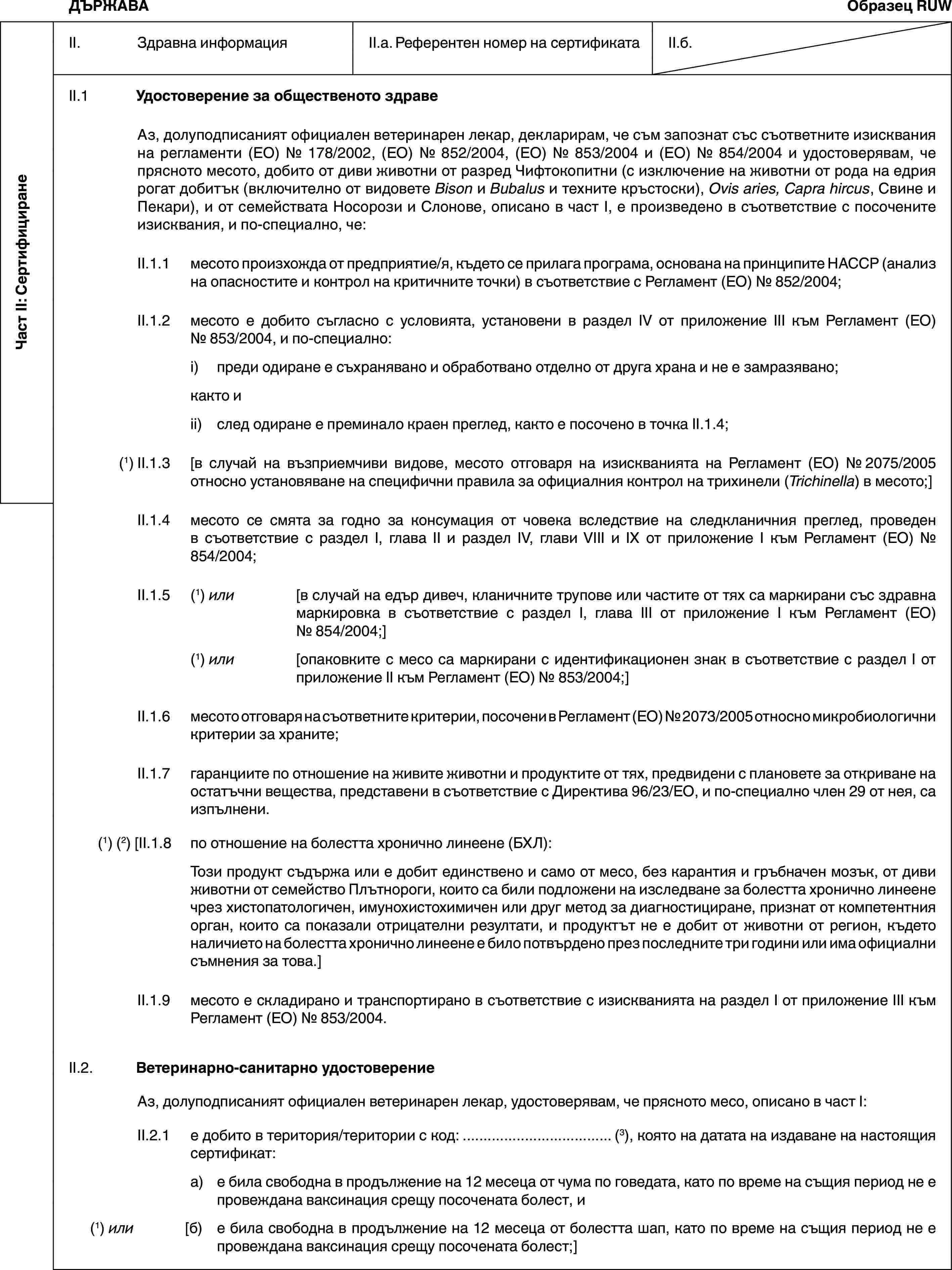 Част II: СертифициранеДЪРЖАВАОбразец RUWII. Здравна информацияII.a. Референтен номер на сертификатаII.б.II.1 Удостоверение за общественото здравеАз, долуподписаният официален ветеринарен лекар, декларирам, че съм запознат със съответните изисквания на регламенти (ЕО) № 178/2002, (ЕО) № 852/2004, (ЕО) № 853/2004 и (ЕО) № 854/2004 и удостоверявам, че прясното месото, добито от диви животни от разред Чифтокопитни (с изключение на животни от рода на едрия рогат добитък (включително от видовете Bison и Bubalus и техните кръстоски), Ovis aries, Capra hircus, Свине и Пекари), и от семействата Носорози и Слонове, описано в част I, е произведено в съответствие с посочените изисквания, и по-специално, че:II.1.1 месото произхожда от предприятие/я, където се прилага програма, основана на принципите HACCP (анализ на опасностите и контрол на критичните точки) в съответствие с Регламент (ЕО) № 852/2004;II.1.2 месото е добито съгласно с условията, установени в раздел IV от приложение III към Регламент (ЕО) № 853/2004, и по-специално:i) преди одиране е съхранявано и обработвано отделно от друга храна и не е замразявано;както иii) след одиране е преминало краен преглед, както е посочено в точка II.1.4;(1) II.1.3 [в случай на възприемчиви видове, месото отговаря на изискванията на Регламент (ЕО) № 2075/2005 относно установяване на специфични правила за официалния контрол на трихинели (Trichinella) в месото;]II.1.4 месото се смята за годно за консумация от човека вследствие на следкланичния преглед, проведен в съответствие с раздел I, глава II и раздел IV, глави VIII и IX от приложение I към Регламент (ЕО) № 854/2004;II.1.5 (1) или [в случай на едър дивеч, кланичните трупове или частите от тях са маркирани със здравна маркировка в съответствие с раздел I, глава III от приложение I към Регламент (ЕО) № 854/2004;](1) или [опаковките с месо са маркирани с идентификационен знак в съответствие с раздел I от приложение II към Регламент (ЕО) № 853/2004;]II.1.6 месото отговаря на съответните критерии, посочени в Регламент (ЕО) № 2073/2005 относно микробиологични критерии за храните;II.1.7 гаранциите по отношение на живите животни и продуктите от тях, предвидени с плановете за откриване на остатъчни вещества, представени в съответствие с Директива 96/23/ЕО, и по-специално член 29 от нея, са изпълнени.(1) (2) [II.1.8 по отношение на болестта хронично линеене (БХЛ):Този продукт съдържа или е добит единствено и само от месо, без карантия и гръбначен мозък, от диви животни от семейство Плътнороги, които са били подложени на изследване за болестта хронично линеене чрез хистопатологичен, имунохистохимичен или друг метод за диагностициране, признат от компетентния орган, които са показали отрицателни резултати, и продуктът не е добит от животни от регион, където наличието на болестта хронично линеене е било потвърдено през последните три години или има официални съмнения за това.]II.1.9 месото е складирано и транспортирано в съответствие с изискванията на раздел I от приложение III към Регламент (ЕО) № 853/2004.II.2. Ветеринарно-санитарно удостоверениеАз, долуподписаният официален ветеринарен лекар, удостоверявам, че прясното месо, описано в част I:II.2.1 е добито в територия/територии с код: … (3), която на датата на издаване на настоящия сертификат:а) е била свободна в продължение на 12 месеца от чума по говедата, като по време на същия период не е провеждана ваксинация срещу посочената болест, и(1) или [б) е била свободна в продължение на 12 месеца от болестта шап, като по време на същия период не е провеждана ваксинация срещу посочената болест;]