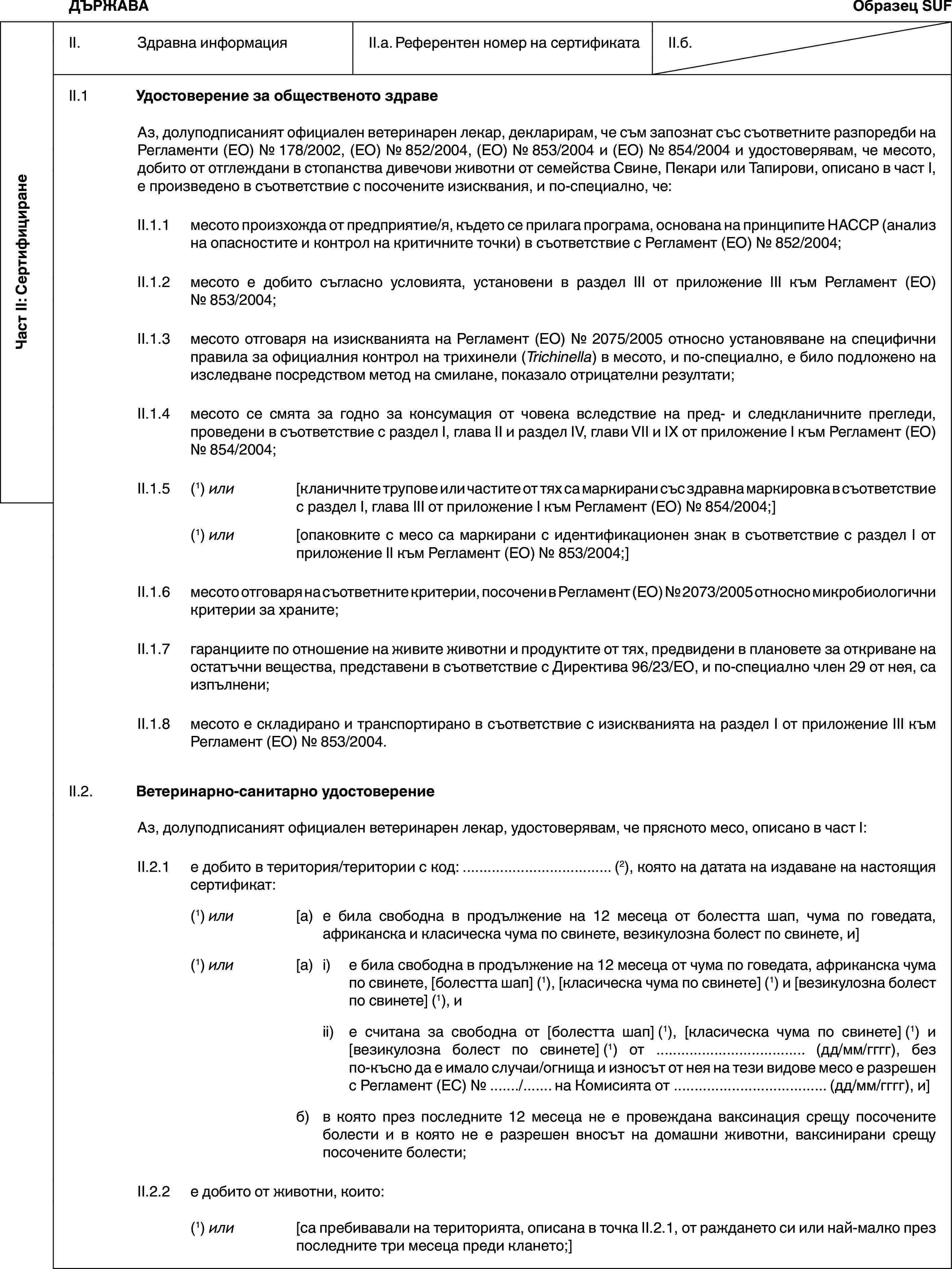 Част II: СертифициранеДЪРЖАВАОбразец SUFII. Здравна информацияII.a. Референтен номер на сертификатаII.б.II.1 Удостоверение за общественото здравеАз, долуподписаният официален ветеринарен лекар, декларирам, че съм запознат със съответните разпоредби на Регламенти (ЕО) № 178/2002, (ЕО) № 852/2004, (ЕО) № 853/2004 и (ЕО) № 854/2004 и удостоверявам, че месото, добито от отглеждани в стопанства дивечови животни от семейства Свине, Пекари или Тапирови, описано в част I, е произведено в съответствие с посочените изисквания, и по-специално, че:II.1.1 месото произхожда от предприятие/я, където се прилага програма, основана на принципите HACCP (анализ на опасностите и контрол на критичните точки) в съответствие с Регламент (ЕО) № 852/2004;II.1.2 месото е добито съгласно условията, установени в раздел III от приложение III към Регламент (ЕО) № 853/2004;II.1.3 месото отговаря на изискванията на Регламент (ЕО) № 2075/2005 относно установяване на специфични правила за официалния контрол на трихинели (Trichinella) в месото, и по-специално, е било подложено на изследване посредством метод на смилане, показало отрицателни резултати;II.1.4 месото се смята за годно за консумация от човека вследствие на пред- и следкланичните прегледи, проведени в съответствие с раздел I, глава II и раздел IV, глави VII и IX от приложение I към Регламент (ЕО) № 854/2004;II.1.5 (1) или [кланичните трупове или частите от тях са маркирани със здравна маркировка в съответствие с раздел I, глава III от приложение I към Регламент (ЕО) № 854/2004;](1) или [опаковките с месо са маркирани с идентификационен знак в съответствие с раздел I от приложение II към Регламент (ЕО) № 853/2004;]II.1.6 месото отговаря на съответните критерии, посочени в Регламент (ЕО) № 2073/2005 относно микробиологични критерии за храните;II.1.7 гаранциите по отношение на живите животни и продуктите от тях, предвидени в плановете за откриване на остатъчни вещества, представени в съответствие с Директива 96/23/ЕО, и по-специално член 29 от нея, са изпълнени;II.1.8 месото е складирано и транспортирано в съответствие с изискванията на раздел I от приложение III към Регламент (ЕО) № 853/2004.II.2. Ветеринарно-санитарно удостоверениеАз, долуподписаният официален ветеринарен лекар, удостоверявам, че прясното месо, описано в част I:II.2.1 е добито в територия/територии с код: … (2), която на датата на издаване на настоящия сертификат:(1) или [а) е била свободна в продължение на 12 месеца от болестта шап, чума по говедата, африканска и класическа чума по свинете, везикулозна болест по свинете, и](1) или [а) i) е била свободна в продължение на 12 месеца от чума по говедата, африканска чума по свинете, [болестта шап] (1), [класическа чума по свинете] (1) и [везикулозна болест по свинете] (1), иii) е считана за свободна от [болестта шап] (1), [класическа чума по свинете] (1) и [везикулозна болест по свинете] (1) от … (дд/мм/гггг), без по-късно да е имало случаи/огнища и износът от нея на тези видове месо е разрешен с Регламент (ЕС) № …/… на Комисията от … (дд/мм/гггг), и]б) в която през последните 12 месеца не е провеждана ваксинация срещу посочените болести и в която не е разрешен вносът на домашни животни, ваксинирани срещу посочените болести;II.2.2 е добито от животни, които:(1) или [са пребивавали на територията, описана в точка II.2.1, от раждането си или най-малко през последните три месеца преди клането;]