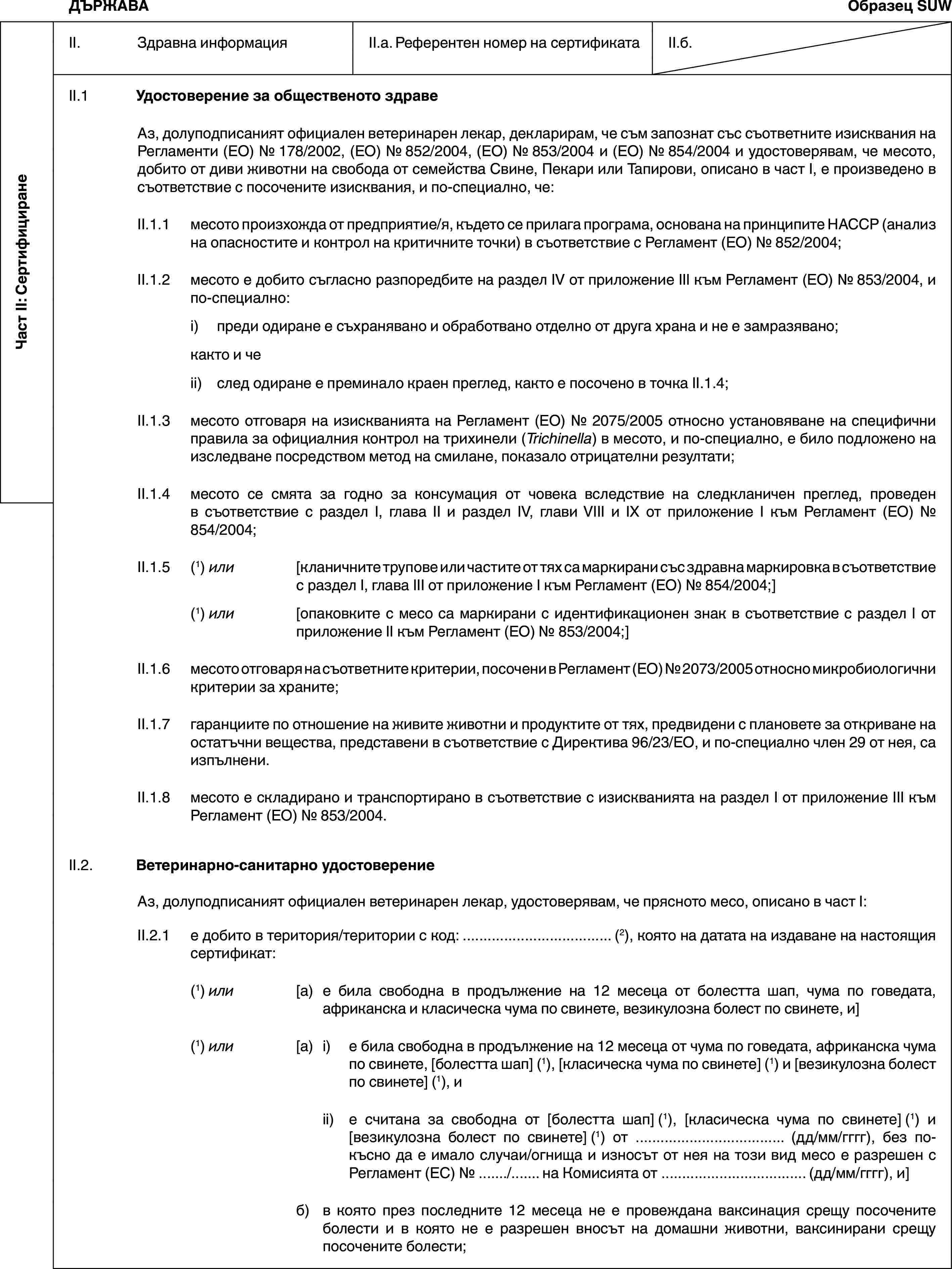 Част II: СертифициранеДЪРЖАВАОбразец SUWII. Здравна информацияII.a. Референтен номер на сертификатаII.б.II.1 Удостоверение за общественото здравеАз, долуподписаният официален ветеринарен лекар, декларирам, че съм запознат със съответните изисквания на Регламенти (ЕО) № 178/2002, (ЕО) № 852/2004, (ЕО) № 853/2004 и (ЕО) № 854/2004 и удостоверявам, че месото, добито от диви животни на свобода от семейства Свине, Пекари или Тапирови, описано в част I, е произведено в съответствие с посочените изисквания, и по-специално, че:II.1.1 месото произхожда от предприятие/я, където се прилага програма, основана на принципите HACCP (анализ на опасностите и контрол на критичните точки) в съответствие с Регламент (ЕО) № 852/2004;II.1.2 месото е добито съгласно разпоредбите на раздел IV от приложение III към Регламент (ЕО) № 853/2004, и по-специално:i) преди одиране е съхранявано и обработвано отделно от друга храна и не е замразявано;както и чеii) след одиране е преминало краен преглед, както е посочено в точка II.1.4;II.1.3 месото отговаря на изискванията на Регламент (ЕО) № 2075/2005 относно установяване на специфични правила за официалния контрол на трихинели (Trichinella) в месото, и по-специално, е било подложено на изследване посредством метод на смилане, показало отрицателни резултати;II.1.4 месото се смята за годно за консумация от човека вследствие на следкланичен преглед, проведен в съответствие с раздел I, глава II и раздел IV, глави VIII и IX от приложение I към Регламент (ЕО) № 854/2004;II.1.5 (1) или [кланичните трупове или частите от тях са маркирани със здравна маркировка в съответствие с раздел I, глава III от приложение I към Регламент (ЕО) № 854/2004;](1) или [опаковките с месо са маркирани с идентификационен знак в съответствие с раздел I от приложение II към Регламент (ЕО) № 853/2004;]II.1.6 месото отговаря на съответните критерии, посочени в Регламент (ЕО) № 2073/2005 относно микробиологични критерии за храните;II.1.7 гаранциите по отношение на живите животни и продуктите от тях, предвидени с плановете за откриване на остатъчни вещества, представени в съответствие с Директива 96/23/ЕО, и по-специално член 29 от нея, са изпълнени.II.1.8 месото е складирано и транспортирано в съответствие с изискванията на раздел I от приложение III към Регламент (ЕО) № 853/2004.II.2. Ветеринарно-санитарно удостоверениеАз, долуподписаният официален ветеринарен лекар, удостоверявам, че прясното месо, описано в част I:II.2.1 е добито в територия/територии с код: … (2), която на датата на издаване на настоящия сертификат:(1) или [а) е била свободна в продължение на 12 месеца от болестта шап, чума по говедата, африканска и класическа чума по свинете, везикулозна болест по свинете, и](1) или [а) i) е била свободна в продължение на 12 месеца от чума по говедата, африканска чума по свинете, [болестта шап] (1), [класическа чума по свинете] (1) и [везикулозна болест по свинете] (1), иii) е считана за свободна от [болестта шап] (1), [класическа чума по свинете] (1) и [везикулозна болест по свинете] (1) от … (дд/мм/гггг), без по-късно да е имало случаи/огнища и износът от нея на този вид месо е разрешен с Регламент (ЕС) № …/… на Комисията от … (дд/мм/гггг), и]б) в която през последните 12 месеца не е провеждана ваксинация срещу посочените болести и в която не е разрешен вносът на домашни животни, ваксинирани срещу посочените болести;