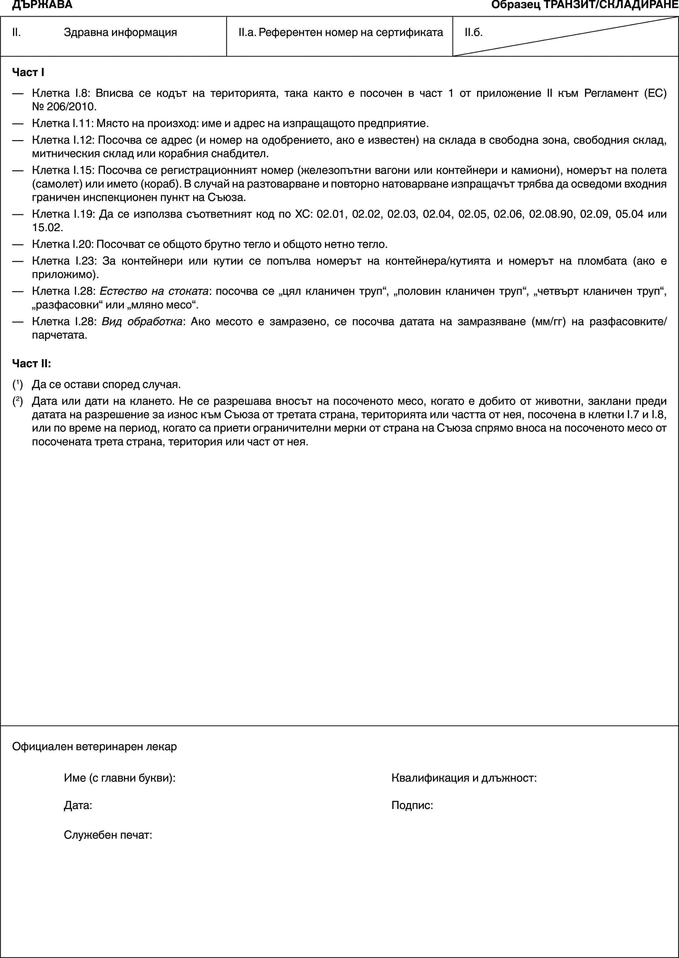 ДЪРЖАВАОбразец ТРАНЗИТ/СКЛАДИРАНEII. Здравна информацияII.a. Референтен номер на сертификатаII.б.Част I— Клетка I.8: Вписва се кодът на територията, така както е посочен в част 1 от приложение II към Регламент (ЕС) № 206/2010.— Клетка I.11: Място на произход: име и адрес на изпращащото предприятие.— Клетка I.12: Посочва се адрес (и номер на одобрението, ако е известен) на склада в свободна зона, свободния склад, митническия склад или корабния снабдител.— Клетка I.15: Посочва се регистрационният номер (железопътни вагони или контейнери и камиони), номерът на полета (самолет) или името (кораб). В случай на разтоварване и повторно натоварване изпращачът трябва да осведоми входния граничен инспекционен пункт на Съюза.— Клетка I.19: Да се използва съответният код по ХС: 02.01, 02.02, 02.03, 02.04, 02.05, 02.06, 02.08.90, 02.09, 05.04 или 15.02.— Клетка I.20: Посочват се общото брутно тегло и общото нетно тегло.— Клетка I.23: За контейнери или кутии се попълва номерът на контейнера/кутията и номерът на пломбата (ако е приложимо).— Клетка I.28: Естество на стоката: посочва се „цял кланичен труп“, „половин кланичен труп“, „четвърт кланичен труп“, „разфасовки“ или „мляно месо“.— Клетка I.28: Вид обработка: Ако месото е замразено, се посочва датата на замразяване (мм/гг) на разфасовките/парчетата.Част II:(1) Да се остави според случая.(2) Дата или дати на клането. Не се разрешава вносът на посоченото месо, когато е добито от животни, заклани преди датата на разрешение за износ към Съюза от третата страна, територията или частта от нея, посочена в клетки I.7 и I.8, или по време на период, когато са приети ограничителни мерки от страна на Съюза спрямо вноса на посоченото месо от посочената трета страна, територия или част от нея.Официален ветеринарен лекарИме (с главни букви): Квалификация и длъжност:Дата: Подпис:Служебен печат: