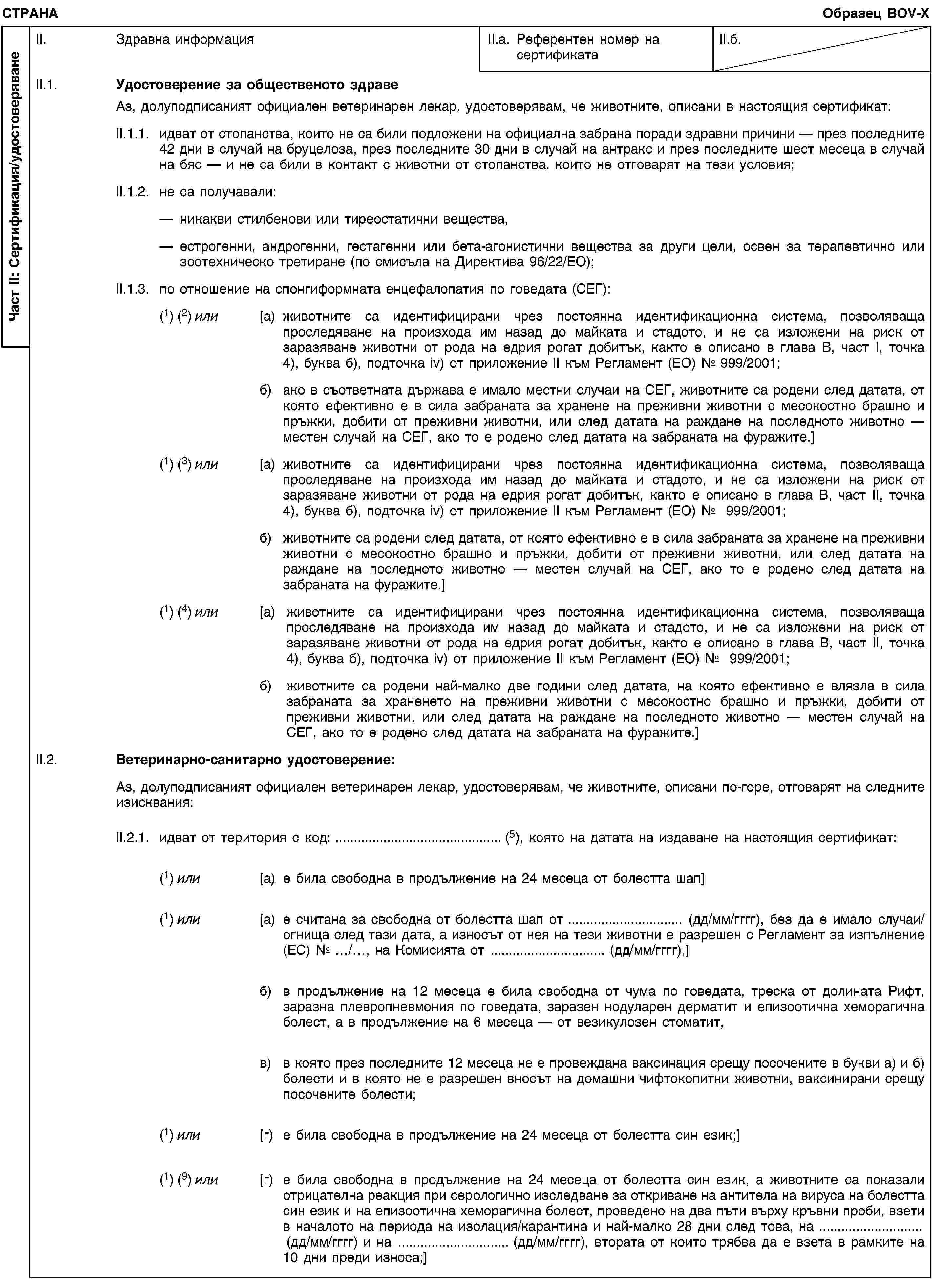 Част II: Сертификация/удостоверяванеСТРАНАОбразец BOV-XII. Здравна информацияII.a. Референтен номер на сертификатаII.б.II.1. Удостоверение за общественото здравеАз, долуподписаният официален ветеринарен лекар, удостоверявам, че животните, описани в настоящия сертификат:II.1.1. идват от стопанства, които не са били подложени на официална забрана поради здравни причини — през последните 42 дни в случай на бруцелоза, през последните 30 дни в случай на антракс и през последните шест месеца в случай на бяс — и не са били в контакт с животни от стопанства, които не отговарят на тези условия;II.1.2. не са получавали:никакви стилбенови или тиреостатични вещества,естрогенни, андрогенни, гестагенни или бета-агонистични вещества за други цели, освен за терапевтично или зоотехническо третиране (по смисъла на Директива 96/22/ЕО);II.1.3. по отношение на спонгиформната енцефалопатия по говедата (СЕГ):(1) (2) или [a) животните са идентифицирани чрез постоянна идентификационна система, позволяваща проследяване на произхода им назад до майката и стадото, и не са изложени на риск от заразяване животни от рода на едрия рогат добитък, както е описано в глава В, част I, точка 4), буква б), подточка iv) от приложение II към Регламент (ЕО) № 999/2001;б) ако в съответната държава е имало местни случаи на СЕГ, животните са родени след датата, от която ефективно е в сила забраната за хранене на преживни животни с месокостно брашно и пръжки, добити от преживни животни, или след датата на раждане на последното животно — местен случай на СЕГ, ако то е родено след датата на забраната на фуражите.](1) (3) или [a) животните са идентифицирани чрез постоянна идентификационна система, позволяваща проследяване на произхода им назад до майката и стадото, и не са изложени на риск от заразяване животни от рода на едрия рогат добитък, както е описано в глава В, част II, точка 4), буква б), подточка iv) от приложение II към Регламент (ЕО) № 999/2001;б) животните са родени след датата, от която ефективно е в сила забраната за хранене на преживни животни с месокостно брашно и пръжки, добити от преживни животни, или след датата на раждане на последното животно — местен случай на СЕГ, ако то е родено след датата на забраната на фуражите.](1) (4) или [a) животните са идентифицирани чрез постоянна идентификационна система, позволяваща проследяване на произхода им назад до майката и стадото, и не са изложени на риск от заразяване животни от рода на едрия рогат добитък, както е описано в глава В, част II, точка 4), буква б), подточка iv) от приложение II към Регламент (ЕО) № 999/2001;б) животните са родени най-малко две години след датата, на която ефективно е влязла в сила забраната за храненето на преживни животни с месокостно брашно и пръжки, добити от преживни животни, или след датата на раждане на последното животно — местен случай на СЕГ, ако то е родено след датата на забраната на фуражите.]II.2. Ветеринарно-санитарно удостоверение:Аз, долуподписаният официален ветеринарен лекар, удостоверявам, че животните, описани по-горе, отговарят на следните изисквания:II.2.1. идват от територия с код: … (5), която на датата на издаване на настоящия сертификат:(1) или [a) е била свободна в продължение на 24 месеца от болестта шап](1) или [a) е считана за свободна от болестта шап от … (дд/мм/гггг), без да е имало случаи/огнища след тази дата, а износът от нея на тези животни е разрешен с Регламент за изпълнение (ЕС) № …/…, на Комисията от … (дд/мм/гггг),]б) в продължение на 12 месеца е била свободна от чума по говедата, треска от долината Рифт, заразна плевропневмония по говедата, заразен нодуларен дерматит и епизоотична хеморагична болест, а в продължение на 6 месеца — от везикулозен стоматит,в) в която през последните 12 месеца не е провеждана ваксинация срещу посочените в букви а) и б) болести и в която не е разрешен вносът на домашни чифтокопитни животни, ваксинирани срещу посочените болести;(1) или [г) е била свободна в продължение на 24 месеца от болестта син език;](1) (9) или [г) е била свободна в продължение на 24 месеца от болестта син език, а животните са показали отрицателна реакция при серологично изследване за откриване на антитела на вируса на болестта син език и на епизоотична хеморагична болест, проведено на два пъти върху кръвни проби, взети в началото на периода на изолация/карантина и най-малко 28 дни след това, на … (дд/мм/гггг) и на … (дд/мм/гггг), втората от които трябва да е взета в рамките на 10 дни преди износа;]