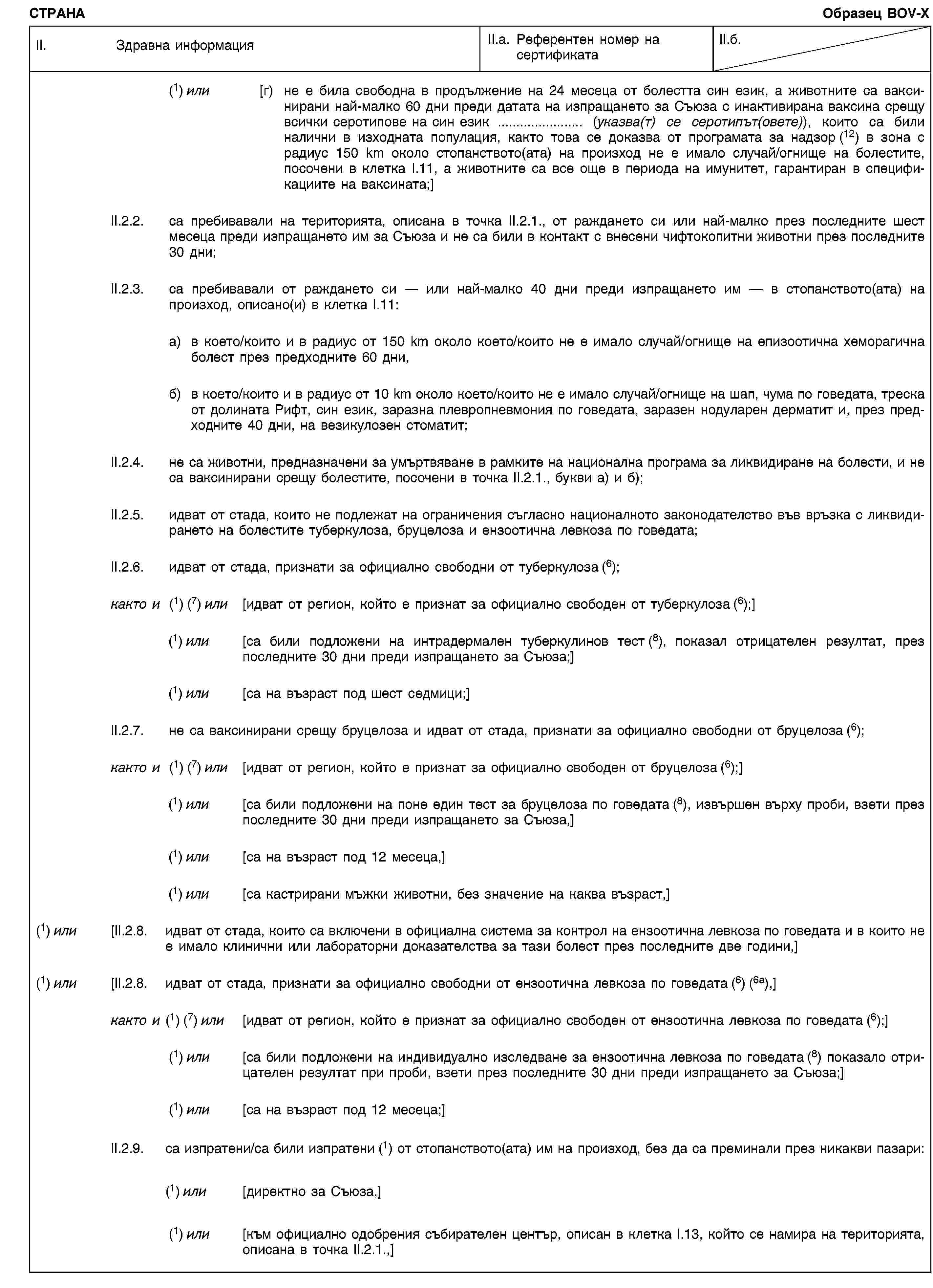 СТРАНАОбразец BOV-XII. Здравна информацияII.a. Референтен номер на сертификатаII.б.(1) или [г) не е била свободна в продължение на 24 месеца от болестта син език, а животните са ваксинирани най-малко 60 дни преди датата на изпращането за Съюза с инактивирана ваксина срещу всички серотипове на син език … (указва(т) се серотипът(овете)), които са били налични в изходната популация, както това се доказва от програмата за надзор (12) в зона с радиус 150 km около стопанството(ата) на произход не е имало случай/огнище на болестите, посочени в клетка I.11, а животните са все още в периода на имунитет, гарантиран в спецификациите на ваксината;]II.2.2. са пребивавали на територията, описана в точка II.2.1., от раждането си или най-малко през последните шест месеца преди изпращането им за Съюза и не са били в контакт с внесени чифтокопитни животни през последните 30 дни;II.2.3. са пребивавали от раждането си — или най-малко 40 дни преди изпращането им — в стопанството(ата) на произход, описано(и) в клетка I.11:a) в което/които и в радиус от 150 km около което/които не е имало случай/огнище на епизоотична хеморагична болест през предходните 60 дни,б) в което/които и в радиус от 10 km около което/които не е имало случай/огнище на шап, чума по говедата, треска от долината Рифт, син език, заразна плевропневмония по говедата, заразен нодуларен дерматит и, през предходните 40 дни, на везикулозен стоматит;II.2.4. не са животни, предназначени за умъртвяване в рамките на национална програма за ликвидиране на болести, и не са ваксинирани срещу болестите, посочени в точка II.2.1., букви a) и б);II.2.5. идват от стада, които не подлежат на ограничения съгласно националното законодателство във връзка с ликвидирането на болестите туберкулоза, бруцелоза и ензоотична левкоза по говедата;II.2.6. идват от стада, признати за официално свободни от туберкулоза (6);както и (1) (7) или [идват от регион, който е признат за официално свободен от туберкулоза (6);](1) или [са били подложени на интрадермален туберкулинов тест (8), показал отрицателен резултат, през последните 30 дни преди изпращането за Съюза;](1) или [са на възраст под шест седмици;]II.2.7. не са ваксинирани срещу бруцелоза и идват от стада, признати за официално свободни от бруцелоза (6);както и (1) (7) или [идват от регион, който е признат за официално свободен от бруцелоза (6);](1) или [са били подложени на поне един тест за бруцелоза по говедата (8), извършен върху проби, взети през последните 30 дни преди изпращането за Съюза,](1) или [са на възраст под 12 месеца,](1) или [са кастрирани мъжки животни, без значение на каква възраст,](1) или [II.2.8. идват от стада, които са включени в официална система за контрол на ензоотична левкоза по говедата и в които не е имало клинични или лабораторни доказателства за тази болест през последните две години,](1) или [II.2.8. идват от стада, признати за официално свободни от ензоотична левкоза по говедата (6) (6a),]както и (1) (7) или [идват от регион, който е признат за официално свободен от ензоотична левкоза по говедата (6);](1) или [са били подложени на индивидуално изследване за ензоотична левкоза по говедата (8) показало отрицателен резултат при проби, взети през последните 30 дни преди изпращането за Съюза;](1) или [са на възраст под 12 месеца;]II.2.9. са изпратени/са били изпратени (1) от стопанството(ата) им на произход, без да са преминали през никакви пазари:(1) или [директно за Съюза,](1) или [към официално одобрения събирателен център, описан в клетка I.13, който се намира на територията, описана в точка II.2.1.,]