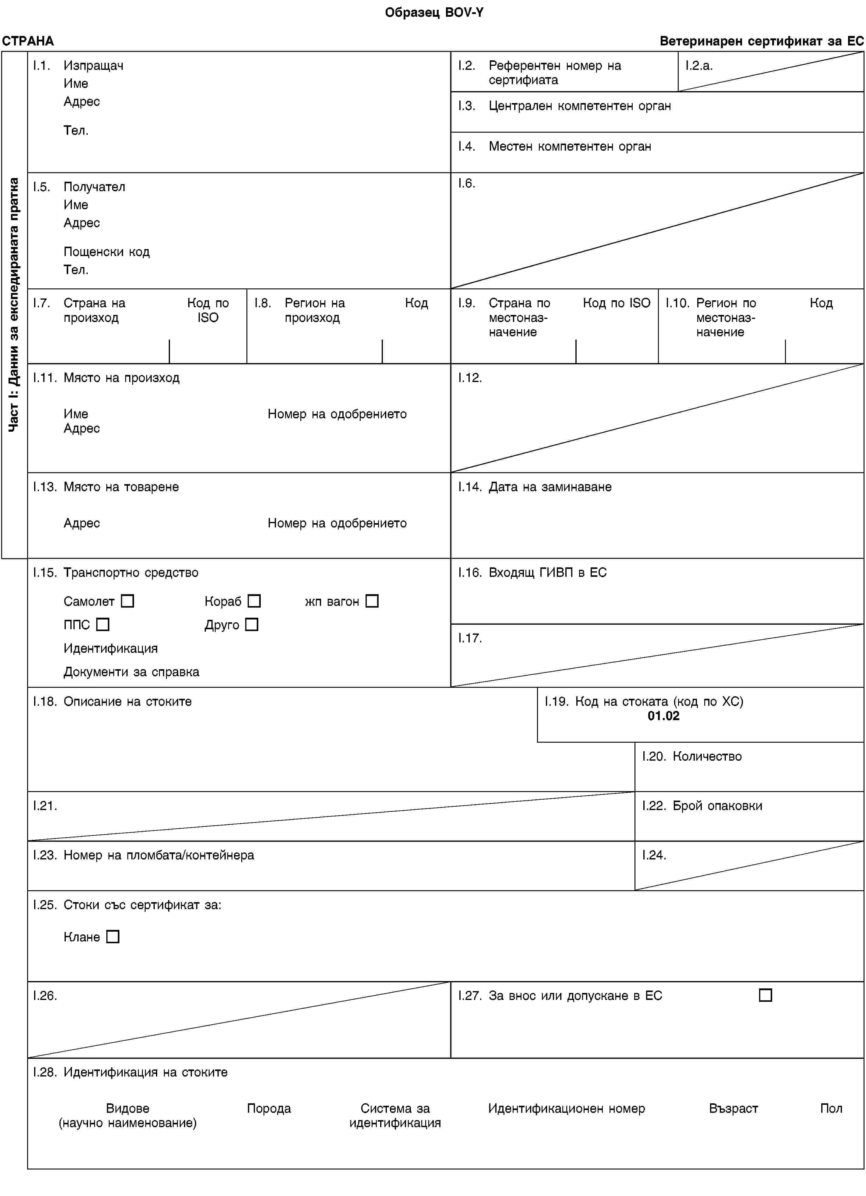 Образец BOV-YЧаст I: Данни за експедираната праткаСТРАНАВетеринарен сертификат за ЕСI.1. ИзпращачИмеАдресТел.I.2. Референтен номер на сертифиатаI.2.a.I.3. Централен компетентен органI.4. Местен компетентен органI.5. ПолучателИмеАдресПощенски кодТел.I.6.I.7. Страна на произходКод по ISOI.8. Регион на произходКодI.9. Страна по местоназначениеКод по ISOI.10. Регион по местоназначениеКодI.11. Място на произходИмеНомер на одобрениетоАдресI.12.I.13. Място на товаренеАдресНомер на одобрениетоI.14. Дата на заминаванеI.15. Транспортно средствоСамолетКорабжп вагонППСДругоИдентификацияДокументи за справкаI.16. Входящ ГИВП в ЕСI.17.I.18. Описание на стокитеI.19. Код на стоката (код по ХС)01.02I.20. КоличествоI.21.I.22. Брой опаковкиI.23. Номер на пломбата/контейнераI.24.I.25. Стоки със сертификат за:КланеI.26.I.27. За внос или допускане в ЕСI.28. Идентификация на стокитеВидове(научно наименование)ПородаСистема за идентификацияИдентификационен номерВъзрастПол