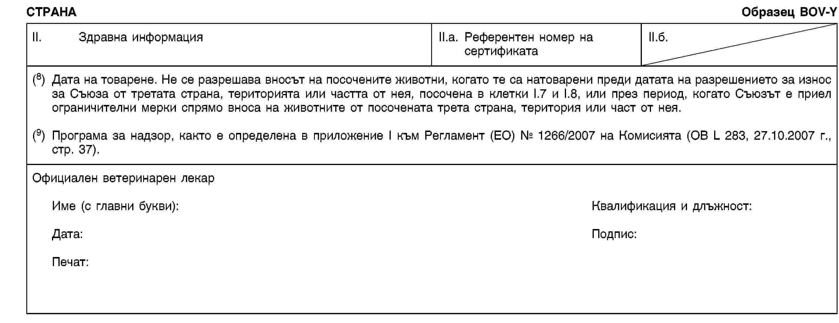 СТРАНАОбразец BOV-YII. Здравна информацияII.a. Референтен номер на сертификатаII.б.(8) Дата на товарене. Не се разрешава вносът на посочените животни, когато те са натоварени преди датата на разрешението за износ за Съюза от третата страна, територията или частта от нея, посочена в клетки I.7 и I.8, или през период, когато Съюзът е приел ограничителни мерки спрямо вноса на животните от посочената трета страна, територия или част от нея.(9) Програма за надзор, както е определена в приложение I към Регламент (ЕО) № 1266/2007 на Комисията (ОВ L 283, 27.10.2007 г., стр. 37).Официален ветеринарен лекарИме (с главни букви):Квалификация и длъжност:Дата:Подпис:Печат: