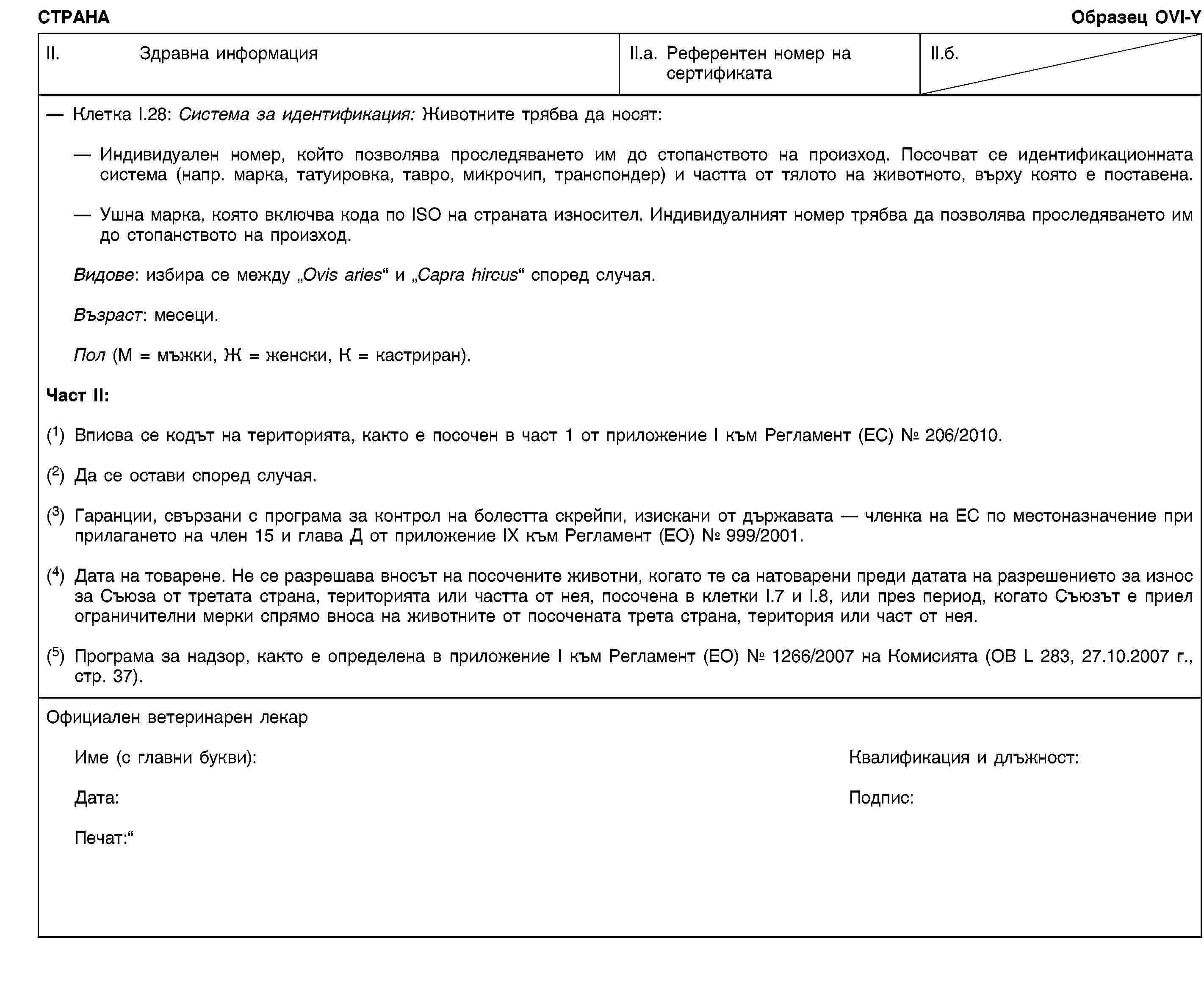 СТРАНАОбразец OVI-YII. Здравна информацияII.a. Референтен номер на сертификатаII.б.Клетка I.28: Система за идентификация: Животните трябва да носят:Индивидуален номер, който позволява проследяването им до стопанството на произход. Посочват се идентификационната система (напр. марка, татуировка, тавро, микрочип, транспондер) и частта от тялото на животното, върху която е поставена.Ушна марка, която включва кода по ISO на страната износител. Индивидуалният номер трябва да позволява проследяването им до стопанството на произход.Видове: избира се между „Ovis aries“ и „Capra hircus“ според случая.Възраст: месеци.Пол (М = мъжки, Ж = женски, К = кастриран).Част II:(1) Вписва се кодът на територията, както е посочен в част 1 от приложение I към Регламент (ЕС) № 206/2010.(2) Да се остави според случая.(3) Гаранции, свързани с програма за контрол на болестта скрейпи, изискани от държавата — членка на ЕС по местоназначение при прилагането на член 15 и глава Д от приложение IX към Регламент (ЕО) № 999/2001.(4) Дата на товарене. Не се разрешава вносът на посочените животни, когато те са натоварени преди датата на разрешението за износ за Съюза от третата страна, територията или частта от нея, посочена в клетки I.7 и I.8, или през период, когато Съюзът е приел ограничителни мерки спрямо вноса на животните от посочената трета страна, територия или част от нея.(5) Програма за надзор, както е определена в приложение I към Регламент (ЕО) № 1266/2007 на Комисията (ОВ L 283, 27.10.2007 г., стр. 37).Официален ветеринарен лекарИме (с главни букви):Квалификация и длъжност:Дата:Подпис:Печат: