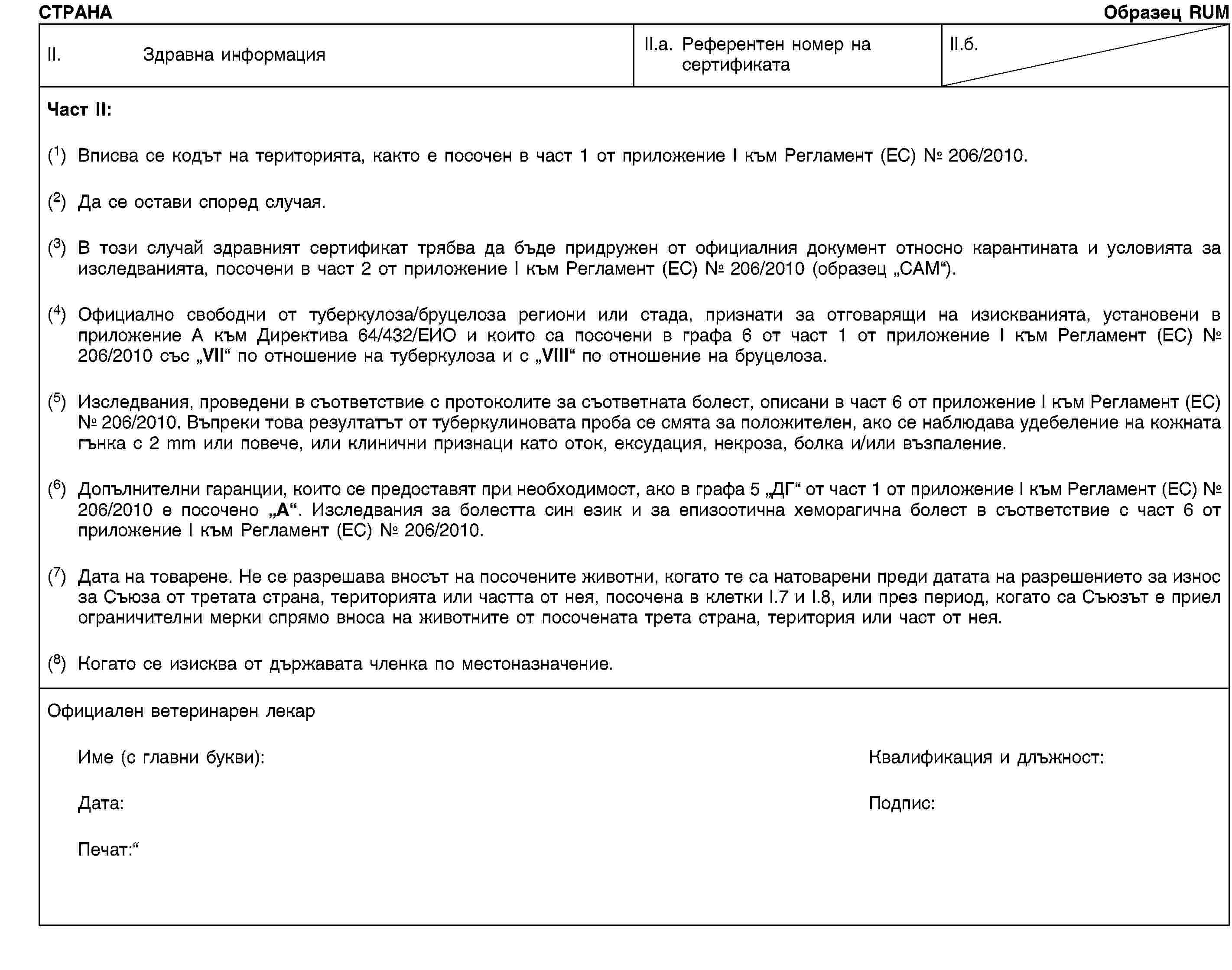 СТРАНАОбразец RUMII. Здравна информацияII.a. Референтен номер на сертификатаII.б.Част II:(1) Вписва се кодът на територията, както е посочен в част 1 от приложение I към Регламент (ЕС) № 206/2010.(2) Да се остави според случая.(3) В този случай здравният сертификат трябва да бъде придружен от официалния документ относно карантината и условията за изследванията, посочени в част 2 от приложение I към Регламент (ЕС) № 206/2010 (образец „CAM“).(4) Официално свободни от туберкулоза/бруцелоза региони или стада, признати за отговарящи на изискванията, установени в приложение A към Директива 64/432/ЕИО и които са посочени в графа 6 от част 1 от приложение I към Регламент (ЕС) № 206/2010 със „VII“ по отношение на туберкулоза и с „VIII“ по отношение на бруцелоза.(5) Изследвания, проведени в съответствие с протоколите за съответната болест, описани в част 6 от приложение I към Регламент (ЕС) № 206/2010. Въпреки това резултатът от туберкулиновата проба се смята за положителен, ако се наблюдава удебеление на кожната гънка с 2 mm или повече, или клинични признаци като оток, ексудация, некроза, болка и/или възпаление.(6) Допълнителни гаранции, които се предоставят при необходимост, ако в графа 5 „ДГ“ от част 1 от приложение I към Регламент (ЕС) № 206/2010 е посочено „A“. Изследвания за болестта син език и за епизоотична хеморагична болест в съответствие с част 6 от приложение I към Регламент (ЕС) № 206/2010.(7) Дата на товарене. Не се разрешава вносът на посочените животни, когато те са натоварени преди датата на разрешението за износ за Съюза от третата страна, територията или частта от нея, посочена в клетки I.7 и I.8, или през период, когато са Съюзът е приел ограничителни мерки спрямо вноса на животните от посочената трета страна, територия или част от нея.(8) Когато се изисква от държавата членка по местоназначение.Официален ветеринарен лекарИме (с главни букви):Квалификация и длъжност:Дата:Подпис:Печат: